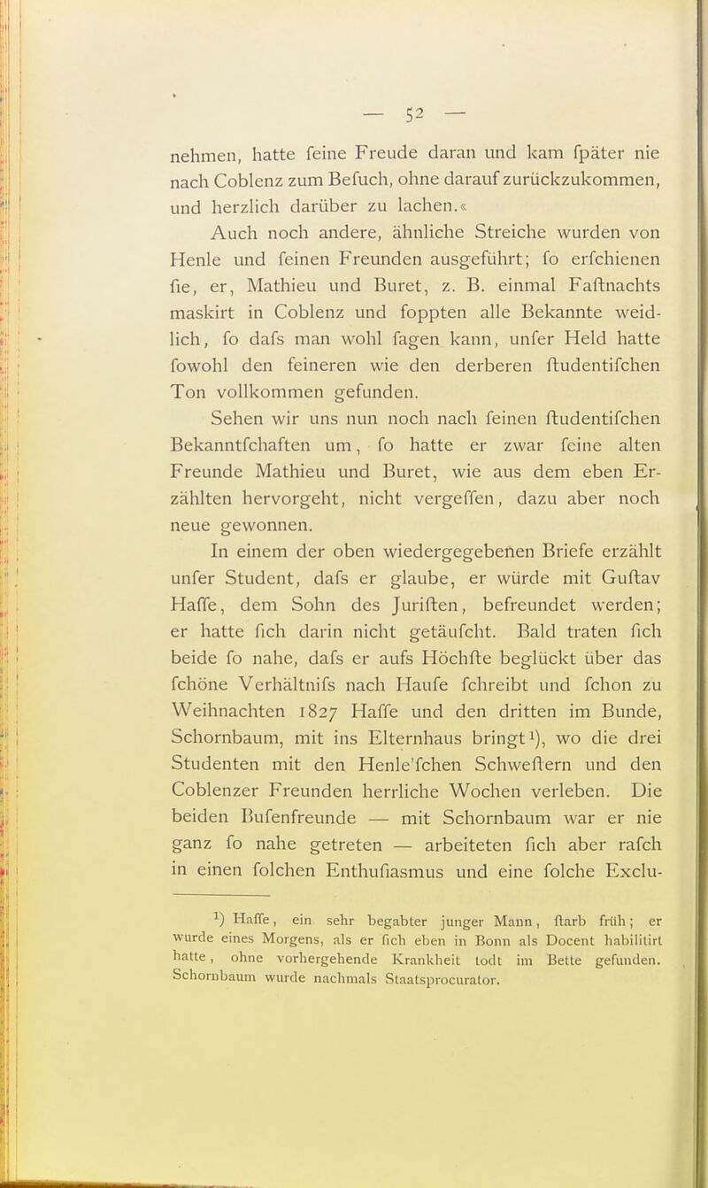 nehmen, hatte feine Freude daran und kam fpäter nie nach Coblenz zum Befuch, ohne darauf zurückzukommen, und herzlich darüber zu lachen.« Auch noch andere, ähnliche Streiche wurden von Henle und feinen Freunden ausgeführt; fo erfchienen fie, er, Mathieu und Buret, z. B. einmal Faftnachts maskirt in Coblenz und foppten alle Bekannte weid- lich, fo dafs man wohl fagen kann, unfer Held hatte fowohl den feineren wie den derberen ftudentifchen Ton vollkommen gefunden. Sehen wir uns nun noch nach feinen ftudentifchen Bekanntfchaften um, fo hatte er zwar feine alten Freunde Mathieu und Buret, wie aus dem eben Er- zählten hervorgeht, nicht vergeffen, dazu aber noch neue gewonnen. In einem der oben wiedergegebenen Briefe erzählt unfer Student, dafs er glaube, er würde mit Guftav Haffe, dem Sohn des Juriften, befreundet werden; er hatte fich darin nicht getäufcht. Bald traten fich beide fo nahe, dafs er aufs Höchfte beglückt über das fchöne Verhältnifs nach Haufe fchreibt und fchon zu Weihnachten 1827 Haffe und den dritten im Bunde, Schornbaum, mit ins Elternhaus bringt1), wo die drei Studenten mit den Henle'fchen Schweflern und den Coblenzer Freunden herrliche Wochen verleben. Die beiden Bufenfreunde — mit Schornbaum war er nie ganz fo nahe getreten — arbeiteten fich aber rafch in einen folchen Enthufiasmus und eine folche Exclu- a) Haffe, ein sehr begabter junger Mann, ftarb früh; er wurde eines Morgens, als er fich eben in Bonn als Docent habilitirt hatte, ohne vorhergehende Krankheit todt im Bette gefunden. Schornbaum wurde nachmals Staatsprocurator.