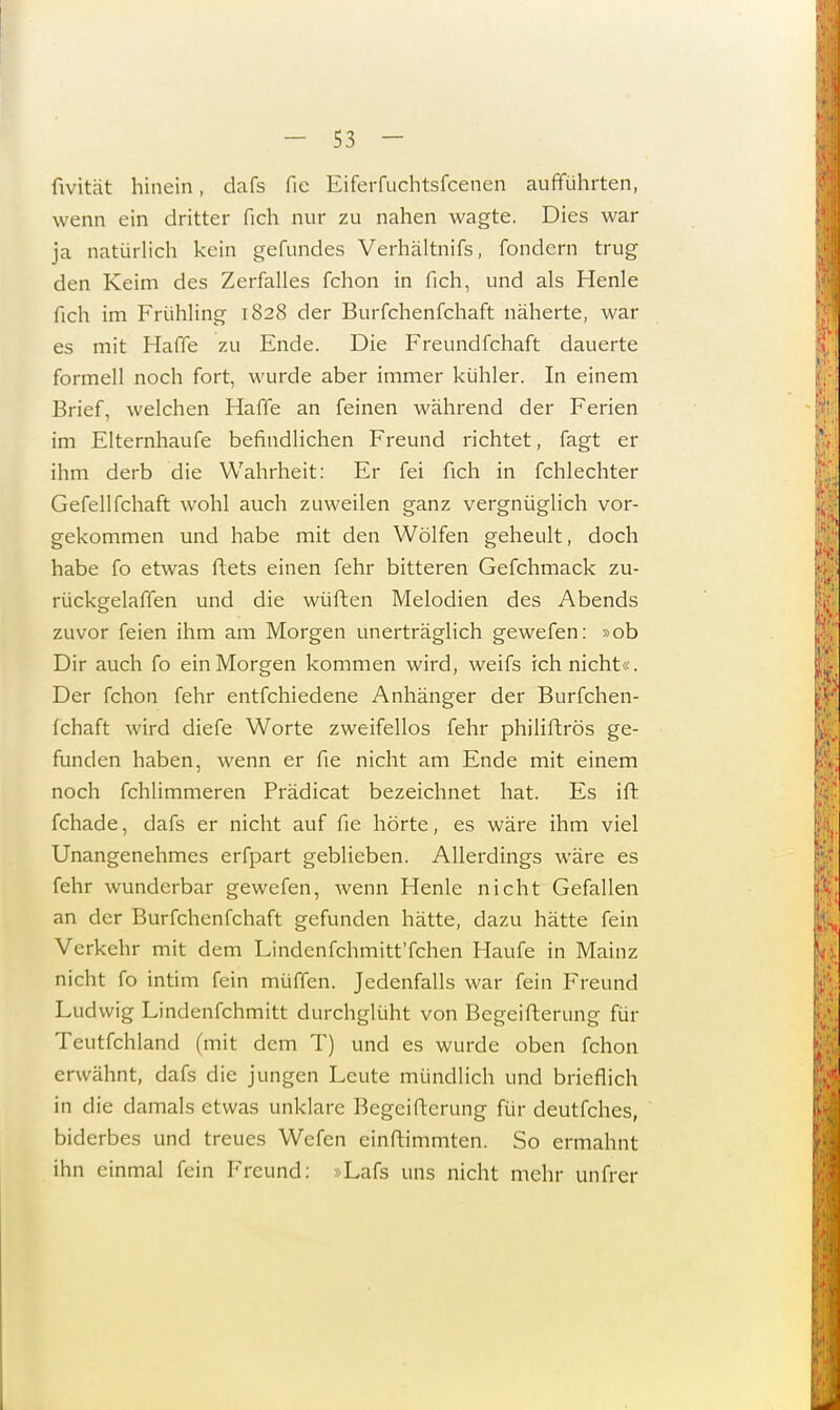 fivität hinein, dafs fie Eiferfuchtsfcenen aufführten, wenn ein dritter fich nur zu nahen wagte. Dies war ja natürlich kein gefundes Verhältnifs, fondern trug den Keim des Zerfalles fchon in fich, und als Henle fich im Frühling 1828 der Burfchenfchaft näherte, war es mit Haffe zu Ende. Die Freundfchaft dauerte formell noch fort, wurde aber immer kühler. In einem Brief, welchen Haffe an feinen während der Ferien im Elternhaufe befindlichen Freund richtet, fagt er ihm derb die Wahrheit: Er fei fich in fchlechter Gefellfchaft wohl auch zuweilen ganz vergnüglich vor- gekommen und habe mit den Wölfen geheult, doch habe fo etwas ftets einen fehr bitteren Gefchmack zu- rückgelaffen und die wüfhen Melodien des Abends zuvor feien ihm am Morgen unerträglich gewefen: »ob Dir auch fo ein Morgen kommen wird, weifs ich nicht«. Der fchon fehr entfchiedene Anhänger der Burfchen- fchaft wird diefe Worte zweifellos fehr philiftrös ge- funden haben, wenn er fie nicht am Ende mit einem noch fchlimmeren Prädicat bezeichnet hat. Es ift fchade, dafs er nicht auf fie hörte, es wäre ihm viel Unangenehmes erfpart geblieben. Allerdings wäre es fehr wunderbar gewefen, wenn Henle nicht Gefallen an der Burfchenfchaft gefunden hätte, dazu hätte fein Verkehr mit dem Lindenfchmitt'fchen Haufe in Mainz nicht fo intim fein müffen. Jedenfalls war fein Freund Ludwig Lindenfchmitt durchglüht von Begeifterung für Teutschland (mit dem T) und es wurde oben fchon erwähnt, dafs die jungen Leute mündlich und brieflich in die damals etwas unklare Begeifterung für deutfches, biderbes und treues Wefen einftimmten. So ermahnt ihn einmal fein Freund: »Lafs uns nicht mehr unfrer