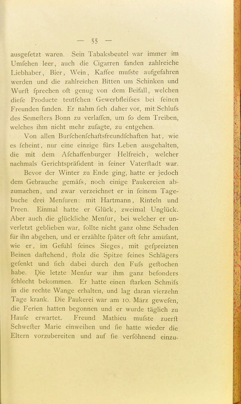 ausgefetzt waren. Sein Tabaksbeutel war immer im Umfehen leer, auch die Cigarren fanden zahlreiche Liebhaber, Bier, Wein, Kaffee mufste aufgefahren werden und die zahlreichen Bitten um Schinken und Wurft fprechen oft genug von dem Beifall, welchen diefe Producte teutfchen Gewerbfleifses bei feinen Freunden fanden. Er nahm fich daher vor, mit Schlufs des Semefters Bonn zu verlaffen, um fo dem Treiben, welches ihm nicht mehr zufagte, zu entgehen. Von allen Burfchenfchaftsfreundfchaften hat, wie es fcheint, nur eine einzige fürs Leben ausgehalten, die mit dem Afchaffenburger Helfreich, welcher nachmals Gerichtspräfident in feiner Vaterftadt war. Bevor der Winter zu Ende ging, hatte er jedoch dem Gebrauche gemäfs, noch einige Paukereien ab- zumachen, und zwar verzeichnet er in feinem Tage- buche drei Menfuren: mit Hartmann, Rinteln und Preen. Einmal hatte er Glück, zweimal Unglück. Aber auch die glückliche Menfur, bei welcher er un- verletzt geblieben war, follte nicht ganz ohne Schaden für ihn abgehen, und er erzählte fpäter oft fehr amüfant, wie er, im Gefühl feines Sieges, mit gefpreizten Beinen daftehend, ftolz die Spitze feines Schlägers gefenkt und fich dabei durch den Fufs geftochen habe. Die letzte Menfur war ihm ganz befonders fchlecht bekommen. Er hatte einen ftarken Schmifs in die rechte Wange erhalten, und lag daran vierzehn Tage krank. Die Paukerei war am 10. März gewefen, die Ferien hatten begonnen und er wurde täglich zu Haufe erwartet. Freund Mathieu mufste zuerft Schwerter Marie einweihen und fie hatte wieder die Eltern vorzubereiten und auf fie verföhnend einzu-