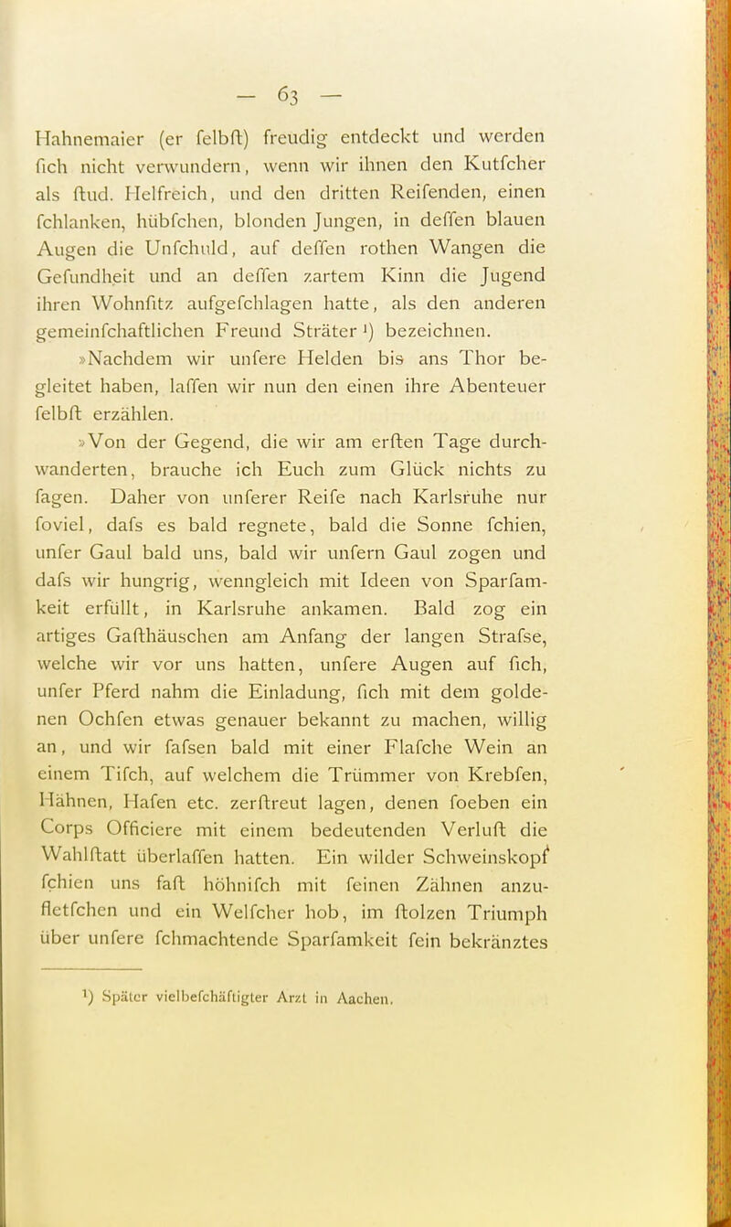 Hahnemaier (er felbft) freudig entdeckt und werden fich nicht verwundern, wenn wir ihnen den Kutfcher als ftud. Helfreich, und den dritten Reifenden, einen fchlanken, hübfchen, blonden Jungen, in deffen blauen Augen die Unfchuld, auf deffen rothen Wangen die Gefundheit und an deffen zartem Kinn die Jugend ihren Wohnfitz aufgefchlagen hatte, als den anderen gemeinfchaftlichen Freund Sträter ') bezeichnen. »Nachdem wir unfere Helden bis ans Thor be- gleitet haben, laffen wir nun den einen ihre Abenteuer felbft erzählen. »Von der Gegend, die wir am erften Tage durch- wanderten, brauche ich Euch zum Glück nichts zu fagen. Daher von unferer Reife nach Karlsruhe nur foviel, dafs es bald regnete, bald die Sonne fchien, unfer Gaul bald uns, bald wir unfern Gaul zogen und dafs wir hungrig, wenngleich mit Ideen von Sparfam- keit erfüllt, in Karlsruhe ankamen. Bald zog ein artiges Gafthäuschen am Anfang der langen Strafse, welche wir vor uns hatten, unfere Augen auf fich, unfer Pferd nahm die Einladung, fich mit dem golde- nen Ochfen etwas genauer bekannt zu machen, willig an, und wir fafsen bald mit einer Flafche Wein an einem Tifch, auf welchem die Trümmer von Krebfen, Hähnen, Hafen etc. zerftreut lagen, denen foeben ein Corps Officiere mit einem bedeutenden Verluft die Wahlftatt überlaffen hatten. Ein wilder Schweinskopt fchi en uns faft höhnifch mit feinen Zähnen anzu- fletfchcn und ein Welfcher hob, im Molzen Triumph über unfere fchmachtende Sparfamkeit fein bekränztes ) Spälur vielbefchäftigter Arzt in Aachen,