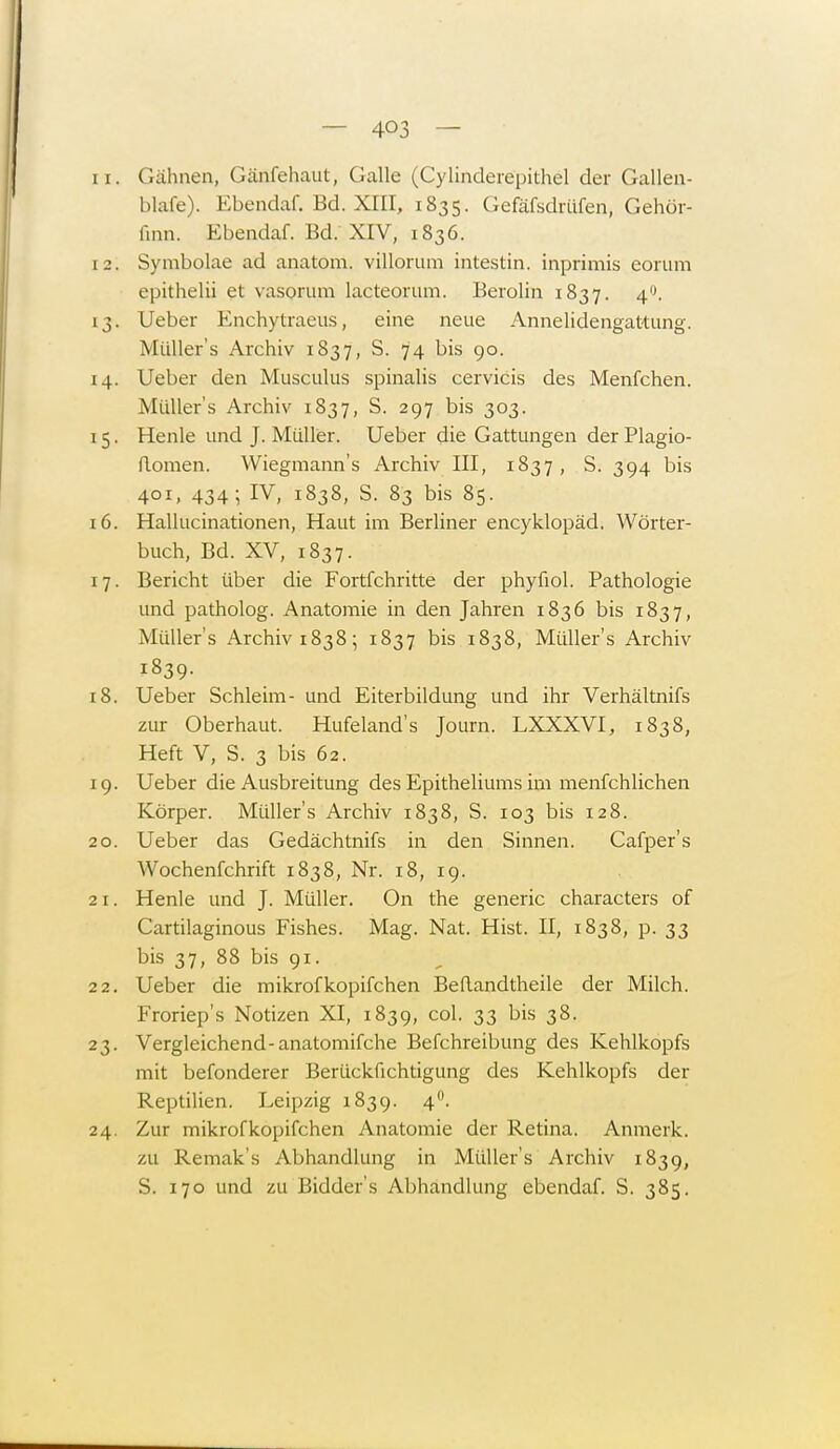 11. Gähnen, Gänfehaut, Galle (Cylinderepithel der Gallen- blafe). Ebendaf. Bd. XIII, 1835. Gefäfsdrüfen, Gehör- finn. Ebendaf. Bd. XIV, 1836. 12. Symbolae ad anatöm. villorum intestin. inprimis eorum epithelii et vasorum lacteorum. Berolin 1837. 40. 13. Ueber Enchytraeus, eine neue Annelidengattung. Müllers Archiv 1837, S. 74 bis 90. 14. Ueber den Musculus spinalis cervicis des Menfchen. Müller's Archiv 1837, S. 297 bis 303. 15. Henle und J. Müller. Ueber die Gattungen der Plagio- flomen. Wiegmann's Archiv III, 1837, S. 394 bis 401, 434; IV, 1838, S. 83 bis 85. 16. Hallucinationen, Haut im Berliner encyklopäd. Wörter- buch, Bd. XV, 1837. 17. Bericht über die Fortfehritte der phyfiol. Pathologie und patholog. Anatomie in den Jahren 1836 bis 1837, Müllers Archiv 1838; 1837 bis 1838, Müllers Archiv 1839. 18. Ueber Schleim- und Eiterbildung und ihr Verhältnifs zur Oberhaut. Hufeland's Journ. LXXXVI, 1838, Heft V, S. 3 bis 62. 19. Ueber die Ausbreitung des Epitheliums im menfehlichen Körper. Müllers Archiv 1838, S. 103 bis 128. 20. Ueber das Gedächtnifs in den Sinnen. Cafper's Wochenfchrift 1838, Nr. 18, 19. 21. Henle und J. Müller. On the generic characters of Cartilaginous Fishes. Mag. Nat. Hist. II, 1838, p. 33 bis 37, 88 bis 91. 22. Ueber die mikrofkopifchen Beflandtheile der Milch. Froriep's Notizen XI, 1839, col. 33 bis 38. 23. Vergleichend-anatomifche Befchreibung des Kehlkopfs mit befonderer Berückfichtigung des Kehlkopfs der Reptilien. Leipzig 1839. 4°. 24. Zur mikrofkopifchen Anatomie der Retina. Anmerk. zu Remak's Abhandlung in Müllers Archiv 1839, S. 170 und zu Bidder's Abhandlung ebendaf. S. 385.