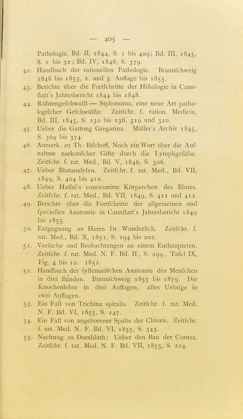 Pathologie, Bd. II, 1844, S. 1 bis 409; Bd. III, 1845, S. 1 bis 32 ; Bd. IV, 1846, S. 379. 42. Handbuch der rationellen Pathologie. Braunfchweig 1846 bis 1853, 2. und 3. Auflage bis 1855. 43. Berichte Uber die Fortfehritte der Hiftologie in Cann- (latt's Jahresbericht 1844 bis 1848. 44. Röhrengefchwulft— Siphonoma, eine neue Art patho- logifcher Gefchwülfte. Zeitfchr. f. ration. Medicin, Bd. III, 1845, S. 130 bis 136, 319 und 320. 45. Ueber die Gattung Gregarina. Müllers Archiv 1845, S. 369 bis 374. 46. Anmerk. zu Th. Bifchoff, Noch ein Wort über die Auf- nahme narkotifcher Gifte durch die Lymphgefäfse. Zeitfchr. f. rat. Med., Bd. V, 1846, S. 306. 47. Ueber Blutanalyfen. Zeitfchr. f. rat. Med., Bd. VII, 1849, S. 404 bis 410. 48. Ueber Haffal's concentrirte Körperchen des Blutes. Zeitfchr. f. rat. Med., Bd. VII, 1849, S. 411 und 412. .49. Berichte über die Fortfchritte der allgemeinen und fpeciellen Anatomie in Cannflatt's Jahresbericht 1849 bis 1855. 50. Entgegnung an Herrn Dr. Wunderlich. Zeitfchr. f. rat. Med., Bd. X, 1851, S. 194 bis 202. 5 1. Verfuche und Beobachtungen an einem Enthaupteten. Zeitfchr. f. rat. Med. N. F. Bd. II, S. 299, Tafel IX, Fig. 4 bis 10. 1852. 52. Handbuch der fyflematifchen Anatomie des Menfchen in drei Bänden. Braunfchweig 1855 bis 1879. Die Knochenlehre in drei Auflagen, alles Uebrige in zwei Auflagen. 53. Ein Fall von Trichina spiralis. Zeitfchr. f. rat. Med. N. F. Bd. VI, 1855, S. 247. 54. Ein Fall von angeborener Spalte der Glitoris. Zeitfchr. f. rat. Med. N. F. Bd. VI, 1855, S. 343. 55.. Nachtrag zu Dornblüth: Ueber den Bau der Cornea. Zeitfchr. f. rat. Med. N. F. Bd. VII, 1855, S. 224.