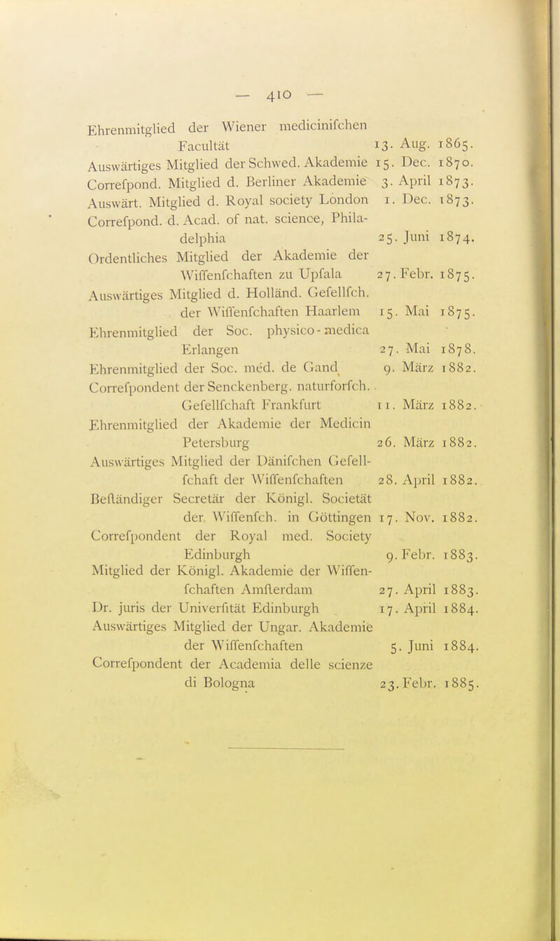 Ehrenmitglied der Wiener medicinifchen Facultät 13- Allg- T865. Auswärtiges Mitglied der Schwed. Akademie 15. Dec. 1870. Correfpond. Mitglied d. Berliner Akademie 3. April 1873. Auswärt. Mitglied d. Royal society London 1. Dec. 1873. Correfpond. d. Acad. of nat. science, Phila- delphia 25. Juni 1874. Ordentliches Mitglied der Akademie der WhTenfchaften zu Upfala 27. Febr. 1875. Auswärtiges Mitglied d. Holländ. Gefellfch. der WilTenfchaften Haarlem 15. Mai 1875. Ehrenmitglied der Soc. physico - medica Erlangen 27. Mai 1878. Ehrenmitglied der Soc. med. de Gand 9. März 1882. Correfpondent der Senckenberg. naturforfch. Gefellfchaft Frankfurt ci. März 1882. Ehrenmitglied der Akademie der Medicin Petersburg 26. März 1882. Auswärtiges Mitglied der Dänifchen Gefell- fchaft der Wiflenfchaften 28. April 1882. Beftändiger Secretär der Königl. Societät der. Wiffenfch. in Göttingen 17. Nov. 1882. Correfpondent der Royal med. Society Edinburgh 9. Febr. r883. Mitglied der Königl. Akademie der Wiffen- fchaften Amflerdam 27. April 1883. Dr. juris der Univerfität Edinburgh 17. April 1884. Auswärtiges Mitglied der Ungar. Akademie der Wiffenfchaften 5. Juni 1884. Correfpondent der Academia delle scienze di Bologna 23. Febr. 1885.