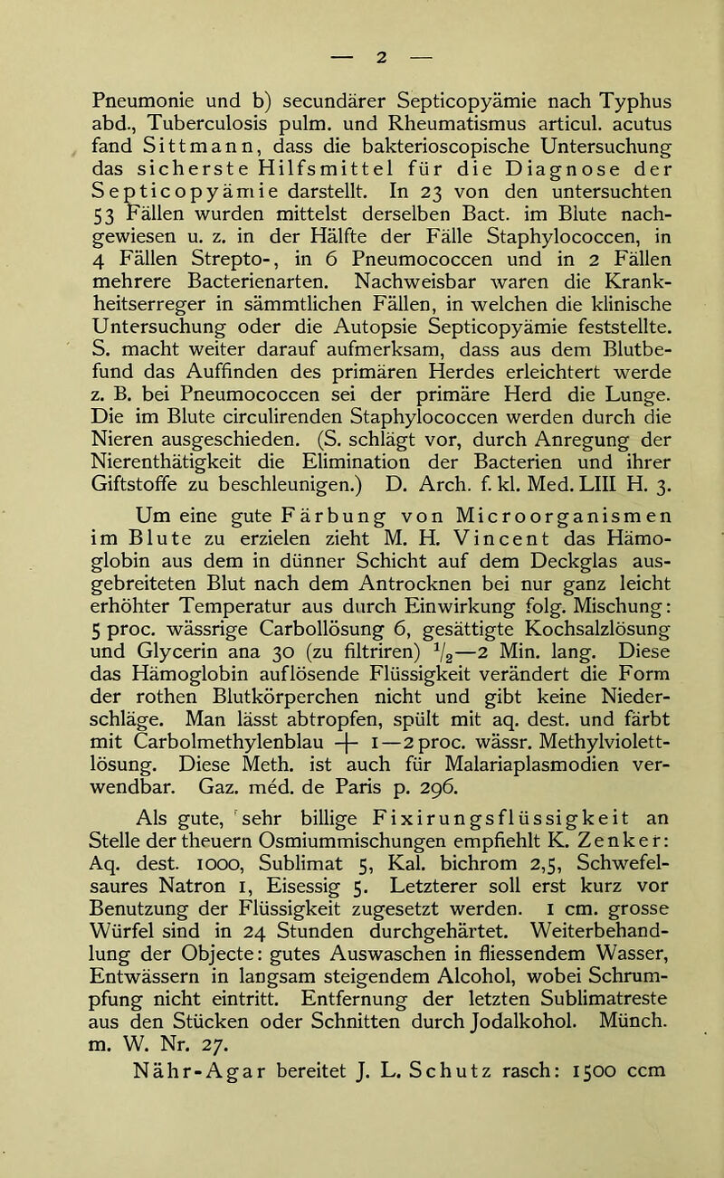 Pneumonie und b) secundärer Septicopyämie nach Typhus abd., Tuberculosis pulm. und Rheumatismus articul. acutus fand Sittmann, dass die bakterioscopische Untersuchung das sicherste Hilfsmittel für die Diagnose der Septicopyämie darstellt. In 23 von den untersuchten 53 Fällen wurden mittelst derselben Bact. im Blute nach- gewiesen u. z. in der Hälfte der Fälle Staphylococcen, in 4 Fällen Strepto-, in 6 Pneumococcen und in 2 Fällen mehrere Bacterienarten. Nachweisbar waren die Krank- heitserreger in sämmtlichen Fällen, in welchen die klinische Untersuchung oder die Autopsie Septicopyämie feststellte. S. macht weiter darauf aufmerksam, dass aus dem Blutbe- fund das Auffinden des primären Herdes erleichtert werde z. B. bei Pneumococcen sei der primäre Herd die Lunge. Die im Blute circulirenden Staphylococcen werden durch die Nieren ausgeschieden. (S. schlägt vor, durch Anregung der Nierenthätigkeit die Elimination der Bacterien und ihrer Giftstoffe zu beschleunigen.) D. Arch. f. kl. Med. LIII H. 3. Um eine gute Färbung von Microorganismen im Blute zu erzielen zieht M. H. Vincent das Hämo- globin aus dem in dünner Schicht auf dem Deckglas aus- gebreiteten Blut nach dem Antrocknen bei nur ganz leicht erhöhter Temperatur aus durch Einwirkung folg. Mischung: 5 proc. wässrige Carbollösung 6, gesättigte Kochsalzlösung und Glycerin ana 30 (zu filtriren) a/2—2 Min. lang. Diese das Hämoglobin auf lösende Flüssigkeit verändert die Form der rothen Blutkörperchen nicht und gibt keine Nieder- schläge. Man lässt abtropfen, spült mit aq. dest. und färbt mit Carbolmethylenblau -f- 1—2 proc. wässr. Methylviolett- lösung. Diese Meth. ist auch für Malariaplasmodien ver- wendbar. Gaz. med. de Paris p. 296. Als gute, 'sehr billige Fixirungsflüssigkeit an Stelle der theuern Osmiummischungen empfiehlt K. Zenker: Aq. dest. 1000, Sublimat 5, Kal. bichrom 2,5, Schwefel- saures Natron 1, Eisessig 5. Letzterer soll erst kurz vor Benutzung der Flüssigkeit zugesetzt werden. 1 cm. grosse Würfel sind in 24 Stunden durchgehärtet. Weiterbehand- lung der Objecte: gutes Auswaschen in fliessendem Wasser, Entwässern in langsam steigendem Alcohol, wobei Schrum- pfung nicht eintritt. Entfernung der letzten Sublimatreste aus den Stücken oder Schnitten durch Jodalkohol. Münch, m. W. Nr. 27. Nähr-Agar bereitet J. L. Schutz rasch: 1500 ccm