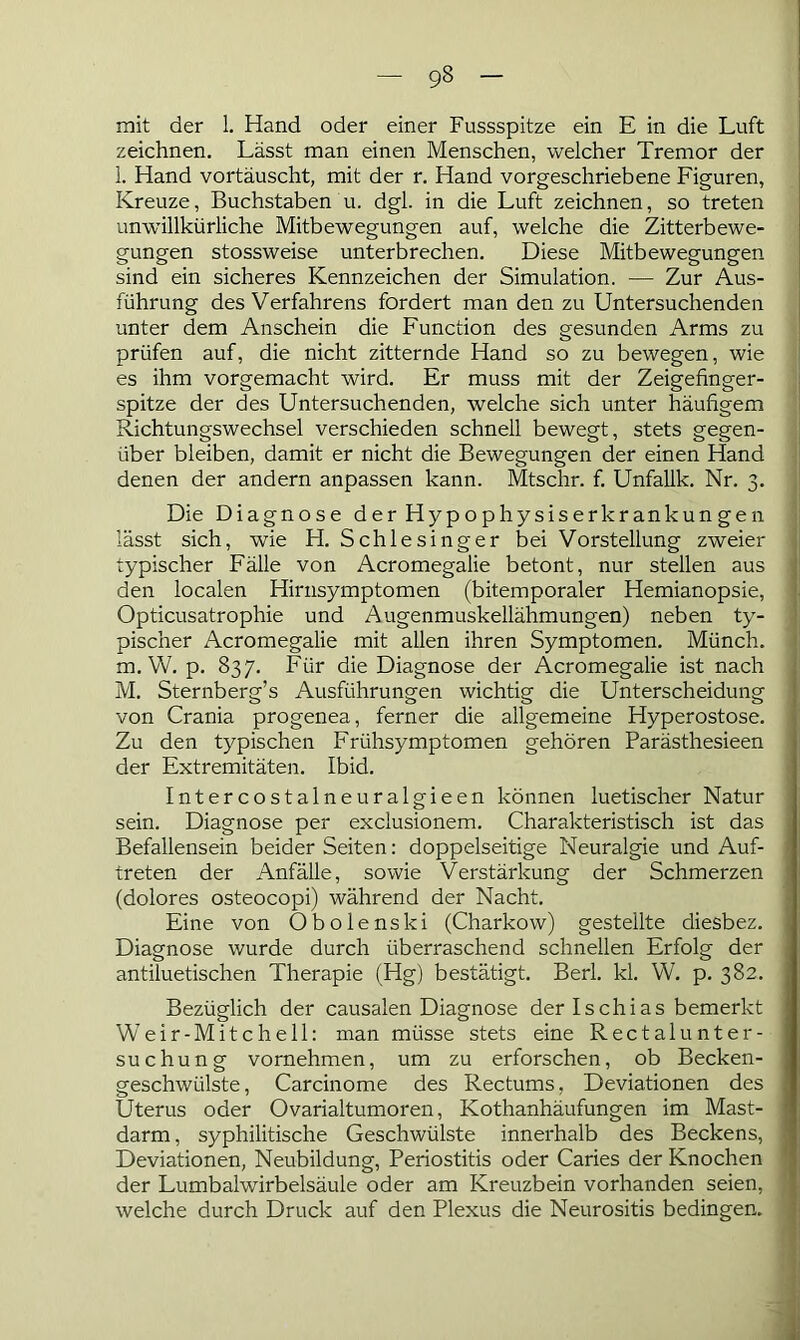 9§ mit der 1. Hand oder einer Fussspitze ein E in die Luft zeichnen. Lässt man einen Menschen, welcher Tremor der l. Hand vortäuscht, mit der r. Hand vorgeschriebene Figuren, Kreuze, Buchstaben u. dgl. in die Luft zeichnen, so treten unwillkürliche Mitbewegungen auf, welche die Zitterbewe- gungen stossweise unterbrechen. Diese Mitbewegungen sind ein sicheres Kennzeichen der Simulation. — Zur Aus- führung des Verfahrens fordert man den zu Untersuchenden unter dem Anschein die Function des gesunden Arms zu prüfen auf, die nicht zitternde Hand so zu bewegen, wie es ihm vorgemacht wird. Er muss mit der Zeigefinger- spitze der des Untersuchenden, welche sich unter häufigem Richtungswechsel verschieden schnell bewegt, stets gegen- über bleiben, damit er nicht die Bewegungen der einen Hand denen der andern anpassen kann. Mtschr. f. Unfallk. Nr. 3. Die Diagnose d er Hy p ophy siserkr ankun ge 11 lässt sich, wie H. Schlesinger bei Vorstellung zweier typischer Fälle von Acromegalie betont, nur stellen aus den localen Hirnsymptomen (bitemporaler Hemianopsie, Opticusatrophie und Augenmuskellähmungen) neben ty- pischer Acromegalie mit allen ihren Symptomen. Münch. m. W. p. 837. Für die Diagnose der Acromegalie ist nach M. Sternberg’s Ausführungen wichtig die Unterscheidung von Crania progenea, ferner die allgemeine Hyperostose. Zu den typischen Frühsymptomen gehören Parästhesieen der Extremitäten. Ibid. Intercostalneuralgieen können luetischer Natur sein. Diagnose per exclusionem. Charakteristisch ist das Befallensein beider Seiten: doppelseitige Neuralgie und Auf- treten der Anfälle, sowie Verstärkung der Schmerzen (dolores osteocopi) während der Nacht. Eine von Obolenski (Charkow) gestellte diesbez. Diagnose wurde durch überraschend schnellen Erfolg der antiluetischen Therapie (Hg) bestätigt. Berl. kl. W. p. 382. Bezüglich der causalen Diagnose der Ischias bemerkt Weir-Mitchell: man müsse stets eine Rectal Unter- suchung vornehmen, um zu erforschen, ob Becken- geschwülste, Carcinome des Rectums, Deviationen des Uterus oder Ovarialtumoren, Kothanhäufungen im Mast- darm , syphilitische Geschwülste innerhalb des Beckens, Deviationen, Neubildung, Periostitis oder Caries der Knochen der Lumbalwirbelsäule oder am Kreuzbein vorhanden seien, welche durch Druck auf den Plexus die Neurositis bedingen.