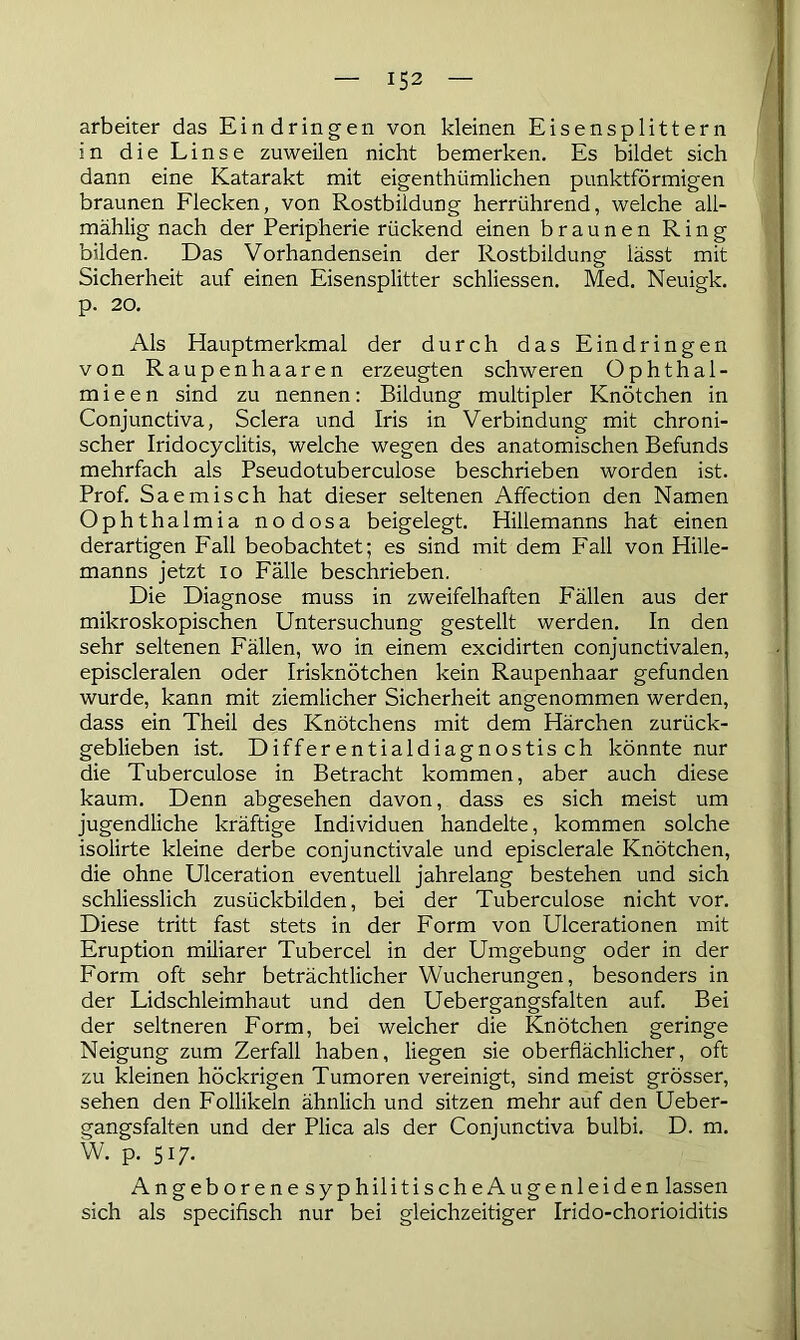 arbeiter das Eindringen von kleinen Eisensplittern in die Linse zuweilen nicht bemerken. Es bildet sich dann eine Katarakt mit eigenthiimlichen punktförmigen braunen Flecken, von Rostbildung herrührend, welche all- mählig nach der Peripherie rückend einen braunen Ring bilden. Das Vorhandensein der Rostbildung lässt mit Sicherheit auf einen Eisensplitter schliessen. Med. Neuigk. p. 20. Als Hauptmerkmal der durch das Eindringen von Raupenhaaren erzeugten schweren Ophthal- mie e n sind zu nennen: Bildung multipler Knötchen in Conjunctiva, Sclera und Iris in Verbindung mit chroni- scher Iridocyclitis, welche wegen des anatomischen Befunds mehrfach als Pseudotuberculose beschrieben worden ist. Prof. Saemisch hat dieser seltenen Affection den Namen Ophthalmia nodosa beigelegt. Hillemanns hat einen derartigen Fall beobachtet; es sind mit dem Fall von Hille- manns jetzt io Fälle beschrieben. Die Diagnose muss in zweifelhaften P'ällen aus der mikroskopischen Untersuchung gestellt werden. In den sehr seltenen Fällen, wo in einem excidirten conjunctivalen, episcleralen oder Irisknötchen kein Raupenhaar gefunden wurde, kann mit ziemlicher Sicherheit angenommen werden, dass ein Theil des Knötchens mit dem Härchen zurück- geblieben ist. Differentialdiagnostisch könnte nur die Tuberculose in Betracht kommen, aber auch diese kaum. Denn abgesehen davon, dass es sich meist um jugendliche kräftige Individuen handelte, kommen solche isolirte kleine derbe conjunctivale und episclerale Knötchen, die ohne Ulceration eventuell jahrelang bestehen und sich schliesslich zusückbilden, bei der Tuberculose nicht vor. Diese tritt fast stets in der Form von Ulcerationen mit Eruption miliarer Tubercel in der Umgebung oder in der Form oft sehr beträchtlicher Wucherungen, besonders in der Lidschleimhaut und den Uebergangsfalten auf. Bei der seltneren Form, bei welcher die Knötchen geringe Neigung zum Zerfall haben, liegen sie oberflächlicher, oft zu kleinen höckrigen Tumoren vereinigt, sind meist grösser, sehen den Follikeln ähnlich und sitzen mehr auf den Ueber- gangsfalten und der Plica als der Conjunctiva bulbi. D. m. W. p. 517. AngeborenesyphilitischeAu genleiden lassen sich als specifisch nur bei gleichzeitiger Irido-chorioiditis