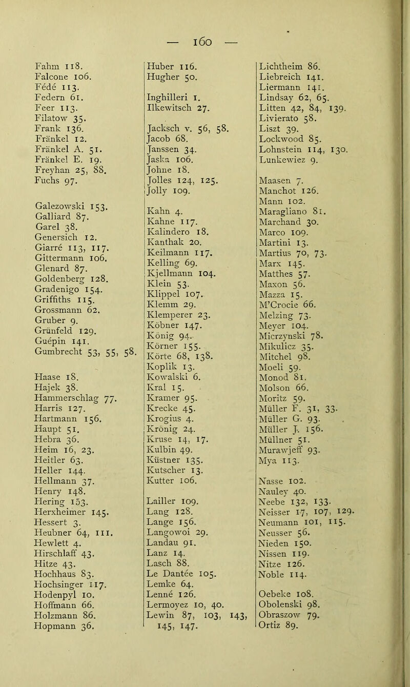 iöo Fahm 118. Falcone 106. Fede 113. Federn 61. Feer 113. Filatow 35. Frank 136. Frankel 12. Fränkel A. 51. Frankel E. 19. Freyhan 25, 88. Fuchs 97. Galezowski 153. Galliard 87. Garei 38. Genersich 12. Giarre 113, 117. Gittermann 106. Glenard 87. Goldenberg 128. Gradenigo 154. Griffiths 115. Grossmann 62. Gruber 9. Grünfeld 129. Guepin 141. Gumbrecht 53, 55, 58. Haase 18. Hajek 38. Hammerschlag 77. Harris 127. Hartmann 156. Haupt 51. Hebra 36. Heim 16, 23. Heitler 63. Heller 144. Hellmann 37. Henry 148. Flering 153. Herxheimer 145. Hessert 3. Heubner 64, 111. Hewlett 4. Hirschlaff 43. Hitze 43. Hochhaus 83. Hochsinger 117. Hodenpyl 10. Hoffmann 66. Holzmann 86. Hopmann 36. Huber 116. Hugher 50. Inghilleri I. Ilkewitsch 27. Jacksch v. 56, 58. Jacob 68. Janssen 34. Jaska 106. Johne 18. Jolles 124, 125. Jolly 109. Kahn 4. Kahne 117. Kalindero 18. Kanthak 20. Keilmann 117. Kelling 69. Kjellmann 104. Klein 53. Klippel 107. Klemm 29. Klemperer 23. Köbner 147. König 94. Körner 155. Körte 68, 138. Koplik 13. Kowalski 6. Kral 15. Kramer 95. Krecke 45. Krogius 4. Krönig 24. Kruse 14, 17. Kulbin 49. Küstner 135. Kutscher 13. Kutter 106. Lailler 109. Lang 128. Lange 156. Langowoi 29. Landau 91. Lanz 14. Lasch 88. Le Dantee 105. Lemke 64. Lenne 126. Lermoyez 10, 40. Lewin 87, 103, 143, 145, H7- Lichtheim 86. Liebreich 141. Liermann 141. Lindsay 62, 65. Litten 42, 84, 139. Livierato 58. Liszt 39. Lockwood 85. Lohnstein II4, 130. Lunkewiez 9. Maasen 7. Manchot 126. Mann 102. Maragliano 81. Marchand 30. Marco 109. Martini 13. Martius 70, 73. Marx 145. Matthes 57. Maxon 56. Mazza 15. M’Crocie 66. Melzing 73. Meyer 104. Micrzynski 78. Mikulicz 35. Mitchel 98. Moeli 59. Monod 81. Molson 66. Moritz 59. Müller F. 31, 33. Müller G. 93. Müller J-. 156. Müllner 51. Murawjerf 93. Mya 113. Nasse 102. Nauley 40. Neebe 132, 133- Neisser 17, 107, 129. Neumann 101, H5- Neusser 56- Nieden I5°- Nissen H9- Nitze 126. Noble 114. Oebeke 108. Obolenski 98. Obraszow 79. Ortiz 89.