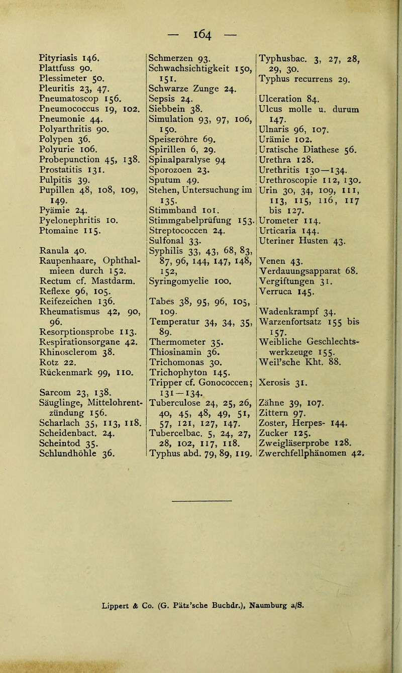 Pityriasis 146. Plattfuss 90. Plessimeter 50. Pleuritis 23, 47. Pneumatoscop 156. Pneumococcus 19, 102. Pneumonie 44. Polyarthritis 90. Polypen 36. Polyurie 106. Probepunction 45, 138. Prostatitis 131. Pulpitis 39. Pupillen 48, 108, 109, 149. Pyämie 24. Pyelonephritis 10. Ptomaine 115. Ranula 40. Raupenhaare, Ophthal- mieen durch 152. Rectum cf. Mastdarm. Reflexe 96, 105. Reifezeichen 136. Rheumatismus 42, 90, 96. Resorptionsprobe 113. Respirationsorgane 42. Rhinosclerom 38. Rotz 22. Rückenmark 99, 110. Sarcom 23, 138. Säuglinge, Mittelohrent- zündung 156. Scharlach 35, 113, 118. Scheidenbact. 24. Scheintod 35. Schlundhöhle 36. Schmerzen 93. Schwachsichtigkeit 150, I5I- Schwarze Zunge 24. Sepsis 24. Siebbein 38. Simulation 93, 97, 106, 150. Speiseröhre 69. Spirillen 6, 29. Spinalparalyse 94 Sporozoen 23. Sputum 49. Stehen, Untersuchung im 135- Stimmband 10I. Stimmgabelprüfung 153. Streptococcen 24. Sulfonal 33. Syphilis 33, 43, 68, 83, 87. 96, 144, 147, 148, . I52’ Syringomyelie 100. Tabes 38, 95, 96, 105, 109. Temperatur 34, 34, 35, 89. Thermometer 35. Thiosinamin 36. Trichomonas 30. Trichophyton 145. Tripper cf. Gonococcen; I3I-I34. Tuberculose 24, 25, 26, 40, 45, 48, 49, 51, 57, 121, 127, 147. Tubercelbac. 5, 24, 27, 28, 102, 117, 118. Typhus abd. 79, 89, 119. Typhusbac. 3, 27, 28, 29, 30. Typhus recurrens 29. Ulceration 84. Ulcus molle u. durum 147- Ulnaris 96, 107. Urämie 102. Uratische Diathese 56. Urethra 128. Urethritis 130—134. Urethroscopie 112, 130. Urin 30, 34, 109, in, 113, 115, 116, 117 bis 127. Urometer 114. Urticaria 144. Uteriner Husten 43. Venen 43. Verdauungsapparat 68. Vergiftungen 31. Verruca 145. Wadenkrampf 34. Warzenfortsatz 155 bis 157- Weibliche Geschlechts- werkzeuge 155. Weil’sehe Kht. 88. Xerosis 31. Zähne 39, 107. Zittern 97. Zoster, Herpes- 144. Zucker 125. Zweigläserprobe 128. Zwerchfellphänomen 42. Lippert & Co. (G. Pätz’sche Buchdr.), Naumburg a/S.