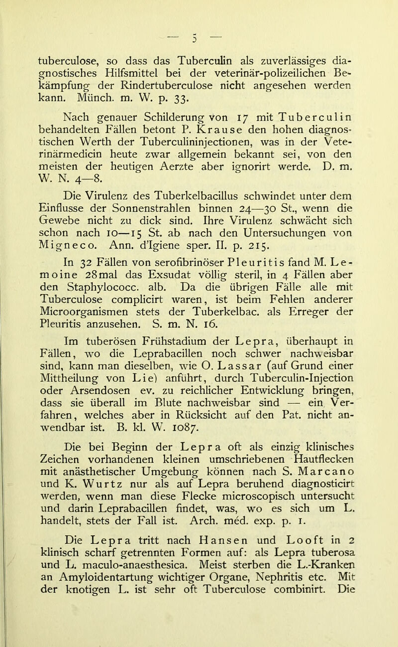 tuberculose, so dass das Tuberculin als zuverlässiges dia- gnostisches Hilfsmittel bei der veterinär-polizeilichen Be- kämpfung der Rindertuberculose nicht angesehen werden kann. Münch, m. W. p. 33. Nach genauer Schilderung von 17 mit Tubercu 1 in behandelten Fällen betont P. Krause den hohen diagnos- tischen Werth der Tuberculininjectionen, was in der Vete- rinärmedicin heute zwar allgemein bekannt sei, von den meisten der heutigen Aerzte aber ignorirt werde. D. m. W. N. 4—8. Die Virulenz des Tuberkelbacillus schwindet unter dem Einflüsse der Sonnenstrahlen binnen 24—30 St., wenn die Gewebe nicht zu dick sind. Ihre Virulenz schwächt sich schon nach 10—15 St. ab nach den Untersuchungen von Migneco. Ann. d’Igiene sper. II. p. 215. In 32 Fällen von serofibrinöser Pleuritis fand M. Le- rn oine 28mal das Exsudat völlig steril, in 4 Fällen aber den Staphylococc. alb. Da die übrigen Fälle alle mit Tuberculose complicirt waren, ist beim Fehlen anderer Microorganismen stets der Tuberkelbac. als Erreger der Pleuritis anzusehen. S. m. N. 16. Im tuberösen Frühstadium der Lepra, überhaupt in Fällen, wo die Leprabacillen noch schwer nachweisbar sind, kann man dieselben, wie O. Lassar (auf Grund einer Mittheilung von Li ei anführt, durch Tuberculin-Injection oder Arsendosen ev. zu reichlicher Entwicklung bringen, dass sie überall im Blute nachweisbar sind — ein Ver- fahren, welches aber in Rücksicht auf den Pat. nicht an- wendbar ist. B. kl. W7. 1087. Die bei Beginn der Lepra oft als einzig klinisches Zeichen vorhandenen kleinen umschriebenen Hautflecken mit anästhetischer Umgebung können nach S. Marcano und K. Wurtz nur als auf Lepra beruhend diagnosticirt werden, wenn man diese Flecke microscopisch untersucht und darin Leprabacillen findet, was, wo es sich um L. handelt, stets der Fall ist. Arch. med. exp. p. 1. Die Lepra tritt nach Hansen und Looft in 2 klinisch scharf getrennten Formen auf: als Lepra tuberosa und L. maculo-anaesthesica. Meist sterben die L.-Kranken an Amyloidentartung wichtiger Organe, Nephritis etc. Mit der knotigen L. ist sehr oft Tuberculose combinirt. Die