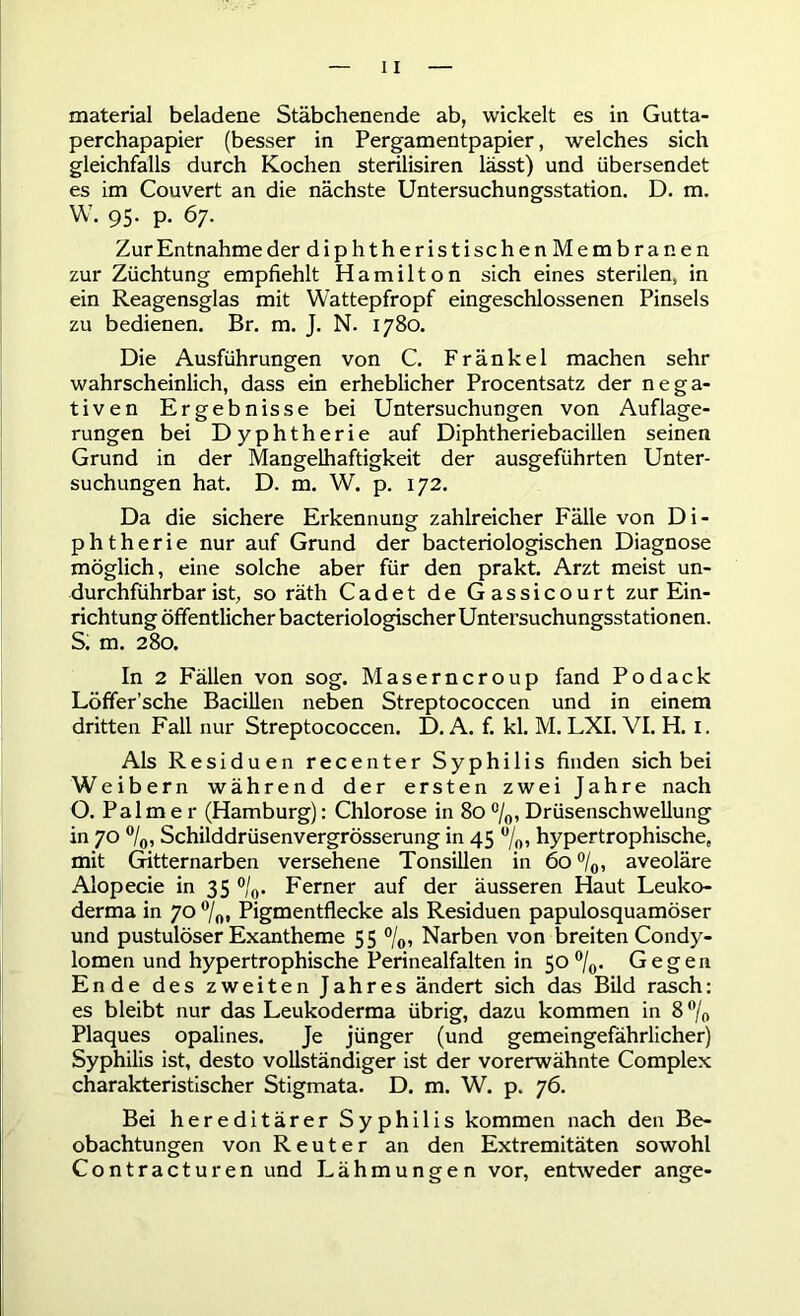 material beladene Stäbchenende ab, wickelt es in Gutta- perchapapier (besser in Pergamentpapier, welches sich gleichfalls durch Kochen sterilisiren lässt) und übersendet es im Couvert an die nächste Untersuchungsstation. D. m. W. 95. p. 67. Zur Entnahme der diphtheristischenMembranen zur Züchtung empfiehlt Hamilton sich eines sterilen, in ein Reagensglas mit Wattepfropf eingeschlossenen Pinsels zu bedienen. Br. m. J. N. 1780. Die Ausführungen von C. Fränkel machen sehr wahrscheinlich, dass ein erheblicher Procentsatz der nega- tiven Ergebnisse bei Untersuchungen von Auflage- rungen bei Dyphtherie auf Diphtheriebacillen seinen Grund in der Mangelhaftigkeit der ausgeführten Unter- suchungen hat. D. m. W. p. 172. Da die sichere Erkennung zahlreicher Fälle von Di- phtherie nur auf Grund der bacteriologischen Diagnose möglich, eine solche aber für den prakt. Arzt meist un- durchführbar ist, so räth Cadet de Gassicourt zur Ein- richtung öffentlicher bacteriologischer Untersuchungsstationen. S. m. 280. In 2 Fällen von sog. Maserncroup fand Podack Löffer’sche Bacillen neben Streptococcen und in einem dritten Fall nur Streptococcen. D. A. f. kl. M. LXI. VI. H. I. Als Residuen recenter Syphilis finden sich bei Weibern während der ersten zwei Jahre nach O. Palmer (Hamburg): Chlorose in 80c/0, Drüsenschwellung in 70 °/0, Schilddrüsenvergrösserung in 45 °/o, hypertrophische, mit Gitternarben versehene Tonsillen in 60 °/0, aveoläre Alopecie in 35 °/0. Ferner auf der äusseren Haut Leuko- derma in 70 °/0* Pigmentflecke als Residuen papulosquamöser und pustulöser Exantheme 55 °/0, Narben von breiten Condy- lomen und hypertrophische Perinealfalten in 50 °/0. Gegen Ende des zweiten Jahres ändert sich das Bild rasch: es bleibt nur das Leukoderma übrig, dazu kommen in 8 % Plaques opalines. Je jünger (und gemeingefährlicher) Syphilis ist, desto vollständiger ist der vorerwähnte Complex charakteristischer Stigmata. D. m. W. p. 76. Bei hereditärer Syphilis kommen nach den Be- obachtungen von Reuter an den Extremitäten sowohl Contracturen und Lähmungen vor, entweder ange-