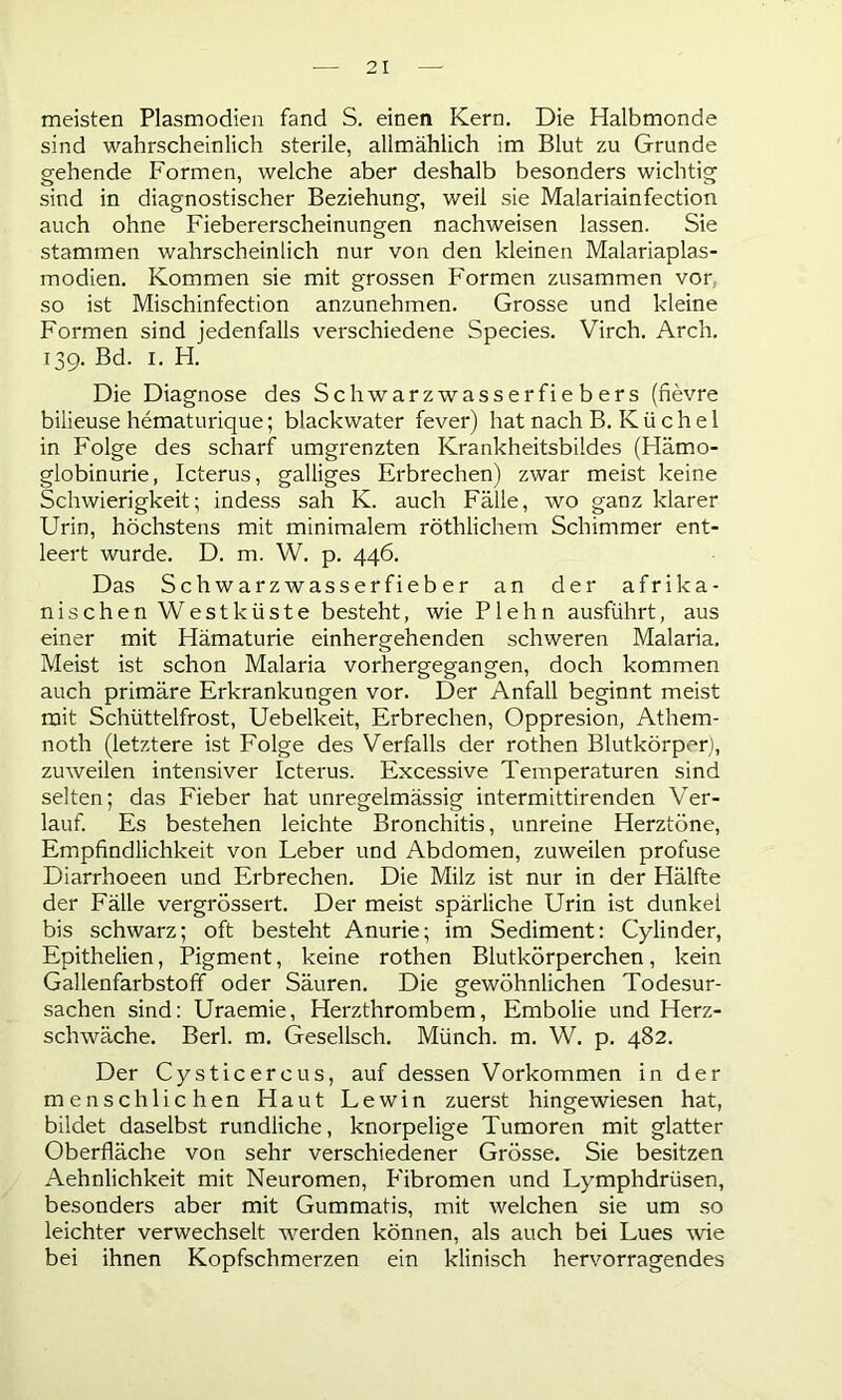 meisten Plasmodien fand S. einen Kern. Die Halbmonde sind wahrscheinlich sterile, allmählich im Blut zu Grunde gehende Formen, welche aber deshalb besonders wichtig sind in diagnostischer Beziehung, weil sie Malariainfection auch ohne Fiebererscheinungen nachweisen lassen. Sie stammen wahrscheinlich nur von den kleinen Malariaplas- modien. Kommen sie mit grossen Formen zusammen vor so ist Mischinfection anzunehmen. Grosse und kleine Formen sind jedenfalls verschiedene Species. Virch. Arch. 139. Bd. 1. H. Die Diagnose des Schwarz Wasserfiebers (fievre bilieuse hematurique; blackwater fever) hat nach B. Iv ü c h e 1 in Folge des scharf umgrenzten Krankheitsbildes (Hämo- globinurie, Icterus, galliges Erbrechen) zwar meist keine Schwierigkeit; indess sah K. auch Fälle, wo ganz klarer Urin, höchstens mit minimalem röthlichem Schimmer ent- leert wurde. D. m. W. p. 446. Das Schwarzwasserfieb er an der afrika- nischen Westküste besteht, wie Plehn ausführt, aus einer mit Hämaturie einhergehenden schweren Malaria. Meist ist schon Malaria vorhergegangen, doch kommen auch primäre Erkrankungen vor. Der Anfall beginnt meist mit Schüttelfrost, Uebelkeit, Erbrechen, Oppresion, Athem- noth (letztere ist Folge des Verfalls der rothen Blutkörper), zuweilen intensiver Icterus. Excessive Temperaturen sind selten; das Fieber hat unregelmässig intermittirenden Ver- lauf. Es bestehen leichte Bronchitis, unreine Herztöne, Empfindlichkeit von Leber und Abdomen, zuweilen profuse Diarrhoeen und Erbrechen. Die Milz ist nur in der Hälfte der Fälle vergrössert. Der meist spärliche Urin ist dunkel bis schwarz; oft besteht Anurie; im Sediment: Cylinder, Epithelien, Pigment, keine rothen Blutkörperchen, kein Gallenfarbstoff oder Säuren. Die gewöhnlichen Todesur- sachen sind: Uraemie, Herzthrombem, Embolie und Herz- schwäche. Berl. m. Gesellsch. Münch, m. W. p. 482. Der Cysticercus, auf dessen Vorkommen in der menschlichen Haut Lewin zuerst hingewiesen hat, bildet daselbst rundliche, knorpelige Tumoren mit glatter Oberfläche von sehr verschiedener Grösse. Sie besitzen Aehnlichkeit mit Neuromen, P'ibromen und Lymphdrüsen, besonders aber mit Gummatis, mit welchen sie um so leichter verwechselt werden können, als auch bei Lues wie bei ihnen Kopfschmerzen ein klinisch hervorragendes