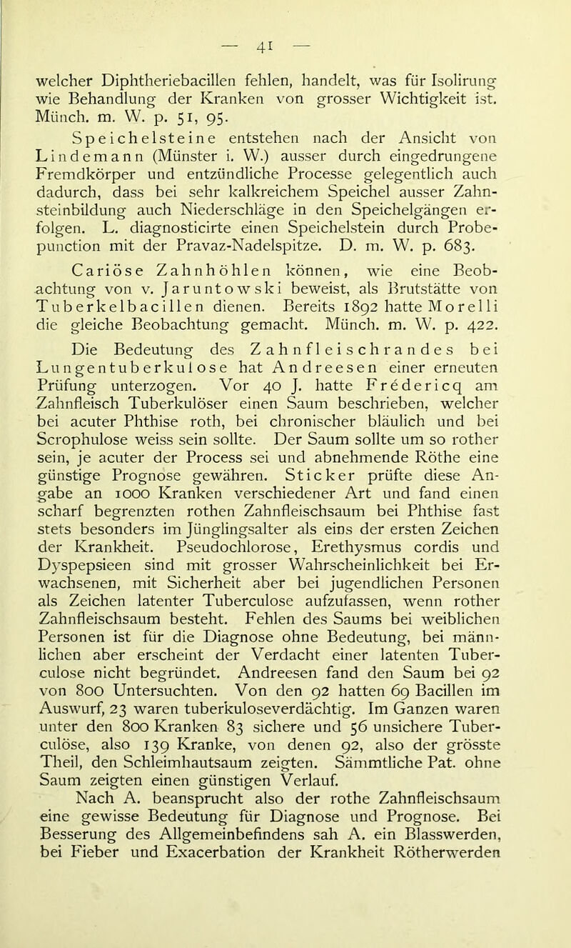 4* welcher Diphtheriebacillen fehlen, handelt, was für Isolirung wie Behandlung der Kranken von grosser Wichtigkeit ist. Münch, m. W. p. 51, 95. Speichel st eine entstehen nach der Ansicht von Lindemann (Münster i. W.) ausser durch eingedrungene Fremdkörper und entzündliche Processe gelegentlich auch dadurch, dass bei sehr kalkreichem Speichel ausser Zahn- steinbildung auch Niederschläge in den Speichelgängen er- folgen. L. diagnosticirte einen Speichelstein durch Probe- punction mit der Pravaz-Nadelspitze. D. m. W. p. 683. Cariöse Zahnhöhlen können, wie eine Beob- achtung von v. Jaruntowski beweist, als Brutstätte von Tuberkelbacillen dienen. Bereits 1892 hatte Morel li die gleiche Beobachtung gemacht. Münch, m. W. p. 422. Die Bedeutung des Zahnfleischrandes bei Lungentuberkulose hat Andreesen einer erneuten Prüfung unterzogen. Vor 40 J. hatte Fredericq am Zahnfleisch Tuberkulöser einen Saum beschrieben, welcher bei acuter Phthise roth, bei chronischer bläulich und bei Scrophulose weiss sein sollte. Der Saum sollte um so rother sein, je acuter der Process sei und abnehmende Röthe eine günstige Prognose gewähren. Sticker prüfte diese An- gabe an 1000 Kranken verschiedener Art und fand einen scharf begrenzten rothen Zahnfleischsaum bei Phthise fast stets besonders im Jünglingsalter als eins der ersten Zeichen der Krankheit. Pseudochlorose, Erethysmus cordis und Dyspepsieen sind mit grosser Wahrscheinlichkeit bei Er- wachsenen, mit Sicherheit aber bei jugendlichen Personen als Zeichen latenter Tuberculose aufzufassen, wenn rother Zahnfleischsaum besteht. Fehlen des Saums bei weiblichen Personen ist für die Diagnose ohne Bedeutung, bei männ- lichen aber erscheint der Verdacht einer latenten Tuber- culose nicht begründet. Andreesen fand den Saum bei 92 von 800 Untersuchten. Von den 92 hatten 69 Bacillen im Auswurf, 23 waren tuberkuloseverdächtig. Im Ganzen waren unter den 800 Kranken 83 sichere und 56 unsichere Tuber- culose, also 139 Kranke, von denen 92, also der grösste Theil, den Schleimhautsaum zeigten. Sämmtliche Pat. ohne Saum zeigten einen günstigen Verlauf. Nach A. beansprucht also der rothe Zahnfleischsaum eine gewisse Bedeutung für Diagnose und Prognose. Bei Besserung des Allgemeinbefindens sah A. ein Blasswerden, bei Fieber und Exacerbation der Krankheit Rötherwerden