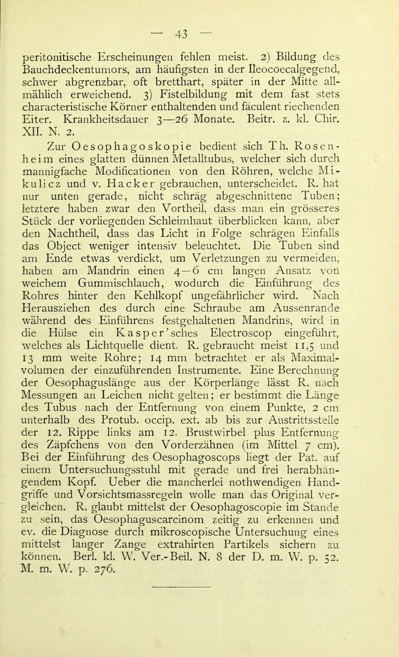 peritonitische Erscheinungen fehlen meist. 2) Bildung des Bauchdeckentumors, am häufigsten in der Ileocoecalgegend, schwer abgrenzbar, oft bretthart, später in der Mitte all- mählich erweichend. 3) Fistelbildung mit dem fast stets characteristische Körner enthaltenden und fäculent riechenden Eiter. Krankheitsdauer 3—26 Monate. Beitr. z. kl. Chir. XII. N. 2. Zur Oesophagoskopie bedient sich Th. Rosen- heim eines glatten dünnen Metalltubus, welcher sich durch mannigfache Modificationen von den Röhren, welche Mi- kulicz und v. Hacker gebrauchen, unterscheidet. R. hat nur unten gerade, nicht schräg abgeschnittene Tuben; letztere haben zwar den Vortheil, dass man ein grösseres Stück der vorliegenden Schleimhaut überblicken kann, aber den Nachtheil, dass das Licht in Folge schrägen Einfalls das Object weniger intensiv beleuchtet. Die Tuben sind am Ende etwas verdickt, um Verletzungen zu vermeiden, haben am Mandrin einen 4—6 cm langen Ansatz von weichem Gummischlauch, wodurch die Einführung des Rohres hinter den Kehlkopf ungefährlicher wird. Nach Herausziehen des durch eine Schraube am Aussenrande während des Einführens festgehaltenen Mandrins, wird in die Hülse ein Kasper’ sches Electroscop eingeführt, welches als Lichtquelle dient. R. gebraucht meist 11,5 und 13 mm weite Rohre; 14 mm betrachtet er als Maximal- volumen der einzuführenden Instrumente. Eine Berechnung der Oesophaguslänge aus der Körperlänge lässt R. nach Messungen an Leichen nicht gelten; er bestimmt die Länge des Tubus nach der Entfernung von einem Punkte, 2 cm unterhalb des Protub. occip. ext. ab bis zur Austrittsstelle der 12. Rippe links am 12. Brustwirbel plus Entfernung des Zäpfchens von den Vorderzähnen (im Mittel 7 cm). Bei der Einführung des Oesophagoscops liegt der Pat. auf einem Untersuchungsstuhl mit gerade und frei herabhän- gendem Kopf. Ueber die mancherlei nothwendigen Hand- griffe und Vorsichtsmassregeln wolle man das Original ver- gleichen. R. glaubt mittelst der Oesophagoscopie im Stande zu sein, das Oesophaguscarcinom zeitig zu erkennen und ev. die Diagnose durch mikroscopische Untersuchung eines mittelst langer Zange extrahirten Partikels sichern zu können. Berl. kl. W. Ver.-Beil. N. 8 der D. m. VV. p. 52. M. m. VV. p. 276.