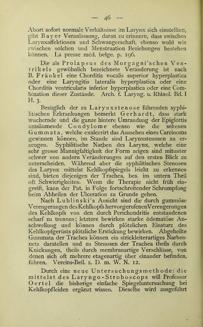 Abort sofort normale Verhältnisse im Larynx sich einstellten, gibt Bayer Veranlassung, daran zu erinnern, dass zwischen Larynxaffektionen und Schwangerschaft, ebenso wohl wie zwischen solchen und Menstruation Beziehungen bestehen können. La presse med. beige, p. 196. Die als Prolapsus des Morgagni’schen Ven- trikels gewöhnlich bezeichnete Veränderung ist nach B. Frankel eine Chorditis vocalis superior hyperplastica oder eine Laryngitis lateralis hyperplastica oder eine Chorditis ventricularis inferior hyperplastica oder eine Com- bination dieser Zustände. Aren. f. Laryng. u. Rhinol. Bd. I H. 3. Bezüglich der zu Larynxstenose führenden syphi- litischen Erkrankungen bemerkt Gerhardt, dass stark wuchernde und die ganze hintere Umrandung der Epiglottis umsäumende Condylome ebenso wie die seltenen G u m m a t a, welche exulcerirt das Aussehen eines Carcinoms gewinnen können, im Stande sind Larynxstenosen zu er- zeugen. Syphilitische Narben des Larynx, welche eine sehr grosse Mannigfaltigkeit der Form zeigen sind mitunter schwer von andern Veränderungen auf den ersten Blick zu unterscheiden. Während aber die syphilitischen Stenosen des Larynx mittelst Kehlkopfspiegels leicht zu erkennen sind, bieten diejenigen der Trachea, bes. im untern Theil oft Schwierigkeiten. Wenn die Therapie nicht früh ein- greift, kann der Pat. in Folge fortschreitender Schrumpfung beim Abheilen der Ulceration zu Grunde gehen. Nach Lublinski’s Ansicht sind die durch gummöse Verengerungen des Kehlkopfs hervorgerufenenVerengerungen des Kehlkopfs von den durch Perichondritis entstandenen scharf zu trennen; letztere bewirken starke ödematöse An- schwellung und können durch plötzlichen Einsturz des Kehlkopfgerüsts plötzliche Erstickung bewirken. Abgeheilte Gummata der Trachea können ein strickleiterartiges Narben- netz darstellen und zu Stenosen der Trachea theils durch Knickungen, theils durch membranartige Verschlüsse, von denen sich oft mehrere etagenartig über einander befinden, führen. Vereins-Beil. z. D. m. W. N. 12. Durch eine neue Untersuchungsmethode: die mittelst des Laryngo-Stroboscops will Professor O e r t e 1 die bisherige einfache Spiegeluntersuchung bei Kehlkopfleiden ergänzt wissen. Dieselbe wird ausgeführt