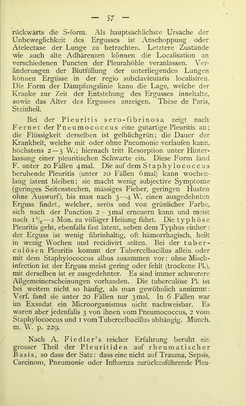 rückwärts die S-form. Als hauptsächlichste Ursache der Unbeweglichkeit des Ergusses ist Anschoppung oder Atelectase der Lunge zu betrachten. Letztere Zustände wie auch alte Adhärenzen können die Localisation an verschiedenen Puncten der Pleurahöhle veranlassen. Ver- änderungen der Biutfüllung der unterliegenden Lungen können Ergüsse in der regio subclavicularis localisiren. Die Form der Dämpfungslinie kann die Lage, welche der Kranke zur Zeit der Entstehung des Ergusses innehalte, sowie das Alter des Ergusses anzeigen. These de Paris, Steinheil. Bei der Pleuritis sero-fibrinosa zeigt nach Fern et der Pncumococcus eine gutartige Pleuritis an; die Flüssigkeit derselben ist gelblichgrün; die Dauer der Krankheit, welche mit oder ohne Pneumonie verlaufen kann, höchstens 2—3 W.; hiernach tritt Resorption unter Hinter- lassung einer pleuritischen Schwarte ein. Diese Form fand F. unter 20 Fällen 4mal. Die auf dem Staphylo coccus beruhende Pleuritis (unter 20 Fällen 6 mal) kann wochen- lang latent bleiben; sie macht wenig subjective Symptome (geringes Seitenstechen, mässiges Fieber, geringen Husten ohne Auswurf), bis man nach 3—4 W. einen ausgedehnten Erguss findet, welcher, serös und von grünlicher Farbe, sich nach der Punction 2-3mal erneuern kann und meist nach i1/,,—2 Mon. zu völliger Heilung führt. Die typhöse Pleuritis geht, ebenfalls fast latent, neben dem Typhus einher : der Erguss ist wenig fibrinhaltig, oft hämorrhagisch, heilt in wenig Wochen und recidivirt selten. Bei der tuber- c ul Ösen Pleuritis kommt der Tubercelbacillus allein oder mit dem Staphylococcus albus zusammen vor: ohne Misch- infection ist der Erguss meist gering oder fehlt (trockene PL), mit derselben ist er ausgedehnter. Es sind immer schwerere Allgemeinerscheinungen vorhanden. Die tuberculöse PI. ist bei weitem nicht so häufig, als man gewöhnlich annimmt: Verf. fand sie unter 20 Fällen nur 3 mal. In 6 Fällen war im Exsudat ein Microorganismus nicht nachweisbar. Es waren aber jedenfalls 3 von ihnen vom Pneumococcus, 2 vom Staphylococcus und 1 vom Tubercelbacillus abhängig. Münch, m. W. p. 229. Nach A. Fiedler’s reicher Erfahrung beruht ein grosser Theil der Pleuritiden auf rheumatischer Basis, so dass der Satz: dass eine nicht auf Trauma, Sepsis, Carcinom, Pneumonie oder Influenza zurückzuführende Pleu-