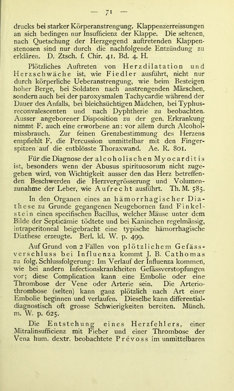 drucks bei starker Körperanstrengung. Klappenzerreissungen an sich bedingen nur Insuffizienz der Klappe. Die seltenen, nach Quetschung der Herzgegend auftretenden Klappen- stenosen sind nur durch die nachfolgende Entzündung zu erklären. D. Ztsch. f. Chir. 41. Bd. 4. H. Plötzliches Auftreten von Herzdilatation und Herzschwäche ist, wie Fiedler ausführt, nicht nur durch körperliche Ueberanstrengung, wie beim Besteigen hoher Berge, bei Soldaten nach anstrengenden Märschen, sondern auch bei der paroxysmalen Tachycardie während der Dauer des Anfalls, bei bleichsüchtigen Mädchen, bei Typhus- reconvalescenten und nach Dyphtherie zu beobachten. Ausser angeborener Disposition zu der gen. Erkrankung nimmt F. auch eine erworbene an: vor allem durch Alcohol- missbrauch. Zur feinen Grenzbestimmung des Herzens empfiehlt F. die Percussion unmittelbar mit den Finger- spitzen auf die entblösste Thoraxwand. Ae. R. 801. Für die Diagnose der alcoholischen Myocarditis ist, besonders wenn der Abusus spirituosorum nicht zuge- geben wird, von Wichtigkeit ausser den das Herz betreffen- den Beschwerden die Herzvergrösserung und Volumen- zunahme der Leber, wie Aufrecht ausführt. Th. M. 585. In den Organen eines an hämorrhagischer Dia- these zu Grunde gegangenen Neugebornen fand Finkei- stein einen specifischen Bacillus, welcher Mäuse unter dem Bilde der Septicämie tödtete und bei Kaninchen regelmässig, intraperitoneal beigebracht eine typische hämorrhagische Diathese erzeugte. Berl. kl. W. p. 499. Auf Grund von 2 Fällen von plötzlichem Gefäss- verschluss bei Influenza kommt J. B. Cathomas zu folg. Schlussfolgerung: Im Verlauf der Influenza kommen, wie bei andern Infectionskrankheiten Gefässverstopfungen vor; diese Complication kann eine Embolie oder eine Thrombose der Vene oder Arterie sein. Die Arterio- thrombose (selten) kann ganz plötzlich nach Art einer Embolie beginnen und verlaufen. Dieselbe kann differential- diagnostisch oft grosse Schwierigkeiten bereiten. Münch, m. W. p. 625. Die Entstehung eines Herzfehlers, einer Mitralinsufficienz mit Fieber und einer Thrombose der Vena hum. dextr. beobachtete Prevoss im unmittelbaren