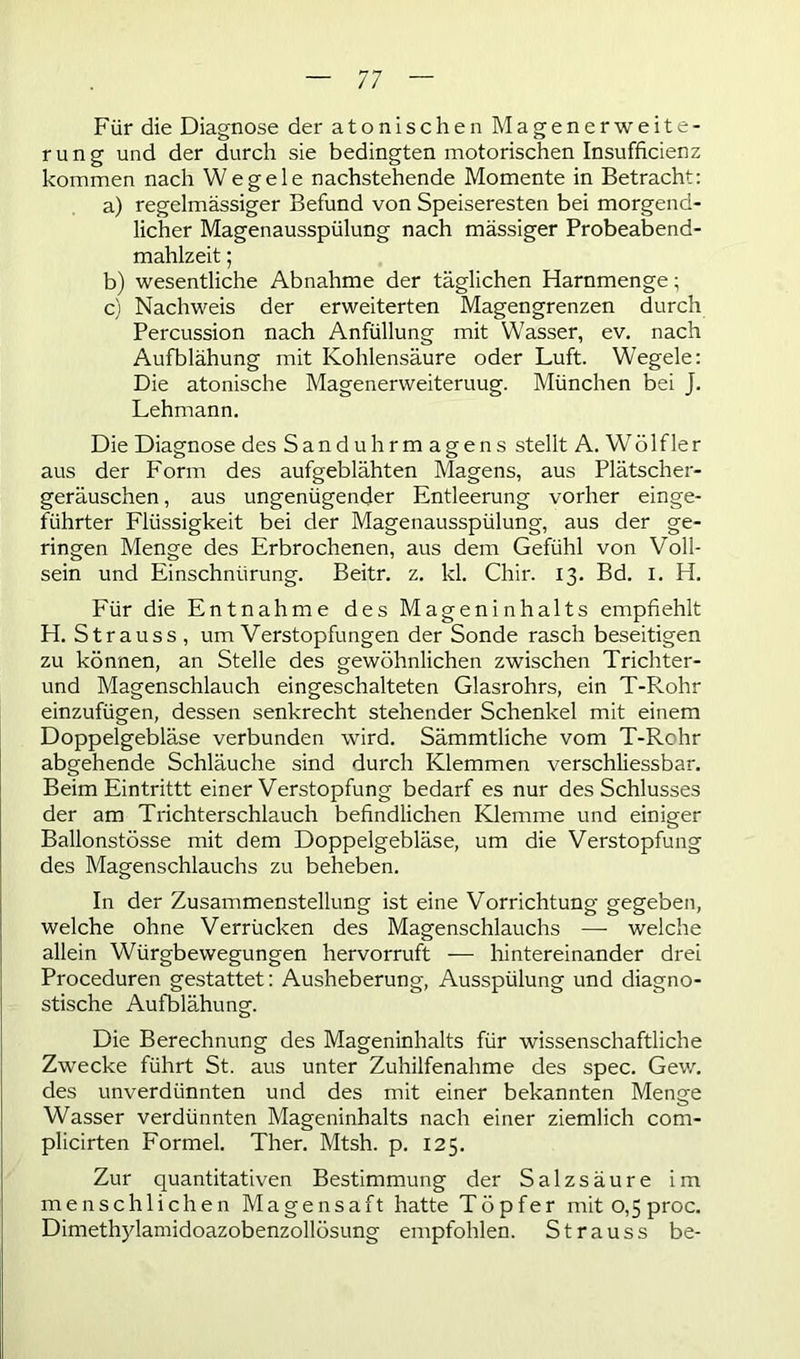 Für die Diagnose der atonischen Magenerweite- rung und der durch sie bedingten motorischen Insufficienz kommen nach Wegele nachstehende Momente in Betracht: a) regelmässiger Befund von Speiseresten bei morgend- licher Magenausspülung nach mässiger Probeabend- mahlzeit ; b) wesentliche Abnahme der täglichen Harnmenge; c) Nachweis der erweiterten Magengrenzen durch Percussion nach Anfüllung mit Wasser, ev. nach Aufblähung mit Kohlensäure oder Luft. Wegele: Die atonische Magenerweiteruug. München bei J. Lehmann. Die Diagnose des Sanduhrmagens stellt A. Wölfler aus der Form des aufgeblähten Magens, aus Plätscher- geräuschen , aus ungenügender Entleerung vorher einge- führter Flüssigkeit bei der Magenausspülung, aus der ge- ringen Menge des Erbrochenen, aus dem Gefühl von Voll- sein und Einschnürung. Beitr. z. kl. Chir. 13. Bd. I. H. Für die Entnahme des Mageninhalts empfiehlt H. Strauss, um Verstopfungen der Sonde rasch beseitigen zu können, an Stelle des gewöhnlichen zwischen Trichter- und Magenschlauch eingeschalteten Glasrohrs, ein T-Rohr einzufügen, dessen senkrecht stehender Schenkel mit einem Doppelgebläse verbunden wird. Sämmtliche vom T-Rchr abgehende Schläuche sind durch Klemmen verschliessbar. Beim Eintrittt einer Verstopfung bedarf es nur des Schlusses der am Trichterschlauch befindlichen Klemme und einiger Ballonstösse mit dem Doppelgebläse, um die Verstopfung des Magenschlauchs zu beheben. In der Zusammenstellung ist eine Vorrichtung gegeben, welche ohne Verrücken des Magenschlauchs — welche allein Würgbewegungen hervorruft — hintereinander drei Proceduren gestattet: Ausheberung, Ausspülung und diagno- stische Aufblähung. Die Berechnung des Mageninhalts für wissenschaftliche Zwecke führt St. aus unter Zuhilfenahme des spec. Gew. des unverdünnten und des mit einer bekannten Menge Wasser verdünnten Mageninhalts nach einer ziemlich com- plicirten Formel. Ther. Mtsh. p. 125. Zur quantitativen Bestimmung der Salzsäure im menschlichen Magensaft hatte Töpfer mitO,5proc. Dimethylamidoazobenzollösung empfohlen. Strauss be-