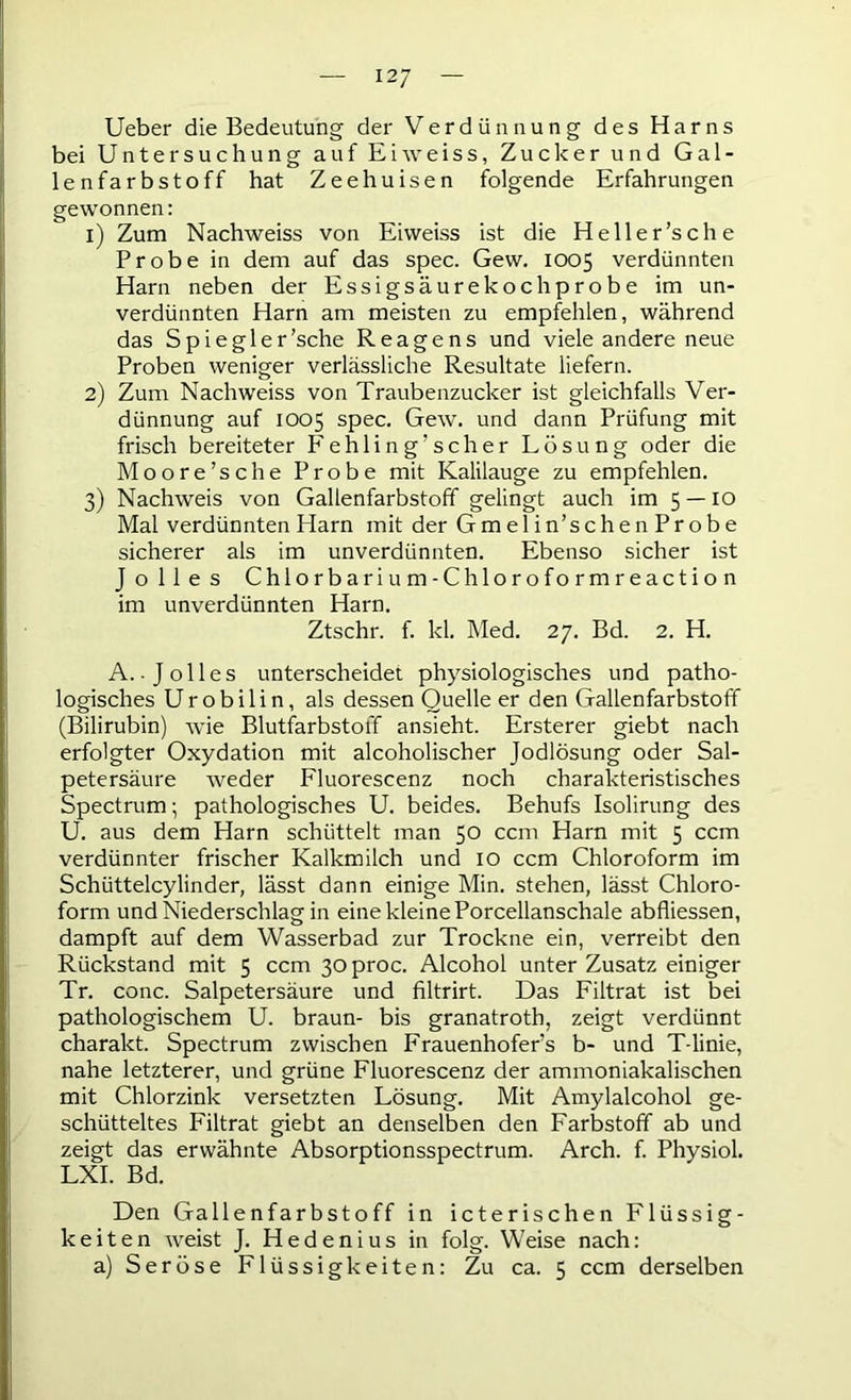 12/ Ueber die Bedeutung der Verdünnung des Harns bei Untersuchung aufEiweiss, Zuckerund Gal- lenfarbstoff hat Zeehuisen folgende Erfahrungen gewonnen: 1) Zum Nachweiss von Eiweiss ist die Heller’s che Probe in dem auf das spec. Gew. 1005 verdünnten Harn neben der Essigsäurekoch probe im un- verdünnten Harn am meisten zu empfehlen, während das Spiegler’sche Reagens und viele andere neue Proben weniger verlässliche Resultate liefern. 2) Zum Nachweiss von Traubenzucker ist gleichfalls Ver- dünnung auf 1005 spec. Gew. und dann Prüfung mit frisch bereiteter P'ehling’scher Lösung oder die Moore’sche Probe mit Kalilauge zu empfehlen. 3) Nachweis von Gallenfarbstoff gelingt auch im 5 — 10 Mal verdünnten Harn mit der Gmelin’schenProbe sicherer als im unverdünnten. Ebenso sicher ist J o lies Chlorbari um-Chloroformreaction im unverdünnten Harn. Ztschr. f. kl. Med. 27. Bd. 2. H. A. • J olles unterscheidet physiologisches und patho- logisches Urobilin, als dessen Quelle er den Gallenfarbstoff (Bilirubin) wie Blutfarbstoff ansieht. Ersterer giebt nach erfolgter Oxydation mit alcoholischer Jodlösung oder Sal- petersäure weder Fluorescenz noch charakteristisches Spectrum; pathologisches U. beides. Behufs Isolirung des U. aus dem Harn schüttelt man 50 ccm Harn mit 5 ccm verdünnter frischer Kalkmilch und 10 ccm Chloroform im Schüttelcylinder, lässt dann einige Min. stehen, lässt Chloro- form und Niederschlag in eine kleine Porcellanschale abfliessen, dampft auf dem Wasserbad zur Trockne ein, verreibt den Rückstand mit 5 ccm 30 proc. Alcohol unter Zusatz einiger Tr. conc. Salpetersäure und filtrirt. Das Filtrat ist bei pathologischem U. braun- bis granatroth, zeigt verdünnt charakt. Spectrum zwischen Frauenhofer’s b- und T-linie, nahe letzterer, und grüne Fluorescenz der ammoniakalischen mit Chlorzink versetzten Lösung. Mit Amylalcohol ge- schütteltes Filtrat giebt an denselben den Farbstoff ab und zeigt das erwähnte Absorptionsspectrum. Arch. f. Physiol. LXI. Bd. Den Gallenfarbstoff in icterischen Flüssig- keiten weist J. H e d e n i u s in folg. Weise nach: a) Seröse Flüssigkeiten: Zu ca. 5 ccm derselben