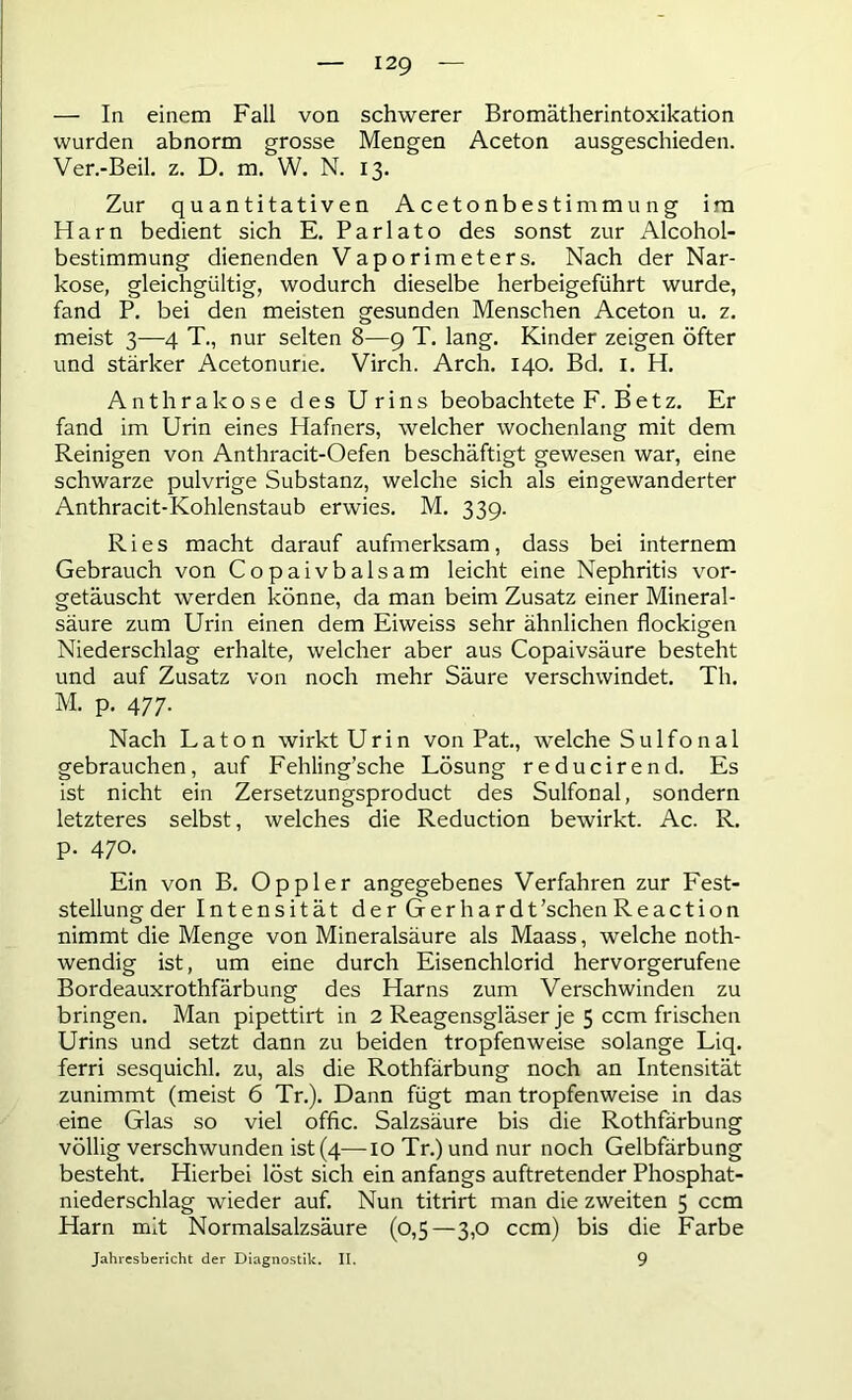 — In einem Fall von schwerer Bromätherintoxikation wurden abnorm grosse Mengen Aceton ausgeschieden. Ver.-Beil. z. D. m. W. N. 13. Zur quantitativen Acetonbestimmung im Harn bedient sich E. Parlato des sonst zur Alcohol- bestimmung dienenden Vaporimeters. Nach der Nar- kose, gleichgültig, wodurch dieselbe herbeigeführt wurde, fand P. bei den meisten gesunden Menschen Aceton u. z. meist 3—4 T., nur selten 8—9 T. lang. Kinder zeigen öfter und stärker Acetonune. Virch. Arch. 140. Bd. 1. H. Anthrakose des Urins beobachtete F. Betz. Er fand im Urin eines Hafners, welcher wochenlang mit dem Reinigen von Anthracit-Oefen beschäftigt gewesen war, eine schwarze pulvrige Substanz, welche sich als eingewanderter Anthracit-Kohlenstaub erwies. M. 339. Ries macht darauf aufmerksam, dass bei internem Gebrauch von Copaivbalsam leicht eine Nephritis vor- getäuscht werden könne, da man beim Zusatz einer Mineral- säure zum Urin einen dem Eiweiss sehr ähnlichen flockigen Niederschlag erhalte, welcher aber aus Copaivsäure besteht und auf Zusatz von noch mehr Säure verschwindet. Th. M. p. 477. Nach Laton wirktUrin von Pat., welche Sulfonal gebrauchen, auf Fehling’sche Lösung reducirend. Es ist nicht ein Zersetzungsproduct des Sulfonal, sondern letzteres selbst, welches die Reduction bewirkt. Ac. R. p. 470. Ein von B. Oppler angegebenes Verfahren zur Fest- stellung der Intensität der Gerhardt’schenReaction nimmt die Menge von Mineralsäure als Maass, welche noth- wendig ist, um eine durch Eisenchlorid hervorgerufene Bordeauxrothfärbung des Harns zum Verschwinden zu bringen. Man pipettirt in 2 Reagensgläser je 5 ccm frischen Urins und setzt dann zu beiden tropfenweise solange Liq. ferri sesquichl. zu, als die Rothfärbung noch an Intensität zunimmt (meist 6 Tr.). Dann fügt man tropfenweise in das eine Glas so viel offic. Salzsäure bis die Rothfärbung völlig verschwunden ist (4—10 Tr.) und nur noch Gelbfärbung besteht. Hierbei löst sich ein anfangs auftretender Phosphat- niederschlag wieder auf. Nun titrirt man die zweiten 5 ccm Harn mit Normalsalzsäure (0,5—3,0 ccm) bis die Farbe Jahresbericht der Diagnostik. II. 9