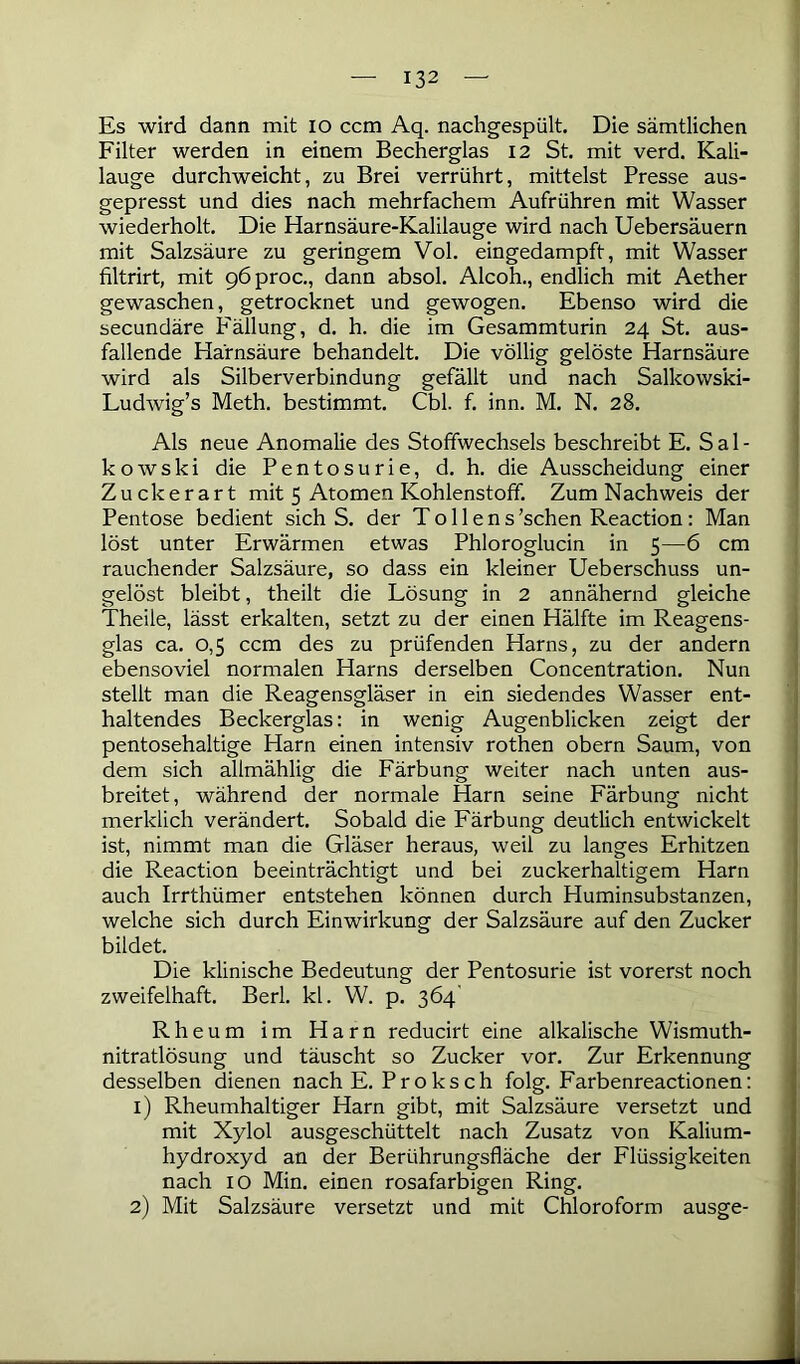 Es wird dann mit io ccm Aq. nachgespült. Die sämtlichen Filter werden in einem Becherglas 12 St. mit verd. Kali- lauge durchweicht, zu Brei verrührt, mittelst Presse aus- gepresst und dies nach mehrfachem Aufrühren mit Wasser wiederholt. Die Harnsäure-Kalilauge wird nach Uebersäuern mit Salzsäure zu geringem Vol. eingedampft, mit Wasser filtrirt, mit pöproc., dann absol. Alcoh., endlich mit Aether gewaschen, getrocknet und gewogen. Ebenso wird die secundäre Fällung, d. h. die im Gesammturin 24 St. aus- fallende Harnsäure behandelt. Die völlig gelöste Harnsäure wird als Silberverbindung gefällt und nach Salkowski- Ludwig’s Meth. bestimmt. Cbl. f. inn. M. N. 28. Als neue Anomalie des Stoffwechsels beschreibt E. Sal- kowski die Pentosurie, d. h. die Ausscheidung einer Zuckerart mit 5 Atomen Kohlenstoff. Zum Nachweis der Pentose bedient sich S. der T o 11 e n s’schen Reaction: Man löst unter Erwärmen etwas Phloroglucin in 5—6 cm rauchender Salzsäure, so dass ein kleiner Ueberschuss un- gelöst bleibt, theilt die Lösung in 2 annähernd gleiche Theile, lässt erkalten, setzt zu der einen Hälfte im Reagens- glas ca. 0,5 ccm des zu prüfenden Harns, zu der andern ebensoviel normalen Harns derselben Concentration. Nun stellt man die Reagensgläser in ein siedendes Wasser ent- haltendes Beckerglas: in wenig Augenblicken zeigt der pentosehaltige Harn einen intensiv rothen obern Saum, von dem sich allmählig die Färbung weiter nach unten aus- breitet, während der normale Harn seine Färbung nicht merklich verändert. Sobald die Färbung deutlich entwickelt ist, nimmt man die Gläser heraus, weil zu langes Erhitzen die Reaction beeinträchtigt und bei zuckerhaltigem Harn auch Irrthümer entstehen können durch Huminsubstanzen, welche sich durch Einwirkung der Salzsäure auf den Zucker bildet. Die klinische Bedeutung der Pentosurie ist vorerst noch zweifelhaft. Berl. kl. W. p. 364' Rheum im Harn reducirt eine alkalische Wismuth- nitratlösung und täuscht so Zucker vor. Zur Erkennung desselben dienen nach E. Proksch folg. Farbenreactionen: 1) Rheumhaltiger Harn gibt, mit Salzsäure versetzt und mit Xylol ausgeschüttelt nach Zusatz von Kalium- hydroxyd an der Berührungsfläche der Flüssigkeiten nach 10 Min. einen rosafarbigen Ring. 2) Mit Salzsäure versetzt und mit Chloroform ausge-