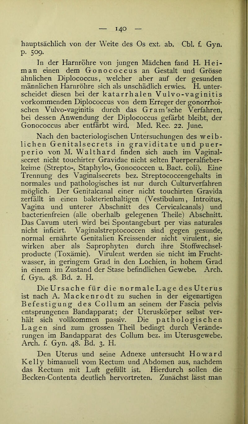 hauptsächlich von der Weite des Os ext. ab. Cbl. f. Gyn. p. 509. In der Harnröhre von jungen Mädchen fand H. Hei- na a n einen dem Gonococcus an Gestalt und Grösse ähnlichen Diplococcus, welcher aber auf der gesunden männlichen Harnröhre sich als unschädlich erwies. H. unter- scheidet diesen bei der katarrhalen Vulvo-vaginitis vorkommenden Diplococcus von dem Erreger der gonorrhoi- schen Vulvo-vaginitis durch das Gram’sche Verfahren, bei dessen Anwendung der Diplococcus gefärbt bleibt, der Gonococcus aber entfärbt wird. Med. Rec. 22. June. Nach den bacteriologischen Untersuchungen des weib- lichen Genitalsecrets in graviditate und puer- perio von M. Walthard finden sich auch im Vaginal- secret nicht touchirter Gravidae nicht selten Puerperalfieber- keime (Strepto-, Staphylo-, Gonococcen u. Bact. coli). Eine Trennung des Vaginalsecrets bez. Streptococcengehalts in normales und pathologisches ist nur durch Culturverfahren möglich. Der Genitalcanal einer nicht touchirten Gravida zerfällt in einen bakterienhaltigen (Vestibulum, Introitus, Vagina und unterer Abschnitt des Cervicalcanals) und bacterienfreien (alle oberhalb gelegenen Theile) Abschnitt. Das Cavum uteri wird bei Spontangeburt per vias naturales nicht inficirt. Vaginalstreptococcen sind gegen gesunde, normal ernährte Genitalien Kreissender nicht virulent, sie wirken aber als Saprophyten durch ihre Stoffwechsel- producte (Toxämie). Virulent werden sie nicht im Frucht- wasser, in geringem Grad in den Lochien, in hohem Grad in einem im Zustand der Stase befindlichen Gewebe. Arch. f. Gyn. 48. Bd. 2. H. Die Ursache für die normaleLagedesUterus ist nach A. Mackenrodt zu suchen in der eigenartigen Befestigung des Collum an seinem der Fascia pelvis entsprungenen Bandapparat; der Uteruskörper selbst ver- hält sich vollkommen passiv. Die pathologischen Lagen sind zum grossen Theil bedingt durch Verände- rungen im Bandapparat des Collum bez. im Uterusgewebe. Arch. f. Gyn. 48. Bd. 3. H. Den Uterus und seine Adnexe untersucht Howard Kelly bimanuell vom Rectum und Abdomen aus, nachdem das Rectum mit Luft gefüllt ist. Hierdurch sollen die Becken-Contenta deutlich hervortreten. Zunächst lässt man