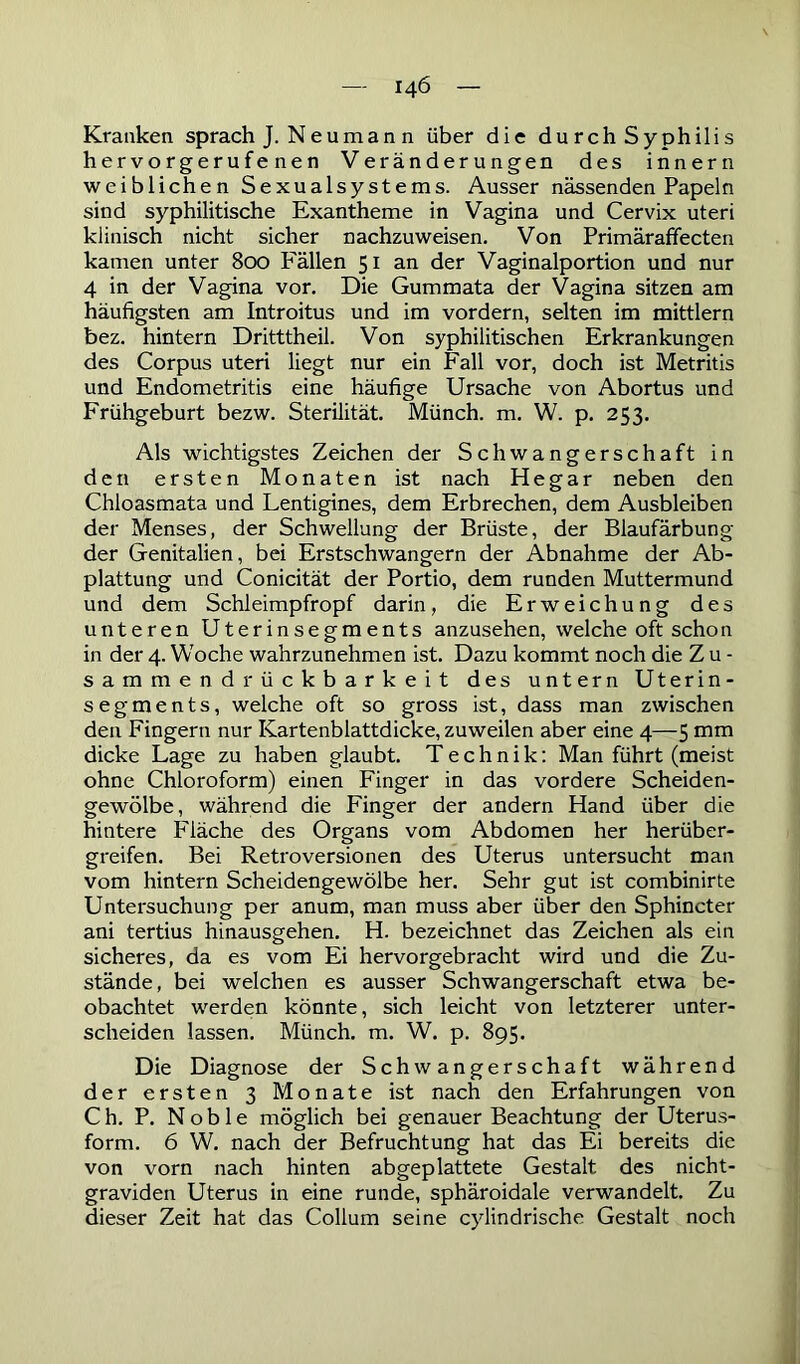 Kranken sprach J. Neuman n über die du rch Syphilis hervorgerufenen Veränderungen des inner n weiblichen Sexualsystems. Ausser nässenden Papeln sind syphilitische Exantheme in Vagina und Cervix uteri klinisch nicht sicher nachzuweisen. Von Primäraffecten kamen unter 800 F'ällen 51 an der Vaginalportion und nur 4 in der Vagina vor. Die Gummata der Vagina sitzen am häufigsten am Introitus und im vordem, selten im mittlern bez. hintern Dritttheil. Von syphilitischen Erkrankungen des Corpus uteri liegt nur ein Fall vor, doch ist Metritis und Endometritis eine häufige Ursache von Abortus und Frühgeburt bezw. Sterilität. Münch, m. W. p. 253. Als wichtigstes Zeichen der Schwangerschaft in den ersten Monaten ist nach He gar neben den Chloasmata und Lentigines, dem Erbrechen, dem Ausbleiben der Menses, der Schwellung der Brüste, der Blaufärbung der Genitalien, bei Erstschwangern der Abnahme der Ab- plattung und Conicität der Portio, dem runden Muttermund und dem Schleimpfropf darin, die Erweichung des unteren Uterinsegments anzusehen, welche oft schon in der 4. Woche wahrzunehmen ist. Dazu kommt noch die Z u - sammendrückbarkeit des untern Uterin- segments, welche oft so gross ist, dass man zwischen den Fingern nur Kartenblattdicke, zuweilen aber eine 4—5 mm dicke Lage zu haben glaubt. Technik: Man führt (meist ohne Chloroform) einen Finger in das vordere Scheiden- gewölbe, während die Finger der andern Hand über die hintere Fläche des Organs vom Abdomen her herüber- greifen. Bei Retroversionen des Uterus untersucht man vom hintern Scheidengewölbe her. Sehr gut ist combinirte Untersuchung per anum, man muss aber über den Sphincter ani tertius hinausgehen. H. bezeichnet das Zeichen als ein sicheres, da es vom Ei hervorgebracht wird und die Zu- stände, bei welchen es ausser Schwangerschaft etwa be- obachtet werden könnte, sich leicht von letzterer unter- scheiden lassen. Münch, m. W. p. 895. Die Diagnose der Schwangerschaft während der ersten 3 Monate ist nach den Erfahrungen von Ch. P. Noble möglich bei genauer Beachtung der Uterus- form. 6 W. nach der Befruchtung hat das Ei bereits die von vorn nach hinten abgeplattete Gestalt des nicht- graviden Uterus in eine runde, sphäroidale verwandelt. Zu dieser Zeit hat das Collum seine cylindrische Gestalt noch