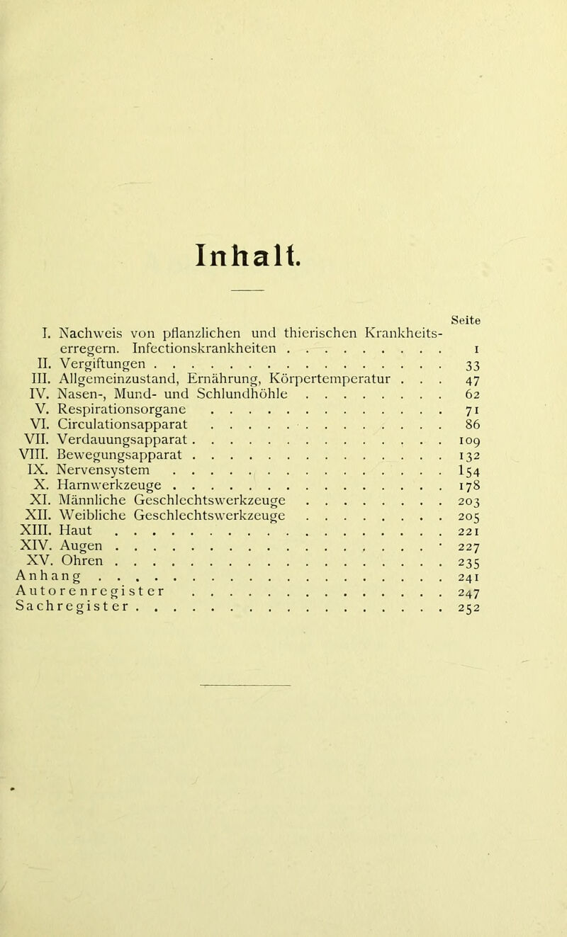 Inhalt. Seite I. Nachweis von pflanzlichen und thierischen Krankheits- erregern. Infectionskrankheiten i II. Vergiftungen 33 III. Allgemeinzustand, Ernährung, Körpertemperatur ... 47 IV. Nasen-, Mund- und Schlundhöhle 62 V. Respirationsorgane 71 VI. Circulationsapparat 86 VII. Verdauungsapparat 109 VIII. Bewegungsapparat 132 IX. Nervensystem I54 X. Harnwerkzeuge 178 XI. Männliche Geschlechtswerkzeuge 203 XII. Weibliche Geschlechtswerkzeuge 205 XIII. Haut 221 XIV. Augen '227 XV. Ohren 235 Anhang 241 Autorenregister 247 Sachregister 252