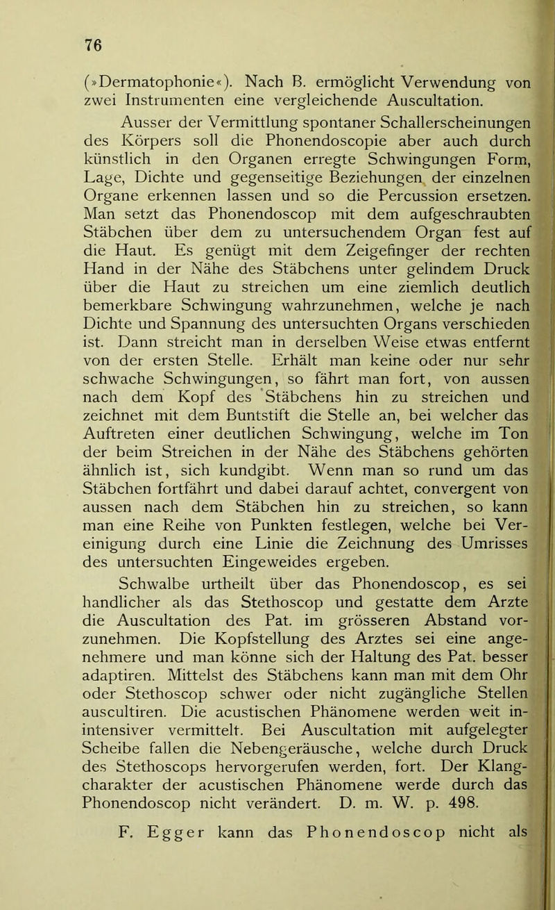 (»Dermatophonie«). Nach B. ermöglicht Verwendung von zwei Instrumenten eine vergleichende Auscultation. Ausser der Vermittlung spontaner Schallerscheinungen des Körpers soll die Phonendoscopie aber auch durch künstlich in den Organen erregte Schwingungen Form, Lage, Dichte und gegenseitige Beziehungen der einzelnen Organe erkennen lassen und so die Percussion ersetzen. Man setzt das Phonendoscop mit dem aufgeschraubten I Stäbchen über dem zu untersuchendem Organ fest auf! die Haut. Es genügt mit dem Zeigefinger der rechten; Hand in der Nähe des Stäbchens unter gelindem Druck; über die Haut zu streichen um eine ziemlich deutlich i bemerkbare Schwingung wahrzunehmen, welche je nach! Dichte und Spannung des untersuchten Organs verschieden ist. Dann streicht man in derselben Weise etwas entfernt von der ersten Stelle. Erhält man keine oder nur sehr] schwache Schwingungen, so fährt man fort, von aussen! nach dem Kopf des 'Stäbchens hin zu streichen und zeichnet mit dem Buntstift die Stelle an, bei welcher das i Auftreten einer deutlichen Schwingung, welche im Ton! der beim Streichen in der Nähe des Stäbchens gehörten ähnlich ist, sich kundgibt. Wenn man so rund um das Stäbchen fortfährt und dabei darauf achtet, convergent von | aussen nach dem Stäbchen hin zu streichen, so kann! man eine Reihe von Punkten festlegen, welche bei Ver-j einigung durch eine Linie die Zeichnung des Umrisses des untersuchten Eingeweides ergeben. Schwalbe urtheilt über das Phonendoscop, es sei, handlicher als das Stethoscop und gestatte dem Arzte! die Auscultation des Pat. im grösseren Abstand vor-j zunehmen. Die Kopfstellung des Arztes sei eine ange-J nehmere und man könne sich der Haltung des Pat. besser] adaptiren. Mittelst des Stäbchens kann man mit dem Ohr] oder Stethoscop schwer oder nicht zugängliche Stellen] auscultiren. Die acustischen Phänomene werden weit in- intensiver vermittelt. Bei Auscultation mit aufgelegter] Scheibe fallen die Nebengeräusche, welche durch Druck] des Stethoscops hervorgerufen werden, fort. Der Klang-J Charakter der acustischen Phänomene werde durch das] Phonendoscop nicht verändert. D. m. W. p. 498. F. Egger kann das Phonendoscop nicht als]