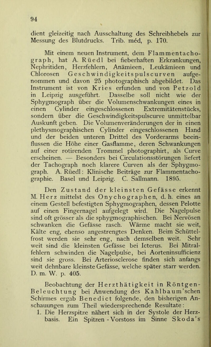 dient gleizeitig nach Ausschaltung des Schreibhebels zur Messung des Blutdrucks. Trib. med, p. 170. Mit einem neuen Instrument, dem Flammentacho- graph, hat A. Rüedl bei fieberhaften Erkrankungen, Nephritiden, Herzfehlern, Anämieen, Leukämieen und Chlorosen Geschwindigkeits pulscurven aufge- nommen und davon 25 photographisch abgebildet. Das Instrument ist von Kries erfunden und von P e t z o 1 d in Leipzig ausgeführt. Dasselbe soll nicht wie der Sphygmograph über die Volumenschwankungen eines in einen Cylinder eingeschlossenen Extremitätenstücks, sondern über die Geschwindigkeitspulscurve unmittelbar Auskunft geben. Die Volumenveränderungen der in einen plethysmographischen Cylinder eingeschlossenen Hand und der beiden unteren Drittel des Vorderarms beein- flussen die Höhe einer Gasflamme, deren Schwankungen auf einer rotirenden Trommel photographirt, als Curve erscheinen. — Besonders bei Circulationsstörungen liefert der Tachograph noch klarere Curven als der Sphygmo- graph. A. Rüedl: Klinische Beiträge zur Flammentacho- graphie. Basel und Leipzig. C. Sallmann. 1895. Den Zustand der kleinsten Gefässe erkennt M. Herz mittelst des Onychographen, d. h. eines an einem Gestell befestigten Sphygmographen, dessen Pelotte auf einen Fingernagel aufgelegt wird. Die Nagelpulse sind oft grösser als die sphygmographischen. Bei Nervösen schwanken die Gefässe rasch. Wärme macht sie weit, Kälte eng, ebenso angestrengtes Denken. Beim Schüttel- frost werden sie sehr eng, nach demselben weit. Sehr weit sind die kleinsten Gefässe bei Icterus. Bei Mitral- fehlern schwinden die Nagelpulse, bei Aorteninsufficienz sind sie gross. Bei Arteriosclerose finden sich anfangs weit dehnbare kleinste Gefässe, welche später starr werden. D. m. W. p. 405. Beobachtung der Herzthätigkeit in Röntgen- Beleuchtung bei Anwendung des Kahl bäum'sehen Schirmes ergab Benedict folgende, den bisherigen An- schauungen zum Theil wiedersprechende Resultate: 1. Die Herzspitze nähert sich in der Systole der Herz- basis. Ein Spitzen-Vorstoss im Sinne Skoda’s