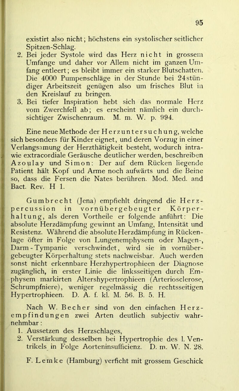 i l existirt also nicht; höchstens ein systolischer seitlicher Spitzen-Schlag. 2. Bei jeder Systole wird das Herz nicht in grossem Umfange und daher vor Allem nicht im ganzen Um- fang entleert; es bleibt immer ein starker Blutschatten. Die 4000 Pumpenschläge in der Stunde bei 24stün- diger Arbeitszeit genügen also um frisches Blut in den Kreislauf zu bringen. 3. Bei tiefer Inspiration hebt sich das normale Herz vom Zwerchfell ab; es erscheint nämlich ein durch- sichtiger Zwischenraum. M. m. W. p. 994. Eine neue Methode der Herzuntersuchung, welche sich besonders für Kinder eignet, und deren Vorzug in einer Verlangsamung der Herzthätigkeit besteht, wodurch intra- wie extracordiale Geräusche deutlicher werden, beschreiben Azoulay und Simon: Der auf dem Rücken hegende Patient hält Kopf und Arme noch aufwärts und die Beine so, dass die Fersen die Nates berühren. Mod. Med. and Bact. Rev. H 1. Gumbrecht (Jena) empfiehlt dringend die Herz- percussion in vornübergebeugter Körper- haltung, als deren Vortheile er folgende anführt: Die absolute Herzdämpfung gewinnt an Umfang, Intensität und Resistenz. Während die absolute Herzdämpfung in Rücken- lage öfter in Folge von Lungenemphysem oder Magen-, Darm - Tympanie verschwindet, wird sie in vornüber- gebeugter Körperhaltung stets nachweisbar. Auch werden sonst nicht erkennbare Herzhypertrophieen der Diagnose zugänglich, in erster Linie die linksseitigen durch Em- physem markirten Altershypertrophieen (Arteriosclerose, Schrumpfniere), weniger regelmässig die rechtsseitigen Hypertrophieen. D. A. f. kl. M. 56. B. 5. H. Nach W. Becher sind von den einfachen Herz- empfindungen zwei Arten deutlich subjectiv wahr- nehmbar : 1. Aussetzen des Herzschlages, 2. Verstärkung desselben bei Hypertrophie des 1. Ven- trikels in Folge Aorteninsufficienz. D. m. W. N. 28. F. Lemke (Hamburg) verficht mit grossem Geschick