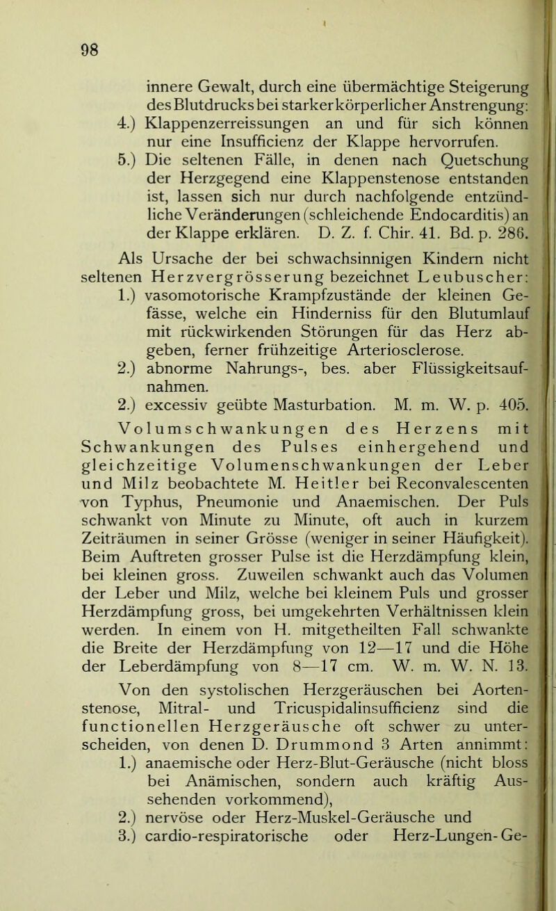 innere Gewalt, durch eine übermächtige Steigerung des Blutdrucks bei starker körperlicher Anstrengung: 4. ) Klappenzerreissungen an und für sich können nur eine Insufficienz der Klappe hervorrufen. 5. ) Die seltenen Fälle, in denen nach Quetschung der Herzgegend eine Klappenstenose entstanden ist, lassen sich nur durch nachfolgende entzünd- liche Veränderungen (schleichende Endocarditis) an der Klappe erklären. D. Z. f. Chir. 41. Bd. p. 286, Als Ursache der bei schwachsinnigen Kindern nicht seltenen Herzvergrösserung bezeichnet Leubuscher: 1. ) vasomotorische Krampfzustände der kleinen Ge- fässe, welche ein Hinderniss für den Blutumlauf mit rückwirkenden Störungen für das Herz ab- geben, ferner frühzeitige Arteriosclerose. 2. ) abnorme Nahrungs-, bes. aber Flüssigkeitsauf- nahmen. 2.) excessiv geübte Masturbation. M. m. W. p. 405. V o 1 u m s c h wanku ng en des Herzens mit Schwankungen des Puls es einh ergehend und gleichzeitige Volumenschwankungen der Leber und Milz beobachtete M. Heitler bei Reconvalescenten von Typhus, Pneumonie und Anaemischen. Der Puls schwankt von Minute zu Minute, oft auch in kurzem Zeiträumen in seiner Grösse (weniger in seiner Häufigkeit). Beim Auftreten grosser Pulse ist die Herzdämpfung klein, bei kleinen gross. Zuweilen schwankt auch das Volumen der Leber und Milz, welche bei kleinem Puls und grosser Herzdämpfung gross, bei umgekehrten Verhältnissen klein werden. In einem von H. mitgetheilten Fall schwankte die Breite der Herzdämpfung von 12—17 und die Höhe der Leberdämpfung von 8—17 cm. W. m. W. N. 13. Von den systolischen Herzgeräuschen bei Aorten- stenose, Mitral- und Tricuspidalinsufficienz sind die functioneilen Herzgeräusche oft schwer zu unter- scheiden, von denen D. Drummond 3 Arten annimmt; 1. ) anaemische oder Herz-Blut-Geräusche (nicht bloss bei Anämischen, sondern auch kräftig Aus- sehenden vorkommend), 2. ) nervöse oder Herz-Muskel-Geräusche und 3. ) cardio-respiratorische oder Herz-Lungen-Ge-