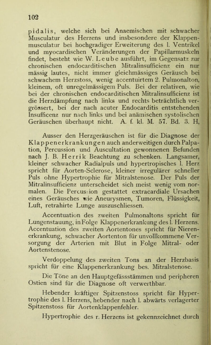 p i d a 1 i s, welche sich bei Anaemischen mit schwacher Musculatur des Herzens und insbesondere der Klappen- musculatur bei hochgradiger Erweiterung des 1. Ventrikel und myocardischen Veränderungen der Papillarmuskeln findet, besteht wie W. Leube ausführt, im Gegensatz zur chronischen endocarditischen Mitralinsufficienz ein nur massig lautes, nicht immer gleichmässiges Geräusch bei schwachem Herzstoss, wenig accentuirtem 2. Pulmonalton, kleinem, oft unregelmässigem Puls. Bei der relativen, wie bei der chronischen endocarditischen Mitralinsufficienz ist die Herzdämpfung nach links und rechts beträchtlich ver- grössert, bei der nach acuter Endocarditis entstehenden Insufficenz nur nach links und bei anämischen systolischen Geräuschen überhaupt nicht. A. f. kl. M. 57. Bd. 3. H, Ausser den Herzgeräuschen ist für die Diagnose der Klappenerkrankungen auch anderweitigen durch Palpa- tion, Percussion und Auscultation gewonnenen Befunden nach J. B. Herrik Beachtung zu schenken. Langsamer, kleiner schwacher Radialpuls und hypertropisches 1. Herz spricht für Aorten-Sclerose, kleiner irregulärer schneller Puls ohne Hypertrophie für Mitralstenose. Der Puls der Mitralinsufficienz unterscheidet sich meist wenig vom nor- malen. Die Percussion gestattet extracardiale Ursachen eines Geräusches wie Aneuiysmen, Tumoren, Flüssigkeit, Luft, retrahirte Lunge auszuschliessen. Accentuation des zweiten Pulmonaltons spricht für Lungenstauung, in Folge Klappenerkrankung des 1. Herzens. Accentuation des zweiten Aortentones spricht für Nieren- erkrankung, schwacher Aortenton für unvollkommene Ver- sorgung der Arterien mit Blut in Folge Mitral- oder Aortenstenose. Verdoppelung des zweiten Tons an der Herzbasis spricht für eine Klappenerkrankung bes. Mitralstenose. Die Töne an den Hauptgefässstämmen und peripheren Ostien sind für die Diagnose oft verwerthbar. Hebender kräftiger Spitzenstoss spricht für Hyper- trophie des 1. Herzens, hebender nach 1. abwärts verlagerter Spitzenstoss für Aortenklappenfehler. Hypertrophie des r. Herzens ist gekennzeichnet durch