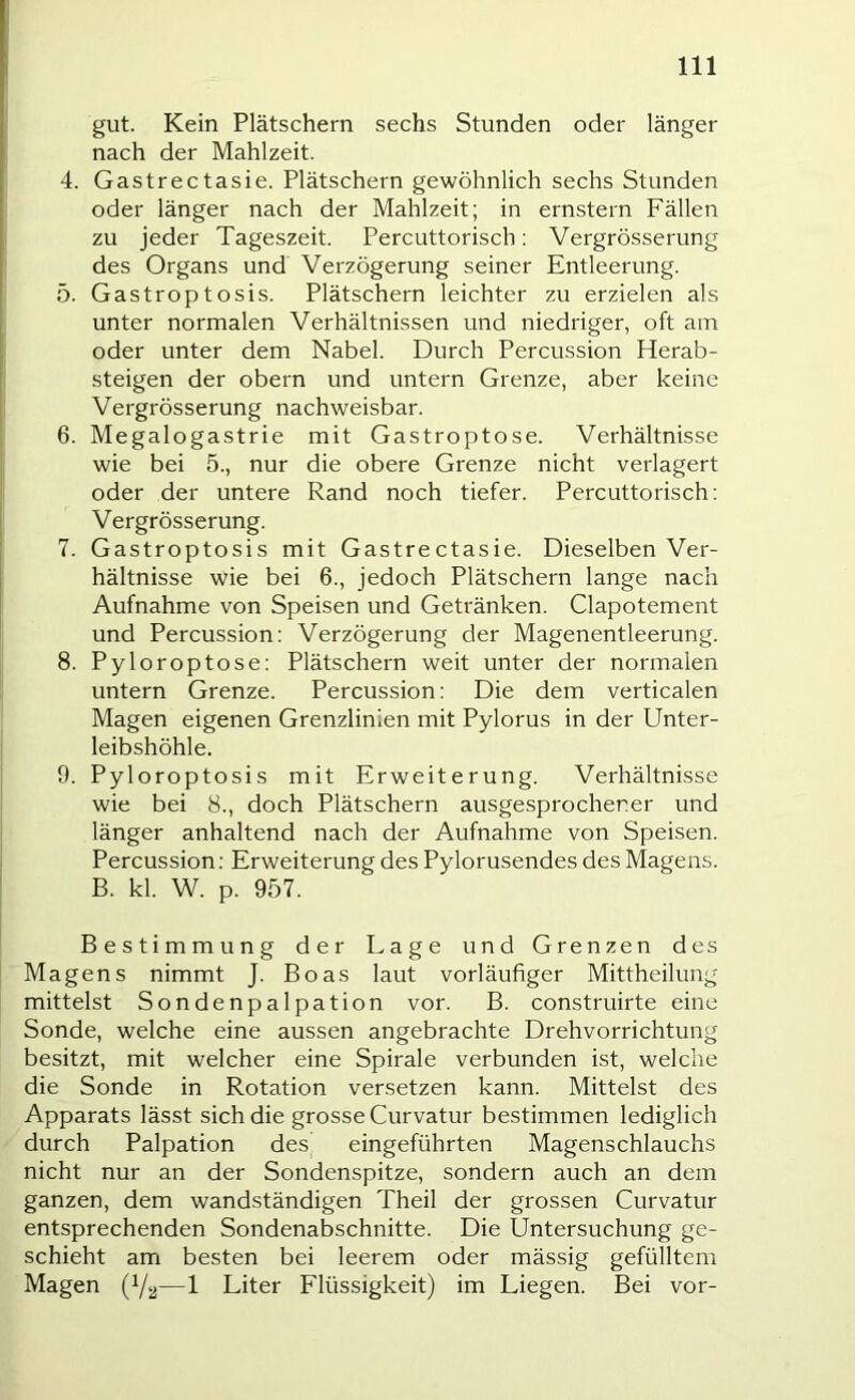 gut. Kein Plätschern sechs Stunden oder länger nach der Mahlzeit. 4. Gastrectasie. Plätschern gewöhnlich sechs Stunden oder länger nach der Mahlzeit; in ernstem Fällen zu jeder Tageszeit. Percuttorisch: Vergrösserung des Organs und Verzögerung seiner Entleerung. 5. Gastroptosis. Plätschern leichter zu erzielen als unter normalen Verhältnissen und niedriger, oft am oder unter dem Nabel. Durch Percussion Herab- steigen der obern und untern Grenze, aber keine Vergrösserung nachweisbar. 6. Megalogastrie mit Gastroptose. Verhältnisse wie bei 5., nur die obere Grenze nicht verlagert oder der untere Rand noch tiefer. Percuttorisch: Vergrösserung. 7. Gastroptosis mit Gastrectasie. Dieselben Ver- hältnisse wie bei 6., jedoch Plätschern lange nach Aufnahme von Speisen und Getränken. Clapotement und Percussion: Verzögerung der Magenentleerung. 8. Pyloroptose: Plätschern weit unter der normalen untern Grenze. Percussion: Die dem verticalen Magen eigenen Grenzlinien mit Pylorus in der Unter- leibshöhle. 9. Pyloroptosis mit Erweiterung. Verhältnisse wie bei 8., doch Plätschern ausgesprochener und länger anhaltend nach der Aufnahme von Speisen. Percussion; Erweiterung des Pylorusendes des Magens. B. kl. W. p. 957. Bestimmung der Lage und Grenzen des Magens nimmt J. Boas laut vorläufiger Mittheilung mittelst Sondenpalpation vor. B. construirte eine Sonde, welche eine aussen angebrachte Drehvorrichtung besitzt, mit welcher eine Spirale verbunden ist, welche die Sonde in Rotation versetzen kann. Mittelst des Apparats lässt sich die grosse Curvatur bestimmen lediglich durch Palpation des eingeführten Magenschlauchs nicht nur an der Sondenspitze, sondern auch an dem ganzen, dem wandständigen Theil der grossen Curvatur entsprechenden Sondenabschnitte. Die Untersuchung ge- schieht am besten bei leerem oder mässig gefülltem Magen (Ya—1 Liter Flüssigkeit) im Liegen. Bei vor-