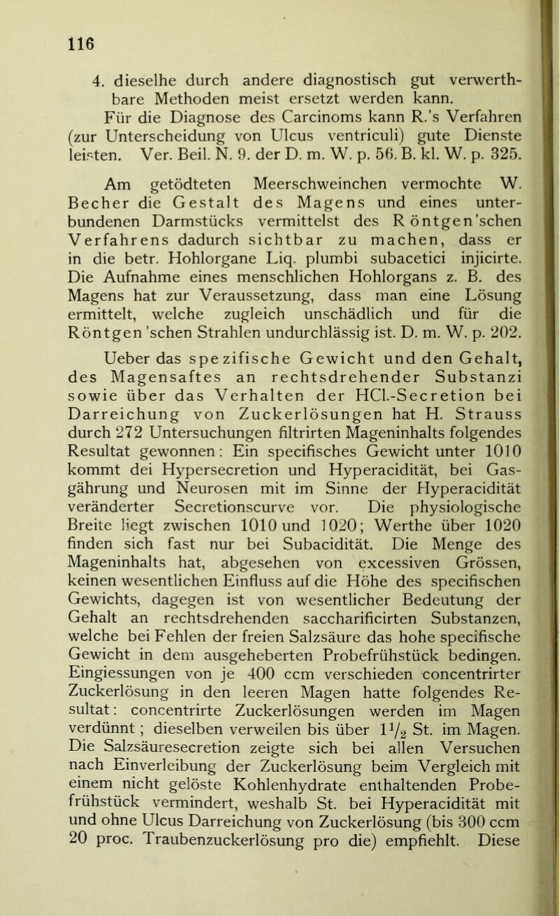 4. dieselbe durch andere diagnostisch gut verwerth- bare Methoden meist ersetzt werden kann. Für die Diagnose des Carcinoms kann R.’s Verfahren (zur Unterscheidung von Ulcus ventriculi) gute Dienste leisten. Ver. Beil. N. 9. der D. m. W. p. 56. B. kl. W. p. 325. Am getödteten Meerschweinchen vermochte W. Becher die Gestalt des Magens und eines unter- bundenen Darmstücks vermittelst des R ö nt gen'sehen Verfahrens dadurch sichtbar zu machen, dass er in die betr. Hohlorgane Liq. plumbi subacetici injicirte. Die Aufnahme eines menschlichen Hohlorgans z. B. des Magens hat zur Veraussetzung, dass man eine Lösung ermittelt, welche zugleich unschädlich und für die Röntgen 'sehen Strahlen undurchlässig ist. D. m. W. p. 202. Ueber das spezifische Gewicht und den Gehalt, des Magensaftes an rechtsdrehender Substanz! sowie über das Verhalten der HCl.-Secretion bei Darreichung von Zuckerlösungen hat H. Strauss durch 272 Untersuchungen filtrirten Mageninhalts folgendes Resultat gewonnen: Ein specifisches Gewicht unter 1010 kommt dei Hypersecretion und Hyperacidität, bei Gas- gährung und Neurosen mit im Sinne der Hyperacidität veränderter Secretionscurve vor. Die physiologische Breite liegt zwischen 1010 und 1020; Werthe über 1020 finden sich fast nur bei Subacidität. Die Menge des Mageninhalts hat, abgesehen von excessiven Grössen, keinen wesentlichen Einfluss auf die Höhe des specifischen Gewichts, dagegen ist von wesentlicher Bedeutung der Gehalt an rechtsdrehenden saccharificirten Substanzen, welche bei Fehlen der freien Salzsäure das hohe specifische Gewicht in dem ausgeheberten Probefrühstück bedingen. Eingiessungen von je 400 ccm verschieden concentrirter Zuckerlösung in den leeren Magen hatte folgendes Re- sultat : concentrirte Zuckerlösungen werden im Magen verdünnt; dieselben verweilen bis über U/2 St. im Magen. Die Salzsäuresecretion zeigte sich bei allen Versuchen nach Einverleibung der Zuckerlösung beim Vergleich mit einem nicht gelöste Kohlenhydrate enthaltenden Probe- frühstück vermindert, weshalb St. bei Hyperacidität mit und ohne Ulcus Darreichung von Zuckerlösung (bis 300 ccm 20 proc. Traubenzuckerlösung pro die) empfiehlt. Diese