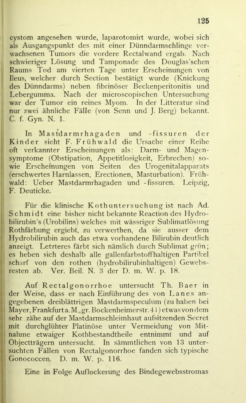 cystom angesehen wurde, laparotomirt wurde, wobei sich als Ausgangspunkt des mit einer Dünndarmschlinge ver- wachsenen Tumors die vordere Rectalwand ergab. Nach schwieriger Lösung und Tamponade des Douglas’schen Raums Tod am vierten Tage unter Erscheinungen von Ileus, welcher durch Section bestätigt wurde (Knickung des Dünndarms) neben fibrinöser Beckenperitonitis und Lebergumma. Nach der microscopischen Untersuchung war der Tumor ein reines Myom. In der Litteratur sind nur zwei ähnliche Fälle (von Senn und J. Berg) bekannt. C. f. Gyn. N. 1. In Mastdarmrhagaden und -fissuren der Kinder sieht F. Frühwald die Ursache einer Reihe oft verkannter Erscheinungen als; Darm- und Magen- symptome (Obstipation, Appetitlosigkeit, Erbrechen) so- wie Erscheinungen von Seiten des Urogenitalapparats (erschwertes Harnlassen, Erectionen, Masturbation). Früh- wald: Ueber Mastdarmrhagaden und -fissuren. Leipzig, F. Deuticke. Für die klinische Kothuntersuchung ist nach Ad. Schmidt eine bisher nicht bekannte Reaction des Hydro- bilirubin’s (Urobilins) welches mit wässriger Sublimatlösung Rothfärbung ergiebt, zu verwerthen, da sie ausser dem Hydrobilirubin auch das etwa vorhandene Bilirubin deutlich anzeigt. Letzteres färbt sich nämlich durch Sublimat grün; es heben sich deshalb alle gallenfarbstoffhaltigen Partikel scharf von den rothen (hydrobilirubinhaltigen) Gewebs- resten ab. Ver. Beil. N. 3 der D. m. W. p. 18. Auf Rectalgonorrhoe untersucht Th. Baer in der Weise, dass er nach Einführung des von Lanes an- gegebenen dreiblättrigen Mastdarmspeculum (zu haben bei Mayer, Frankfurt a. M., gr. Bockenheimerstr. 41) etwas von dem sehr zähe auf der Mastdarmschleimhaut aufsitzenden Secret mit durchglühter Platinöse unter Vermeidung von Mit- nahme etwaiger Kothbestandtheile entnimmt und auf Objectträgern untersucht. In sämmtlichen von 13 unter- suchten Fällen von Rectalgonorrhoe fanden sich typische Gonococcen. D. m. W. p. 116. Eine in Folge Auflockerung des Bindegewebsstromas