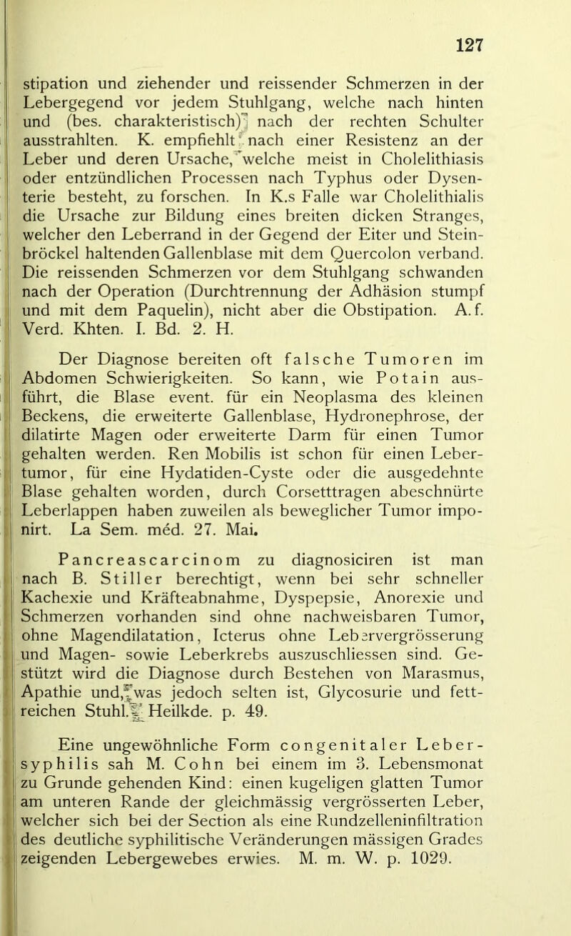 stipation und ziehender und reissender Schmerzen in der Lebergegend vor jedem Stuhlgang, welche nach hinten und (bes. charakteristisch)^ nach der rechten Schulter ausstrahlten. K. empfiehlt^nach einer Resistenz an der Leber und deren Ursache,^^welche meist in Cholelithiasis oder entzündlichen Processen nach Typhus oder Dysen- terie besteht, zu forschen. In K.s Falle war Cholelithialis die Ursache zur Bildung eines breiten dicken Stranges, welcher den Leberrand in der Gegend der Eiter und Stein- bröckel haltenden Gallenblase mit dem Quercolon verband. Die reissenden Schmerzen vor dem Stuhlgang schwanden nach der Operation (Durchtrennung der Adhäsion stumpf und mit dem Paquelin), nicht aber die Obstipation. A. f. Verd. Khten. I. Bd. 2. H. Der Diagnose bereiten oft falsche Tumoren im Abdomen Schwierigkeiten. So kann, wie Potain aus- führt, die Blase event. für ein Neoplasma des kleinen Beckens, die erweiterte Gallenblase, Hydronephrose, der dilatirte Magen oder erweiterte Darm für einen Tumor gehalten werden. Ren Mobilis ist schon für einen Leber- tumor, für eine Hydatiden-Cyste oder die ausgedehnte Blase gehalten worden, durch Corsetttragen abeschnürte Leberlappen haben zuweilen als beweglicher Tumor impo- nirt. La Sem. med. 27. Mai. Pancreascarcinom zu diagnosiciren ist man nach B. Stiller berechtigt, wenn bei sehr schneller Kachexie und Kräfteabnahme, Dyspepsie, Anorexie und Schmerzen vorhanden sind ohne nachweisbaren Tumor, ohne Magendilatation, Icterus ohne Lebervergrösserung und Magen- sowie Leberkrebs auszuschliessen sind. Ge- stützt wird die Diagnose durch Bestehen von Marasmus, Apathie und,?'was jedoch selten ist, Glycosurie und fett- reichen Stuhi^ Heilkde. p. 49. Eine ungewöhnliche Eorm congenitaler Leber- syphilis sah M. Cohn bei einem im 3. Lebensmonat zu Grunde gehenden Kind: einen kugeligen glatten Tumor am unteren Rande der gleichmässig vergrösserten Leber, welcher sich bei der Section als eine Rundzelleninfiltration des deutliche syphilitische Veränderungen mässigen Grades zeigenden Lebergewebes erwies. M. m. W. p. 1029.