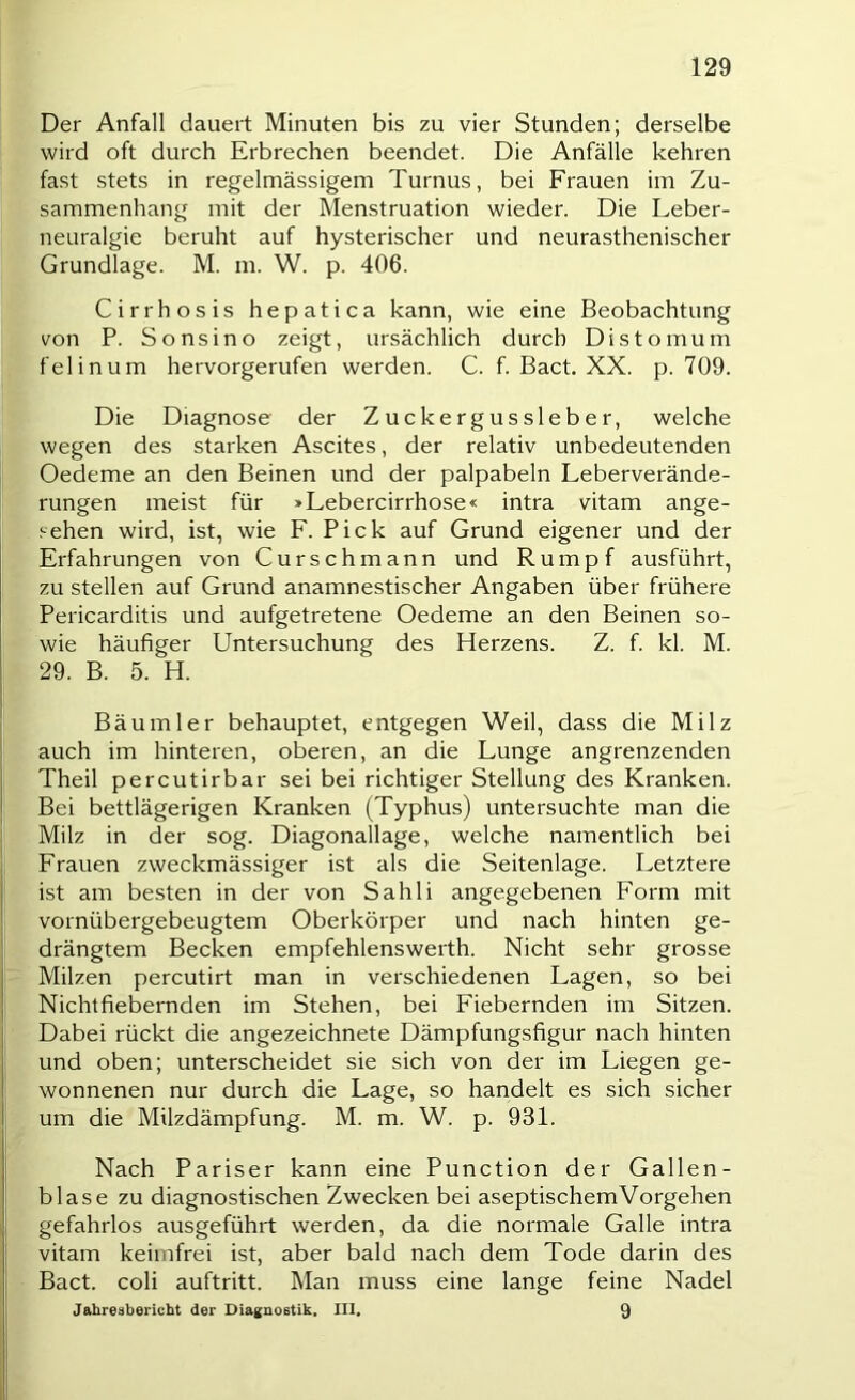 Der Anfall dauert Minuten bis zu vier Stunden; derselbe wird oft durch Erbrechen beendet. Die Anfälle kehren fast stets in regelmässigem Turnus, bei Frauen im Zu- sammenhang mit der Menstruation wieder. Die Leber- neuralgie beruht auf hysterischer und neurasthenischer Grundlage. M. m. W. p. 406. Cirrhosis hepatica kann, wie eine Beobachtung von P. Sonsino zeigt, ursächlich durch Distomum felinum hervorgerufen werden. C. f. Bact. XX. p. 709. Die Diagnose der Zuckergussleber, welche wegen des starken Ascites, der relativ unbedeutenden Oedeme an den Beinen und der palpabeln Leberverände- rungen meist für »Lebercirrhose« intra vitam ange- sehen wird, ist, wie F. Pick auf Grund eigener und der Erfahrungen von Curschmann und Rumpf ausführt, zu stellen auf Grund anamnestischer Angaben über frühere Pericarditis und aufgetretene Oedeme an den Beinen so- wie häufiger Untersuchung des Herzens. Z. f. kl. M. 29. B. 5. H. Bäum 1er behauptet, entgegen Weil, dass die Milz auch im hinteren, oberen, an die Lunge angrenzenden Theil percutirbar sei bei richtiger Stellung des Kranken. Bei bettlägerigen Kranken (Typhus) untersuchte man die Milz in der sog. Diagonallage, welche namentlich bei Frauen zweckmässiger ist als die Seitenlage. Letztere ist am besten in der von Sahli angegebenen Form mit vornübergebeugtem Oberkörper und nach hinten ge- drängtem Becken empfehlenswerth. Nicht sehr grosse Milzen percutirt man in verschiedenen Lagen, so bei Nichtfiebernden im Stehen, bei Fiebernden im Sitzen. Dabei rückt die angezeichnete Dämpfungsfigur nach hinten und oben; unterscheidet sie sich von der im Liegen ge- wonnenen nur durch die Lage, so handelt es sich sicher um die Milzdämpfung. M. m. W. p. 931. Nach Pariser kann eine Punction der Gallen- blase zu diagnostischen Zwecken bei aseptischem Vorgehen gefahrlos ausgeführt werden, da die normale Galle intra vitam keimfrei ist, aber bald nach dem Tode darin des Bact. coli auftritt. Man muss eine lange feine Nadel Jahreabericht der Diagnoetik, III, 9