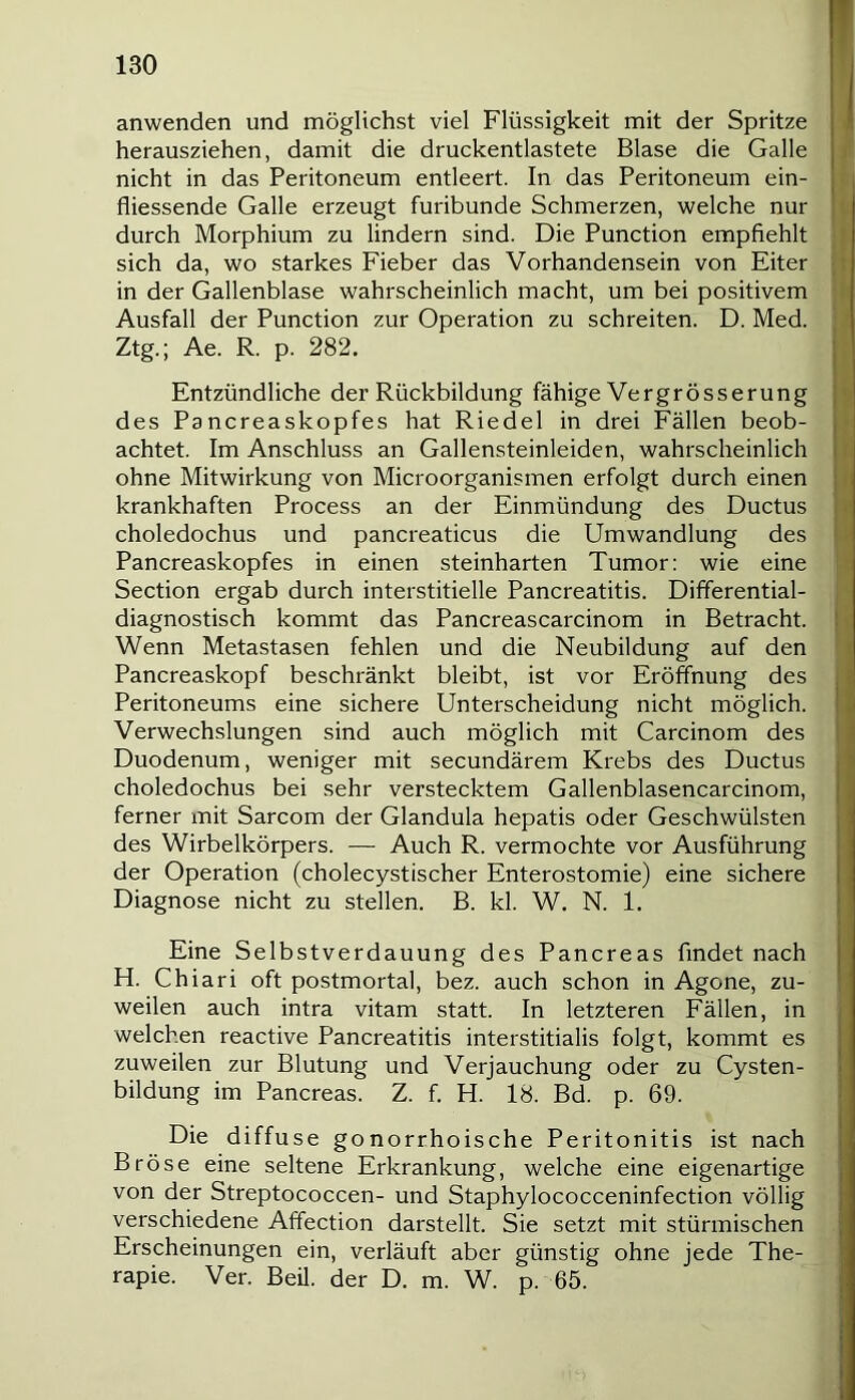 anwenden und möglichst viel Flüssigkeit mit der Spritze herausziehen, damit die druckentlastete Blase die Galle nicht in das Peritoneum entleert. In das Peritoneum ein- fliessende Galle erzeugt furibunde Schmerzen, welche nur durch Morphium zu lindern sind. Die Punction empfiehlt sich da, wo starkes Fieber das Vorhandensein von Eiter in der Gallenblase wahrscheinlich macht, um bei positivem Ausfall der Punction zur Operation zu schreiten. D. Med. Ztg.; Ae. R. p. 282. Entzündliche der Rückbildung fähige Vergrösserung des Pancreaskopfes hat Riedel in drei Fällen beob- achtet. Im Anschluss an Gallensteinleiden, wahrscheinlich ohne Mitwirkung von Microorganismen erfolgt durch einen krankhaften Process an der Einmündung des Ductus choledochus und pancreaticus die Umwandlung des Pancreaskopfes in einen steinharten Tumor: wie eine Section ergab durch interstitielle Pancreatitis. Differential- diagnostisch kommt das Pancreascarcinom in Betracht. Wenn Metastasen fehlen und die Neubildung auf den Pancreaskopf beschränkt bleibt, ist vor Eröffnung des Peritoneums eine sichere Unterscheidung nicht möglich. Verwechslungen sind auch möglich mit Carcinom des Duodenum, weniger mit secundärem Krebs des Ductus choledochus bei sehr verstecktem Gallenblasencarcinom, ferner mit Sarcom der Glandula hepatis oder Geschwülsten des Wirbelkörpers. — Auch R. vermochte vor Ausführung der Operation (cholecystischer Enterostomie) eine sichere Diagnose nicht zu stellen. B. kl. W. N. 1. Eine Selbstverdauung des Pancreas findet nach H. Chiari oft postmortal, bez. auch schon in Agone, zu- weilen auch intra vitam statt. In letzteren Fällen, in welchen reactive Pancreatitis interstitialis folgt, kommt es zuweilen zur Blutung und Verjauchung oder zu Cysten- bildung im Pancreas. Z. f. H. 18. Bd. p. 69. Die diffuse gonorrhoische Peritonitis ist nach Bröse eine seltene Erkrankung, welche eine eigenartige von der Streptococcen- und Staphylococceninfection völlig verschiedene Affection darstellt. Sie setzt mit stürmischen Erscheinungen ein, verläuft aber günstig ohne jede The- rapie. Ver. Beil, der D. m. W. p. 65. r 1 < u i t \ ^