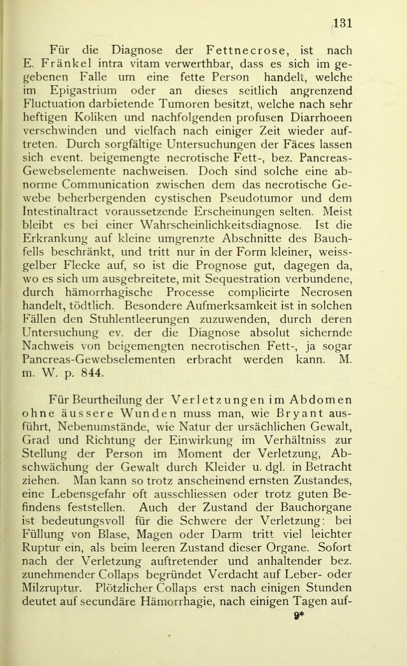 Für die Diagnose der Fettnecrose, ist nach E. Frankel intra vitam verwerthbar, dass es sich im ge- gebenen Falle um eine fette Person handelt, welche im Epigastriiim oder an dieses seitlich angrenzend Fluctuation darbietende Tumoren besitzt, welche nach sehr heftigen Koliken und nachfolgenden profusen Diarrhoeen verschwinden und vielfach nach einiger Zeit wieder auf- treten. Durch sorgfältige Untersuchungen der Fäces lassen sich event. beigemengte necrotische Fett-, bez. Pancreas- Gewebselemente nachweisen. Doch sind solche eine ab- norme Communication zwischen dem das necrotische Ge- webe beherbergenden cystischen Pseudotumor und dem Intestinaltract voraussetzende Erscheinungen selten. Meist bleibt es bei einer Wahrscheinlichkeitsdiagnose. Ist die Erkrankung auf kleine umgrenzte Abschnitte des Bauch- fells beschränkt, und tritt nur in der Form kleiner, weiss- gelber Flecke auf, so ist die Prognose gut, dagegen da, wo es sich um ausgebreitete, mit Sequestration verbundene, durch hämorrhagische Processe complicirte Necrosen handelt, tödtlich. Besondere Aufmerksamkeit ist in solchen Fällen den Stuhlentleerungen zuzuwenden, durch deren Untersuchung ev. der die Diagnose absolut sichernde Nachweis von beigemengten necrotischen Fett-, ja sogar Pancreas-Gewebselementen erbracht werden kann. M. m. W. p. 844. Für Beurtheilung der Verletz ungen im Abdomen ohne äussere Wunden muss man, wie Bryant aus- führt, Nebenumstände, wie Natur der ursächlichen Gewalt, Grad und Richtung der Einwirkung im Verhältniss zur Stellung der Person im Moment der Verletzung, Ab- schwächung der Gewalt durch Kleider u. dgl. in Betracht ziehen. Man kann so trotz anscheinend ernsten Zustandes, eine Lebensgefahr oft ausschliessen oder trotz guten Be- findens feststellen. Auch der Zustand der Bauchorgane ist bedeutungsvoll für die Schwere der Verletzung; bei Füllung von Blase, Magen oder Darm tritt viel leichter Ruptur ein, als beim leeren Zustand dieser Organe. Sofort nach der Verletzung auftretender und anhaltender bez. zunehmender Collaps begründet Verdacht auf Leber- oder Milzruptur. Plötzlicher Collaps erst nach einigen Stunden deutet auf secundäre Hämorrhagie, nach einigen Tagen auf- 9*