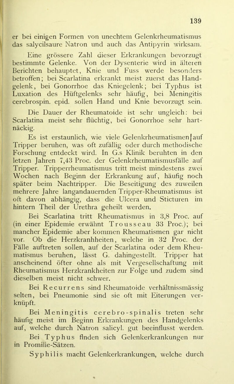 er bei einigen Formen von unechtem Gelenkrheumatismus das salycilsaure Natron und auch das Antipyrin wirksam. Eine grössere Zahl dieser Erkrankungen bevorzugt bestimmte Gelenke. Von der Dysenterie wird in älteren Berichten behauptet, Knie und Fuss werde besonders betroffen; bei Scarlatina erkrankt meist zuerst das Hand- gelenk, bei Gonorrhoe das Kniegelenk; bei Typhus ist Luxation des Hüftgelenks sehr häufig, bei Meningitis cerebrospin. epid. sollen Hand und Knie bevorzugt sein. Die Dauer der Rheumatoide ist sehr ungleich; bei Scarlatina meist sehr flüchtig, bei Gonorrhoe sehr hart- näckig. Es ist erstaunlich, wie viele Gelenkrheumatismen | auf Tripper beruhen, was oft zufällig oder durch methodische Forschung entdeckt wird. In G.s Klinik beruhten in den letzen Jahren 7,43 Proc. der Gelenkrheumatismusfälle auf Tripper. Tripperrheumatismus tritt meist mindestens zwei Wochen nach Beginn der Erkrankung auf, häufig noch später beim Nachtripper. Die Beseitigung des zuweilen mehrere Jahre langandauernden Tripper-Rheumatismus ist oft davon abhängig, dass die Ulcera und Sticturen im hintern Theil der Urethra geheilt werden. Bei Scarlatina tritt Rheumatismus in 3,8 Proc. auf (in einer Epidemie erwähnt Trousseau 33 Proc.); bei mancher Epidemie aber kommen Rheumatismen gar nicht vor. Ob die Herzkranhheiten, welche in 32 Proc. der Fälle auftreten sollen, auf der Scarlatina oder dem Rheu- matismus beruhen, lässt G. dahingestellt. Tripper hat anscheinend öfter ohne als mit Vergesellschaftung mit Rheumatismus Herzkrankheiten zur Folge und zudem sind dieselben meist nicht schwer. Bei Recurrens sind Rheumatoide verhältnissmässig selten, bei Pneumonie sind sie oft mit Eiterungen ver- knüpft. Bei Meningitis cerebro-spinalis treten sehr häufig meist im Beginn Erkrankungen des Handgelenks auf, welche durch Natron salicyl. gut beeinflusst werden. Bei Typhus Anden sich Gelenkerkrankungen nur in Promilie-Sätzen. Syphilis macht Gelenkerki-ankungen, welche durch I