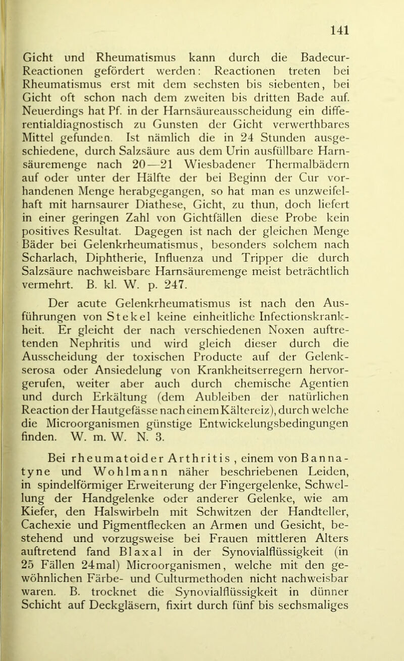 Gicht und Rheumatismus kann durch die Badecur- Reactionen gefördert werden: Reactionen treten bei Rheumatismus erst mit dem sechsten bis siebenten, bei Gicht oft schon nach dem zweiten bis dritten Bade auf. Neuerdings hat Pf. in der Harnsäureausscheidung ein diffe- rentialdiagnostisch zu Gunsten der Gicht verwerthbares Mittel gefunden. Ist nämlich die in 24 Stunden ausge- schiedene, durch Salzsäure aus dem Urin ausfüllbare Harn- säuremenge nach 20—21 Wiesbadener Thermalbädern auf oder unter der Hälfte der bei Beginn der Cur vor- handenen Menge herabgegangen, so hat man es unzweifel- haft mit harnsaurer Diathese, Gicht, zu thun, doch liefert in einer geringen Zahl von Gichtfällen diese Probe kein positives Resultat. Dagegen ist nach der gleichen Menge Bäder bei Gelenkrheumatismus, besonders solchem nach Scharlach, Diphtherie, Influenza und Tripper die durch Salzsäure nachweisbare Harnsäuremenge meist beträchtlich vermehrt. B. kl. W. p. 247. Der acute Gelenkrheumatismus ist nach den Aus- führungen von Stekel keine einheitliche Infectionskrank- heit. Er gleicht der nach verschiedenen Noxen auftre- tenden Nephritis und wird gleich dieser durch die Ausscheidung der toxischen Producte auf der Gelenk- serosa oder Ansiedelung von Krankheitserregern hervor- gerufen, weiter aber auch durch chemische Agentien und durch Erkältung (dem Aubleiben der natürlichen Reaction der Hautgefässe nach einem Kältereiz), durch welche die Microorganismen günstige Entwickelungsbedingungen finden. W. m. W. N. 3. Bei rheumatoider Arthritis , einem von Banna- tyne und Wohlmann näher beschriebenen Leiden, in spindelförmiger Erweiterung der Eingergelenke, Schwel- lung der Handgelenke oder anderer Gelenke, wie am Kiefer, den Halswirbeln mit Schwitzen der Handteller, Cachexie und Pigmentflecken an Armen und Gesicht, be- stehend und vorzugsweise bei Erauen mittleren Alters auftretend fand Blaxal in der Synovialflüssigkeit (in 25 Eällen 24mal) Microorganismen, welche mit den ge- wöhnlichen Eärbe- und Culturmethoden nicht nachweisbar waren. B. trocknet die Synovialflüssigkeit in dünner Schicht auf Deckgläsern, fixirt durch fünf bis sechsmaliges