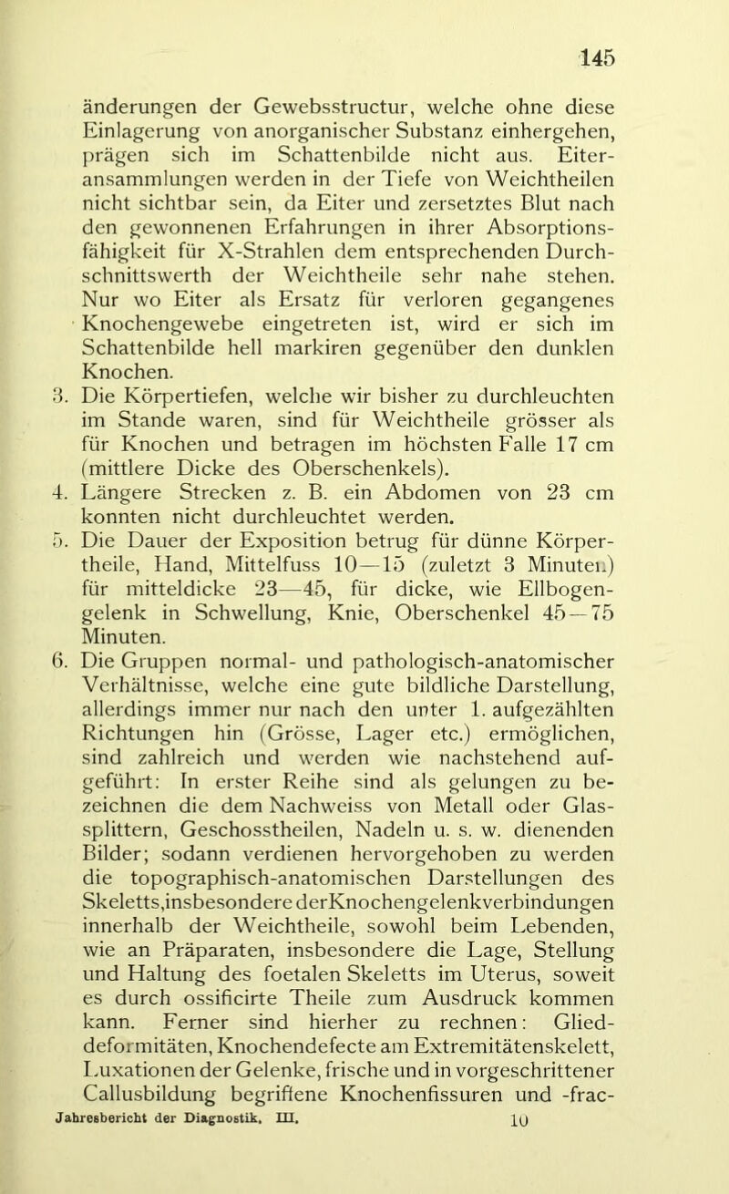 änderungen der Gewebsstructur, welche ohne diese Einlagerung von anorganischer Substanz einhergehen, prägen sich im Schattenbilde nicht aus. Eiter- ansammlungen werden in der Tiefe von Weichtheilen nicht sichtbar sein, da Eiter und zersetztes Blut nach den gewonnenen Erfahrungen in ihrer Absorptions- fähigkeit für X-Strahlen dem entsprechenden Durch- schnittswerth der Weichtheile sehr nahe stehen. Nur wo Eiter als Ersatz für verloren gegangenes Knochengewebe eingetreten ist, wird er sich im Schattenbilde hell markiren gegenüber den dunklen Knochen. 8. Die Körpertiefen, welche wir bisher zu durchleuchten im Stande waren, sind für Weichtheile grösser als für Knochen und betragen im höchsten Falle 17 cm (mittlere Dicke des Oberschenkels). 4. Längere Strecken z. B. ein Abdomen von 23 cm konnten nicht durchleuchtet werden. T). Die Dauer der Exposition betrug für dünne Körper- theile, Hand, Mittelfuss 10—15 (zuletzt 3 Minuten) für mitteldicke 23—45, für dicke, wie Ellbogen- gelenk in Schwellung, Knie, Oberschenkel 45 — 75 Minuten. 6. Die Gruppen normal- und pathologisch-anatomischer Verhältnisse, welche eine gute bildliche Darstellung, allerdings immer nur nach den unter 1. aufgezählten Richtungen hin (Grösse, Lager etc.) ermöglichen, sind zahlreich und werden wie nachstehend auf- geführt; In erster Reihe sind als gelungen zu be- zeichnen die dem Nachweiss von Metall oder Glas- splittern, Geschosstheilen, Nadeln u. s. w. dienenden Bilder; sodann verdienen hervorgehoben zu werden die topographisch-anatomischen Darstellungen des Skeletts,insbesondere derKnochengelenkverbindungen innerhalb der Weichtheile, sowohl beim Lebenden, wie an Präparaten, insbesondere die Lage, Stellung und Haltung des foetalen Skeletts im Uterus, soweit es durch ossificirte Theile zum Ausdruck kommen kann. Ferner sind hierher zu rechnen: Glied- deformitäten, Knochendefecte am Extremitätenskelett, Luxationen der Gelenke, frische und in vorgeschrittener Callusbildung begriffene Knochenfissuren und -frac- Jahresbericht der Diagnostik, Ul,