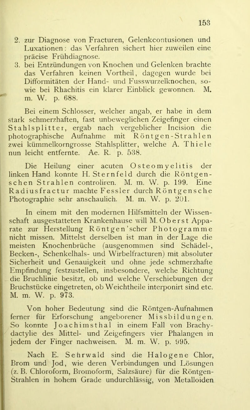 2. zur Diagnose von Fracturen, Gelenkcontusionen und Luxationen: das Verfahren sichert hier zuweilen eine präcise Frühdiagnose. 3. bei Entzündungen von Knochen und Gelenken brachte das Verfahren keinen Vortheil, dagegen wurde bei Difformitäten der Hand- und Fusswurzelknochen, so- wie bei Rhachitis ein klarer Einblick gewonnen. M. m. W. p. 688. Bei einem Schlosser, welcher angab, er habe in dem stark schmerzhaften, fast unbeweglichen Zeigefinger einen Stahlsplitter, ergab nach vergeblicher Incision die photographische Aufnahme mit Röntgen-Strahlen zwei kümmelkorngrosse Stahlsplitter, welche A. Thiele nun leicht entfernte. Ae. R. p. 538. Die Heilung einer acuten Osteomyelitis der linken Hand konnte H. Sternfeld durch die Röntgen- schen Strahlen controliren. M. m. W. p. 199. Eine Radiusfractur machte Eess 1 er durch Röntgensche Photographie sehr anschaulich. M. m. W. p. 201. In einem mit den modernen Hilfsmitteln der Wissen- schaft ausgestatteten Krankenhause will M. Oberst Appa- rate zur Herstellung Röntgen'scher Photogramme nicht missen. Mittelst derselben ist man in der Lage die meisten Knochenbrüche (ausgenommen sind Schädel-, Becken-, Schenkelhals- und Wirbelfracturen) mit absoluter Sicherheit und Genauigkeit und ohne jede schmerzhafte Empfindung festzustellen, insbesondere, welche Richtung die Bruchlinie besitzt, ob und welche Verschiebungen der Bruchstücke eingetreten, ob Weichtheile interponirt sind etc. M. m. W. p. 973. Von hoher Bedeutung sind die Röntgen-Aufnahmen ferner für Erforschung angeborener Missbildungen. So konnte Joachimsthal in einem Fall von Brachy- dactylie des Mittel- und Zeigefingers vier Phalangen in jedem der Finger nachweisen. M. m. W. p. 995. Nach E. Sehrwald sind die Halogene Chlor, Brom und Jod, wie deren Verbindungen und Lösungen (z. B. Chloroform, Bromoform, Salzsäure) für die Röntgen- Strahlen in hohem Grade undurchlässig, von Metalloiden