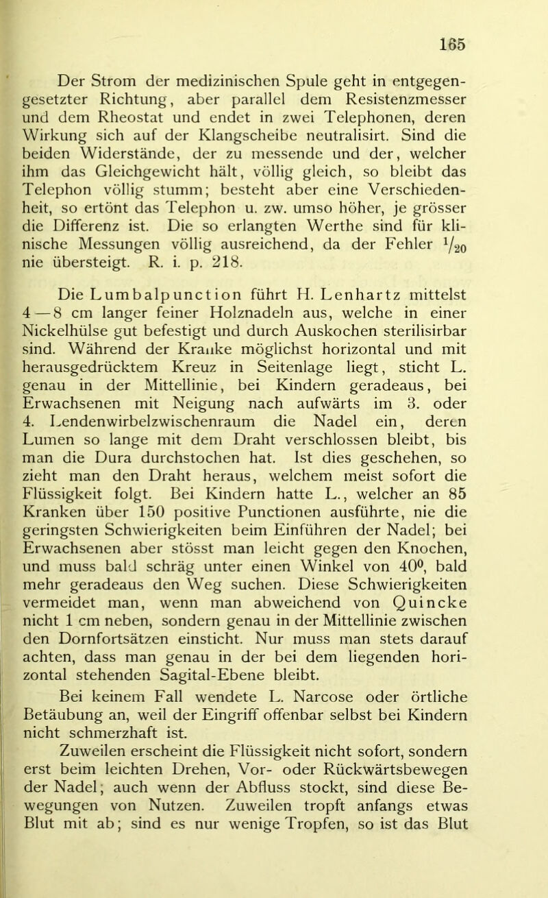 Der Strom der medizinischen Spule geht in entgegen- gesetzter Richtung, aber parallel dem Resistenzmesser und dem Rheostat und endet in zwei Telephonen, deren Wirkung sich auf der Klangscheibe neutralisirt. Sind die beiden Widerstände, der zu messende und der, welcher ihm das Gleichgewicht hält, völlig gleich, so bleibt das Telephon völlig stumm; besteht aber eine Verschieden- heit, so ertönt das Telephon u. zw. umso höher, je grösser die Differenz ist. Die so erlangten Werthe sind für kli- nische Messungen völlig ausreichend, da der Fehler Y20 nie übersteigt. R. i. p. 218. Die Lumbalpunction führt H. Lenhartz mittelst 4—8 cm langer feiner Holznadeln aus, welche in einer Nickelhülse gut befestigt und durch Auskochen sterilisirbar sind. Während der Kranke möglichst horizontal und mit herausgedrücktem Kreuz in Seitenlage liegt, sticht L. genau in der Mittellinie, bei Kindern geradeaus, bei Erwachsenen mit Neigung nach aufwärts im 3. oder 4. Lendenwirbelzwischenraum die Nadel ein, deren Lumen so lange mit dem Draht verschlossen bleibt, bis man die Dura durchstochen hat. Ist dies geschehen, so zieht man den Draht heraus, welchem meist sofort die Flüssigkeit folgt. Bei Kindern hatte L., welcher an 85 Kranken über 150 positive Functionen ausführte, nie die geringsten Schwierigkeiten beim Einführen der Nadel; bei Erwachsenen aber stösst man leicht gegen den Knochen, und muss bald schräg unter einen Winkel von 40®, bald mehr geradeaus den Weg suchen. Diese Schwierigkeiten vermeidet man, wenn man abweichend von Quincke nicht 1 cm neben, sondern genau in der Mittellinie zwischen den Dornfortsätzen einsticht. Nur muss man stets darauf achten, dass man genau in der bei dem liegenden hori- zontal stehenden Sagital-Ebene bleibt. Bei keinem Eall wendete L. Narcose oder örtliche Betäubung an, weil der Eingriff offenbar selbst bei Kindern nicht schmerzhaft ist. Zuweilen erscheint die Flüssigkeit nicht sofort, sondern erst beim leichten Drehen, Vor- oder Rückwärtsbewegen der Nadel; auch wenn der Abfluss stockt, sind diese Be- wegungen von Nutzen. Zuweilen tropft anfangs etwas Blut mit ab; sind es nur wenige Tropfen, so ist das Blut