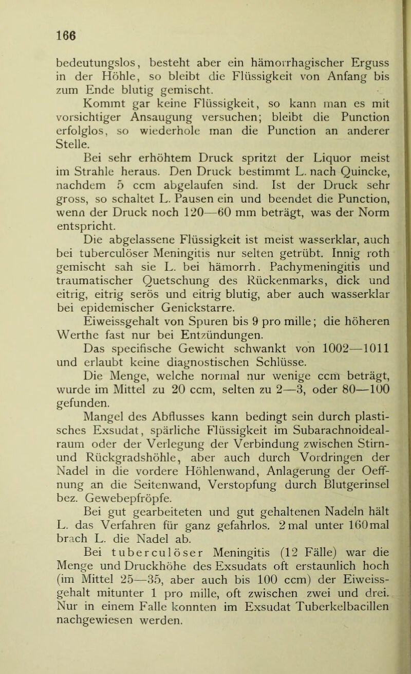 bedeutungslos, besteht aber ein hämorrhagischer Erguss in der Höhle, so bleibt die Flüssigkeit von Anfang bis zum Ende blutig gemischt. Kommt gar keine Flüssigkeit, so kann man es mit vorsichtiger Ansaugung versuchen; bleibt die Function erfolglos, so wiederhole man die Function an anderer Stelle. Bei sehr erhöhtem Druck spritzt der Liquor meist im Strahle heraus. Den Druck bestimmt L. nach Quincke, nachdem 5 ccm abgelaufen sind. Ist der Druck sehr gross, so schaltet L. Fausen ein und beendet die Function, wenn der Druck noch 120—60 mm beträgt, was der Norm entspricht. Die abgelassene Flüssigkeit ist meist wasserklar, auch bei tuberculöser Meningitis nur selten getrübt. Innig roth gemischt sah sie L. bei hämorrh. Fachymeningitis und traumatischer Quetschung des Rückenmarks, dick und eitrig, eitrig serös und eitrig blutig, aber auch wasserklar bei epidemischer Genickstarre. Eiweissgehalt von Spuren bis 9 pro mille; die höheren Werthe fast nur bei Entzündungen. Das specifische Gewicht schwankt von 1002—1011 und erlaubt keine diagnostischen Schlüsse. Die Menge, welche normal nur wenige ccm beträgt, wurde im Mittel zu 20 ccm, selten zu 2—3, oder 80—100 gefunden. Mangel des Abflusses kann bedingt sein durch plasti- sches Exsudat, spärliche Flüssigkeit im Subarachnoideal- raum oder der Verlegung der Verbindung zwischen Stirn- und Rückgradshöhle, aber auch durch Vordringen der Nadel in die vordere Höhlenwand, Anlagerung der Oeff- nung an die Seitenwand, Verstopfung durch Blutgerinsel bez. Gewebepfröpfe. Bei gut gearbeiteten und gut gehaltenen Nadeln hält L. das Verfahren für ganz gefahrlos. 2mal unter IßOmal brach L. die Nadel ab. Bei tuberculöser Meningitis (12 Fälle) war die Menge und Druckhöhe des Exsudats oft erstaunlich hoch (im Mittel 25—35, aber auch bis 100 ccm) der Eiweiss- gehalt mitunter 1 pro mille, oft zwischen zwei und drei. Nur in einem Falle konnten im Exsudat Tuberkelbacillen nachgewiesen werden.