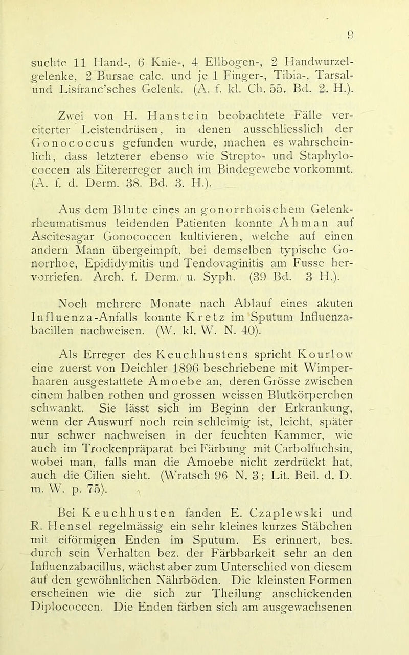 suchte 11 Hand-, 0 Knie-, 4 Ellbogen-, 2 Handwurzel- gelenke, 2 Bursae calc. und je 1 Fing'er-, Tibia-, Tarsal- und Lisfranc’sches Gelenk. (A. f. kl. Ch. 55. Bd. 2. H.). Zwei von H. Haustein beobachtete Fälle ver- eiterter Leistendrüsen, in denen ausschliesslich der Gonococcus gefunden wurde, machen es wahrschein- lich, dass letzterer ebenso wie Strepto- und Staphjdo- coccen als Eitererreger auch im Bindegewebe vorkommt. (A. f. d. Derm. 38. Bd. 3. H.). Aus dem Blute eines an g'onorrhoisehern Gelenk- rheumatismus leidenden Patienten konnte A h m a n auf Ascitesagar Gonococcen kultivieren, welche auf einen andern Mann übergeimpft, bei demselben typische Go- norrhoe, Epididymitis und Tendovaginitis am Fusse her- vorriefen. Arch. f. Derm. u. Syph. (39 Bd. 3 FE). Noch mehrere Monate nach Ablauf eines akuten Influenza-Anfalls konnte Kretz im Sputum Intluenza- bacillen nachweisen. (W. kl. W. N. 40). Als Erreger des Keuchhustens sj^richt Kourlow eine zuerst von Deichler 1896 beschriebene mit Wimper- haaren ausg'estattete Amoebe an, deren Giösse zwischen einem halben rothen und grossen weissen Blutkörperchen schwankt. Sie lässt sich im Beginn der Erkrankung, wenn der Auswurf noch rein schleimig’ ist, leicht, später nur schwer nachweisen in der feuchten Kammer, wie auch im Trockenpräparat bei Färbung- mit Carboifuchsin, wobei man, falls man die Amoebe nicht zerdrückt hat, auch die Cilien sieht. (Wratsch 96 N. 3; Lit. Beil. d. D. m. W. p. 75). Bei Keuchhusten fanden E. Czaplewski und R. Hensel regelmässig’ ein sehr kleines kurzes Stäbchen mit eiförmigen Enden im Sputum. Es erinnert, bes. durch sein Verhalten bez. der Färbbarkeit sehr an den Influenzabacillus, wächst aber zum Unterschied von diesem auf den gewöhnlichen Nährböden. Die kleinsten F'ormen erscheinen wie die sich zur Theilung anschickenden Diplococcen. Die Enden färben sich am ausgewachsenen