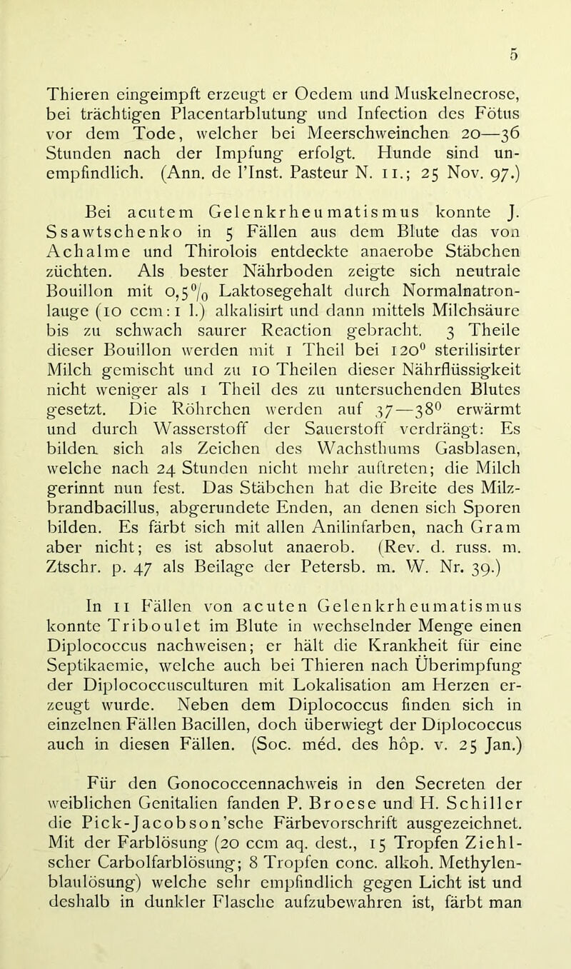 Thieren cingeiinpft erzeugt er Oedem und Muskelnecrose, bei trächtigen Placentarblutung und Infection des Fötus vor dem Tode, welcher bei Meerschweinchen 20—36 Stunden nach der Impfung erfolgt. Hunde sind un- empfindlich. (Ann. de l’Inst. Pasteur N. ii.; 25 Nov. 97.) Bei acutem Gelenkrheumatismus konnte J. Ssawtschenko in 5 Fällen aus dem Blute das von Ach ahne und Thirolois entdeckte anaerobe Stäbchen züchten. Als bester Nährboden zeigte sich neutrale Bouillon mit o,5°/o Laktosegehalt durch Normalnatron- lauge (10 ccm:i 1.) alkalisirt und dann mittels Milchsäure bis zu schwach saurer Reaction gebracht. 3 Theile dieser Bouillon werden mit i Theil bei I20° sterilisirter Milch gemischt und zu 10 Thcilen dieser Nährflüssigkeit nicht weniger als i Theil des zu untersuchenden Blutes gesetzt. Die Röhrchen werden auf 37—38° erwärmt und durch Wasserstoff der Sauerstoff verdrängt: Es bildea sich als Zeichen des Wachsthums Gasblasen, welche nach 24 Stunden nicht mehr auftreten; die Milch gerinnt nun fest. Das Stäbchen hat die Breite des Milz- brandbacillus, abgerundete Enden, an denen sich Sporen bilden. Es färbt sich mit allen Anilinfarben, nach Gram aber nicht; es ist absolut anaerob. (Rev. d. russ. m. Ztschr. p. 47 als Beilage der Petersb. m. W. Nr. 39.) In 11 P'ällen von acuten Gelenkrheumatismus konnte Triboulet im Blute in wechselnder Menge einen Diplococcus nachweisen; er hält die Krankheit für eine Septikaemie, welche auch bei Thieren nach Überimpfung der Diijlococcusculturen mit Lokalisation am Herzen er- zeugt wurde. Neben dem Diplococcus finden sich in einzelnen Fällen Bacillen, doch überwiegt der Diplococcus auch in diesen Fällen. (Soc. med. des hop. v. 25 Jan.) Für den Gonococcennachweis in den Secreten der weiblichen Genitalien fanden P. Broese und H. Schiller die Pick-Jacobson’sche Färbevorschrift ausgezeichnet. Mit der Farblösung (20 ccm aq. dest., 15 Tropfen Ziehl- scher Carbolfarblösung; 8 Tropfen conc. alkoh. Methylen- blaulösung) welche sehr empfindlich gegen Licht ist und deshalb in dunkler Flasche aufzubewahren ist, färbt man