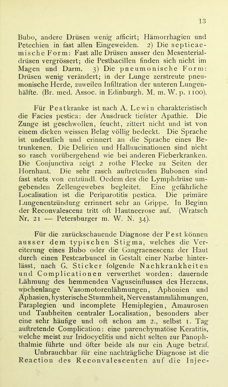 Bubo, andere Drüsen wenig- afficirt; Hämorrhagien und Petechien in fast allen Eingeweiden. 2) Die septicae- mische Form: Fast alle Drüsen ausser den Mesenterial- drüsen vergrössert; die Pestbacillen finden sich nicht im Magen und Darm. 3) Die pneumonische Form; Drüsen wenig verändert; in der Lunge zerstreute pneu- monische Herde, zuweilen Infiltration der unteren Lungeii- hälfte. (Br. med. Assoc. in Edinburgh. M. m. W. p. 1100). Für Pestkranke ist nach A. Lewin charakteristisch die Facies pestica: der Ausdruck tiefster Apathie. Die Zunge ist geschwollen, feucht, zittert nicht und ist von einem dicken weissen Belag völlig bedeckt. Die Sprache ist undeutlich und erinnert an die Sprache eines Be- trunkenen. Die Delirien und Halluucinationen sind nicht so rasch vorübergehend wie bei anderen Fieberkranken. Die Conjunctiva zeigt 2 rothe Flecke zu Seiten der Plornhaut. Die sehr rasch auftretenden Bubonen sind fast stets von cntzündl. Oedem des die Lymphdrüse um- gebenden Zellengewebes begleitet. Eine gefährliche Localisation ist die Periparotitis pestica. Die primäre I.ungenentzündung errinnert sehr an Grippe. In Beginn der Reconvalescenz tritt oft Hautnecrose auf. (Wratsch Nr. 21 — Petersburger m. W. N. 34). Für die zurückschauende Diagnose der Pest können ausser dem typischen Stigma, welches die Ver- eiterung eines Bubo oder die Gangraenescenz der Haut durch einen Pestcarbuncel in Gestalt einer Narbe hinter- lässt, nach G. Sticker folgende Nachkrankheiten und Complicationen verwerthet worden: dauernde Lähmung des hemmenden Vaguseinflusses des Herzens, wbchenlange Vasomotorenlähmungen, Aphonien und Aphasien, hysterische Stu mmheit, N ervenstammlähmungen, Paraplegien und incomplete Hemiplegien, Amaurosen und Taubheiten centraler Localisation, besonders aber eine sehr häufige und oft schon am 2., selbst i. Tag auftretende Complication: eine parenchymatöse Keratitis, welche meist zur Iridocyclitis und nicht selten zur Panoph- thalmie führte und öfter beide als nur ein Auge betraf Unbrauchbar für eine nachträgliche Diagnose ist die Reaction des Reconval escenten auf die Injec-