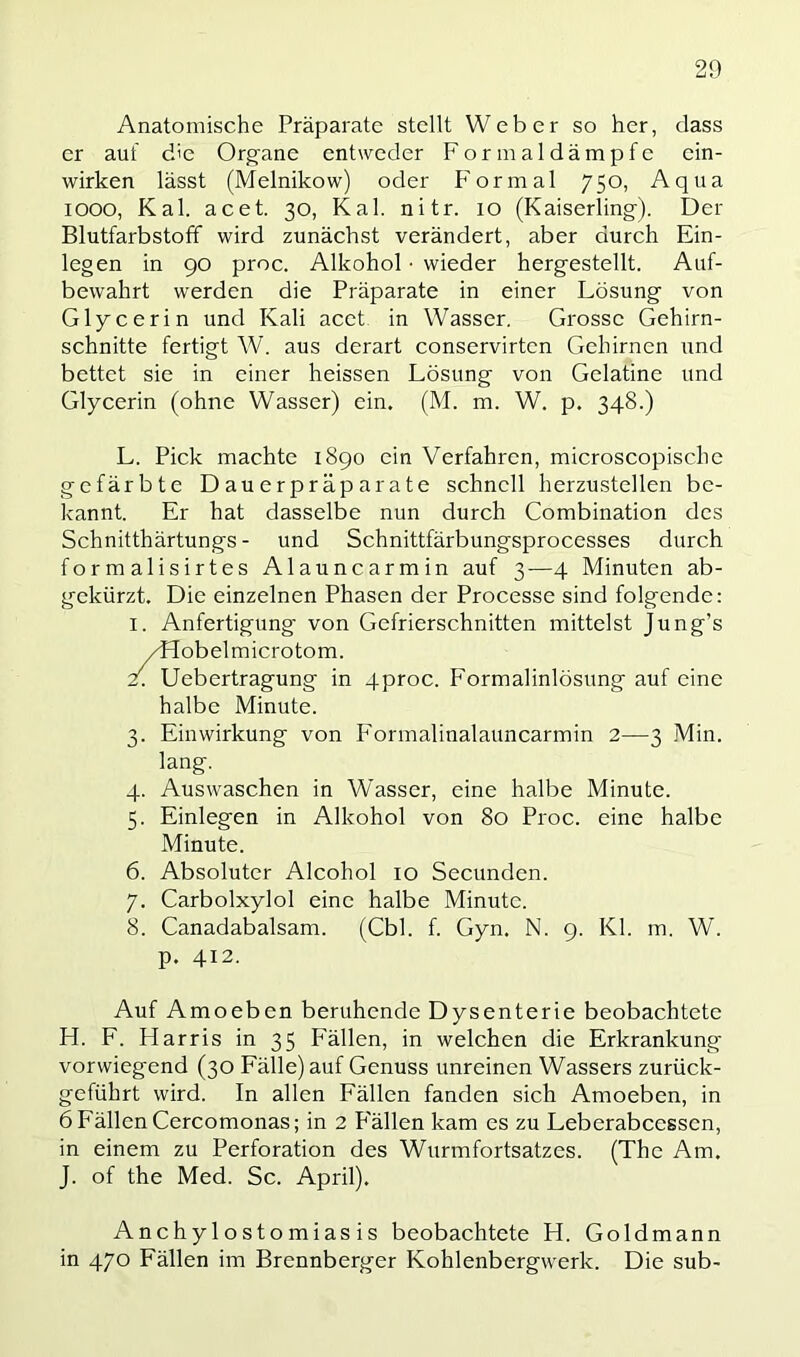 Anatomische Präparate stellt Weber so her, dass er auf die Organe entweder Formaldämpfe ein- wirken lässt (Melnikow) oder Formal 750, Aqua 1000, Kal. acet. 30, Kal. nitr. 10 (Kaiserling). Der Blutfarbstoff wird zunächst verändert, aber durch Ein- legen in 90 proc. Alkohol ■ wieder hergestellt. Auf- bewahrt werden die Präparate in einer Lösung von Glycerin und Kali acet in Wasser. Grosse Gehirn- schnitte fertigt W. aus derart conservirten Gehirnen und bettet sie in einer heissen Lösung von Gelatine und Glycerin (ohne Wasser) ein. (M. m. W. p. 348.) L. Pick machte 1890 ein Verfahren, microscopischc gefärbte Dauerpräparate schnell herzustellen be- kannt. Er hat dasselbe nun durch Combination des Schnitthärtungs - und Schnittfärbungsprocesses durch formalisirtes Alauncarmin auf 3—4 Minuten ab- gekürzt. Die einzelnen Phasen der Processe sind folgende: 1. Anfertigung von Gefrierschnitten mittelst Jung’s /flobelmicrotom. 2. Uebertragung in 4proc. Formalinlösung auf eine halbe Minute. 3. Einwirkung von P'ormalinalauncarmin 2—3 Min. lang. 4. Auswaschen in Wasser, eine halbe Minute. 5. Einlegen in Alkohol von 80 Proc. eine halbe Minute. 6. Absoluter Alcohol 10 Secunden. 7. Carbolxylol eine halbe Minute. 8. Canadabalsam. (Cbl. f. Gyn. N. 9. Kl. m. W. p. 412. Auf Amoeben beruhende Dysenterie beobachtete H. F. Harris in 35 Fällen, in welchen die Erkrankung vorwiegend (30 Fälle) auf Genuss unreinen Wassers zurück- geführt wird. In allen Fällen fanden sich Amoeben, in 6 Fällen Cercomonas; in 2 P'ällen kam es zu Leberabcessen, in einem zu Perforation des Wurmfortsatzes. (The Am. J. of the Med. Sc. April). Anchylostomias is beobachtete H. Goldmann in 470 Fällen im Brennberger Kohlenbergwerk. Die sub-