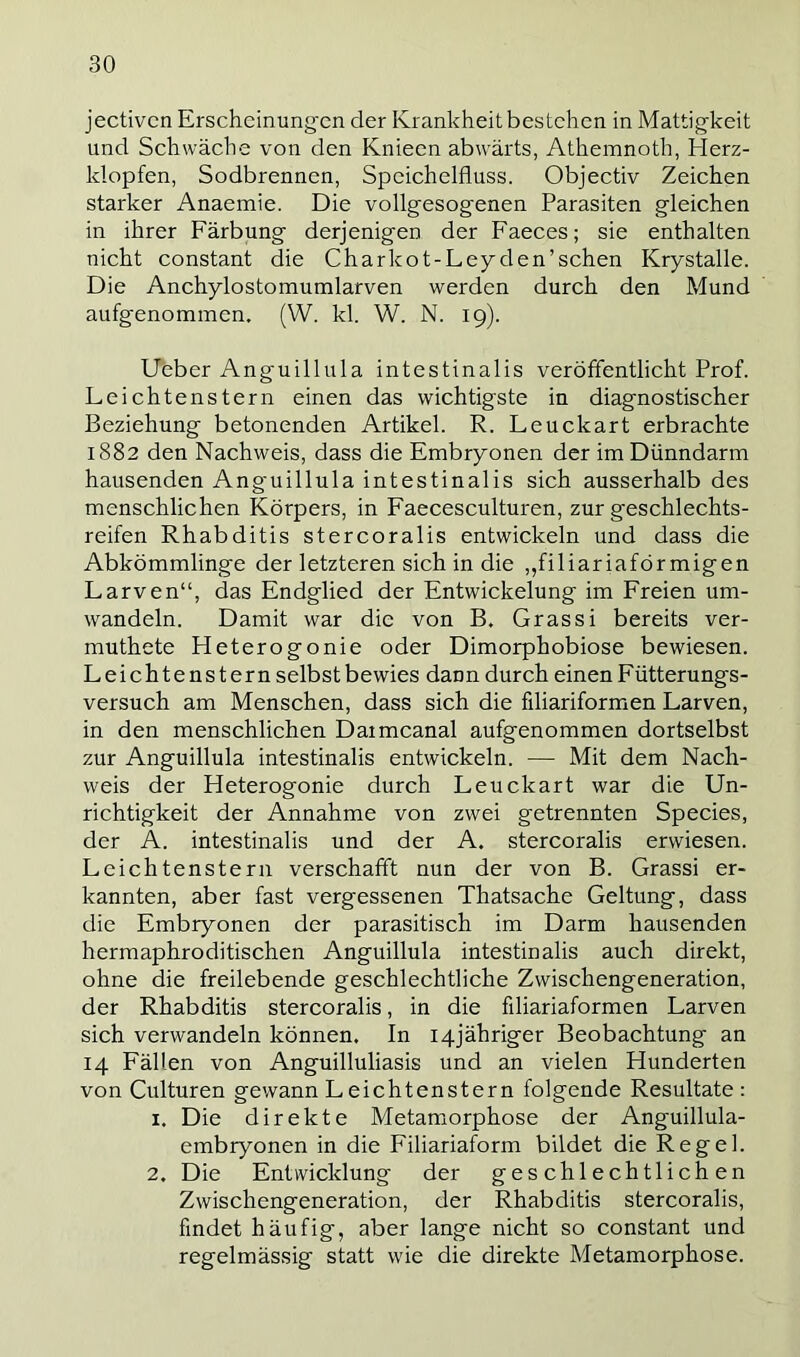 jectivcn Erscheinung-cn der Krankheit bestehen in Mattigkeit und Schwäche von den Knieen abwärts, Athemnoth, Elerz- klopfen, Sodbrennen, Speichelfluss. Objectiv Zeichen starker Anaemie. Die vollgesogenen Parasiten gleichen in ihrer Färbung derjenigen der Faeces; sie enthalten nicht constant die Charkot-Leyden’sehen Krystalle. Die Anchylostomumlarven werden durch den Mund aufgenommen. (W. kl. W. N. 19). lieber Anguillula intestinalis veröffentlicht Prof. Leichtenstern einen das wichtigste in diagnostischer Beziehung betonenden Artikel. R. Leuckart erbrachte 1882 den Nachweis, dass die Embryonen der im Dünndarm hausenden Anguillula intestinalis sich ausserhalb des menschlichen Körpers, in Faecesculturen, zur g'eschlechts- reifen Rhabditis stercoralis entwickeln und dass die Abkömmlinge der letzteren sich in die ,,filiariaförmigen Larven“, das Endglied der Entwickelung im Freien um- wandeln. Damit war die von B. Grassi bereits ver- muthete Heterogonie oder Dimorphobiose bewiesen. Leichtenstern selbst bewies dann durch einen F ütterungs- versuch am Menschen, dass sich die filiariformen Larven, in den menschlichen Daimcanal aufgenommen dortselbst zur Anguillula intestinalis entwickeln. — Mit dem Nach- weis der Heterogonie durch Leuckart war die Un- richtigkeit der Annahme von zwei getrennten Species, der A. intestinalis und der A. stercoralis erwiesen. Leichtenstern verschafft nun der von B. Grassi er- kannten, aber fast vergessenen Thatsache Geltung, dass die Embryonen der parasitisch im Darm hausenden hermaphroditischen Anguillula intestinalis auch direkt, ohne die freilebende geschlechtliche Zwischengeneration, der Rhabditis stercoralis, in die filiariaformen Larven sich verwandeln können. In I4jähriger Beobachtung an 14 Fällen von Anguilluliasis und an vielen Hunderten von Culturen gewann Leichtenstern folgende Resultate : 1. Die direkte Metamorphose der Anguillula- embryonen in die Filiariaform bildet die Regel. 2. Die Entwicklung der geschlechtlichen Zwischengeneration, der Rhabditis stercoralis, findet häufig, aber lange nicht so constant und regelmässig statt wie die direkte Metamorphose.